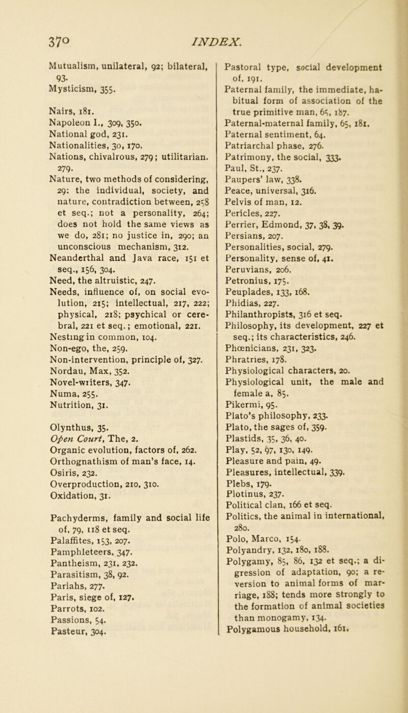 Mutualism, unilatéral, 92; bilateral, 93- Mysticism, 355. Nairs, 181. Napoléon I., 309, 350. National god, 231. Nationalities, 30, 170. Nations, chivalrous, 279; utilitarian. 279. Nature, two methods of considering, 29; the individual, society, and nature, contradiction between, 2^8 et seq.; not a personality, 264; does not hold the same views as we do, 281; no justice in, 290; an unconscious mechanism, 312. Neanderthal and Java race, 151 et seq., 156, 304. Need, the altruistic, 247. Needs, influence of, on social évo- lution, 215; intellectual, 217, 222; physical, 218; psychical or céré- bral, 221 et seq. ; emotional, 221. Nestingin common, 104. Non-ego, the, 259. Non-intervention, principle of, 327. Nordau, Max, 352. Novel-writers, 347. Numa, 255. Nutrition, 31. Olynthus, 35. Open Court, The, 2. Organic évolution, factors of, 262. Orthognathism of man’s face, 14. Osiris, 232. Overproduction, 210, 310. Oxidation, 31. Pachyderms, family and social life of. 79, 118 et seq. Palafïites, 153, 207. Pamphleteers, 347. Pantheism, 231, 232. Parasitism, 38, 92. Pariahs, 277. Paris, siégé of, 127, Parrots, 102. Passions, 54. Pasteur, 304. Pastoral type, social development of, 191. Paternal family, the immédiate, ha- bituai form of association of the true primitive man, 61^, 187. Paternal-maternal family, 65, 181. Paternal sentiment, 64. Patriarchal phase, 276. Patrimony, the social, 333. Paul, St., 237. Paupers’ law, 338. Peace, universal, 316. Pelvis of man, 12. Pericles, 227. Perrier, Edmond, 37, 38, 39. Persians, 207. Personalities, social, 279. Personality, sense of, 41. Peruvians, 206. Petronius, 175. Peuplades, 133,168. Phidias, 227. Philanthropists, 316 et seq. Philosophy, its development, 227 et seq.; its characteristics, 246. Phœnicians, 231, 323. Phratries, 178. Physiological characters, 20. Physiological unit, the male and female a, 85. Pikermi, 95. Plato’s philosophy, 233. Plato, the sages of, 359. Plastids, 35, 36, 40, Play, 52, 97, 130, 149. Pleasure and pain, 49. Pleasures, intellectual, 339. Plebs, 179. Plotinus, 237. Political clan, 166 et seq. Politics, the animal in international, 280. Polo, Marco, 154. Polyandry, 132, 180, 188. Polygamy, 83, 86, 132 et seq.; a di- gression of adaptation, 90; a re- version to animal forms of mar- riage, 188; tends more strongly to the formation of animal societies than monogamy, 134. Polygamous household, 161.