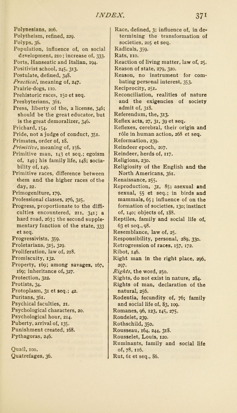 Polynesians, 206. Polytheism, refined, 229. Polyps, 36. Population, influence of, on social development, 210; increase of, 333. Ports, Hanseatic and Italian, 194. Positivist school, 245, 313. Postulate, defined, 348. Practical, meaning of, 247. Prairie-dogs, iio. Prehistoric races, 150 et seq. Presbyterians, 361. Press, liberty of the, a license, 346; should be the great educator, but is the great demoralizer, 346. Prichard, 154. Pride, not a judge of conduct, 351. Primates, order of, 18. Primitive, meaning of, iÇ6. Primitive man, 143 et seq.; egoism of, 149 ; his family life, 148; socia- bility of, 149. Primitive races, différence between them and the higher races of the day, 22. Primogeniture, 179. Professional classes, 276, 325. Progress, proportionate to the diffi- culties encountered, 211, 341; a hard road, 263; the second supple* mentary function of the state, 333 et seq. Progressivists, 359. Proletarians, 315, 329. Prolifération, law of, 218. Promiscuity, 132. Property, 169; among savages, 167, 169; inheritance of, 327. Protection, 322. Protists, 34. Protoplasm, 31 et seq.; 42. Pu ri tan s, 361. Psychical faculties, 21. Psychological characters, 20. Psychological hour, 214. Puberty, arrivai of, 135. Punishment created, 168. Pythagoras, 246. Quail, 100. Quatrefages, 36. Race, defined, 3; influence of, in de- termining the transformation of societies, 205 et seq. Radicals, 359. Rats, iio. Reaction of living matter, law of, 25. Reason of state, 279, 320. Reason, no instrument for com- bating Personal interest, 353. Reciprocity, 251. Réconciliation, realities of nature and the exigencies of society admit of, 318. Referendum, the, 313. Refiex acts, 27, 31, 39 et seq. Reflexes, cérébral, their origin and rôle in human action, 268 et seq. Reformation, 239. Reindeer epoch, 207. Reindeer, herds of, 117. Religions, 230. Religiosity of the English and the North Americans, 361. Renaissance, 255. Reproduction, 31, 85; asexual and sexual, 55 et seq.; in birds and mammals, 65 ; influence of on the formation of societies, 130; instinct of, 140; objects of, 188. Reptiles, family and social life of, 63 et seq., 98. Resemblance, law of, 25. Responsibility, Personal, 289, 330. Rétrogression of races, 157, 172. Ribot, 146. Right man in the right place, 296, 297. Rights, the word, 250. Rights, do not exist in nature, 284. Rights of man, déclaration of the natural, 256. Rodentia, fecundity of, 76; family and social life of, 83,109. Romanes, 96, 123,14Ç, 275. Rondelet, 239. Rothschild, 350. Rousseau, 164, 244, 318. Rousselet, Louis, 120. Ruminants, family and social life of, 78,116. Rut, 61 et seq., 86.