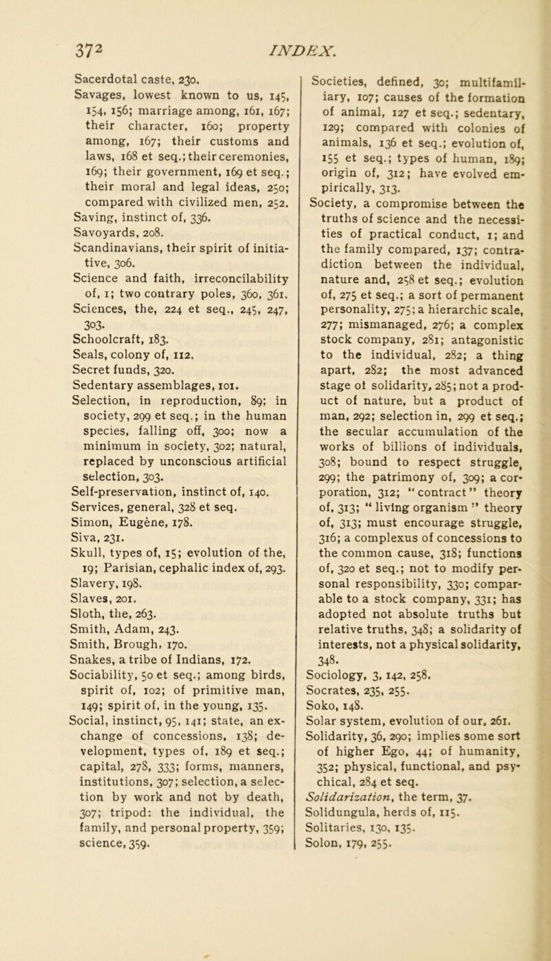 Sacerdotal caste, 230. Savages, lowest known to us, 145, 154, 156; marriage among, 161, 167; their character, 160; property among, 167; their customs and laws, 168 et seq.; their ceremonies, 169; their government, 169 et seq.; their moral and legal ideas, 250; compared with civilized men, 252. Saving, instinct of, 336. Savoyards, 208. Scandinavians, their spirit of initia- tive, 306. Science and faith, irreconcilability of, i; two contrary pôles, 360, 361. Sciences, the, 224 et seq., 245, 247, 303. Schoolcraft, 183. Seals, colony of, 112. Secret funds, 320. Sedentary assemblages, loi. Sélection, in reproduction, 89; in society, 299 et seq.; in the human species, falling off, 300; now a minimum in society, 302; natural, replaced by unconscious artificial sélection, 303. Self-preservation, instinct of, 140. Services, general, 328 et seq. Simon, Eugène, 178. Siva, 231. Skull, types of, 15; évolution of the, 19; Parisian, cephalic index of, 293. Slavery,198. Slaves,201. Sloth, the, 263. Smith, Adam, 243. Smith, Brough, 170. Snakes, a tribe of Indians, 172. Sociability, 50 et seq.; among birds, spirit of, 102; of primitive man, 149; spirit of, in the young, 135. Social, instinct, 95, 141; state, an ex- change of concessions, 138; de- velopment, types of. 189 et seq.; capital, 278, 333; forms, manners, institutions, 307; sélection, a sélec- tion by work and not by death, 307; tripod: the individual, the family, and Personal property, 359; science, 3Ç9. Societies, defined, 30; multifamil- iary, 107; causes of the formation of animal, 127 et seq.; sedentary, 129; compared with colonies of animais, 136 et seq.; évolution of, 155 et seq.; types of human, 189; origin of, 312 ; hâve evolved em- pirically, 313. Society, a compromise between the truths of science and the necessi- ties of practical conduct, i; and the family compared, 137; contra- diction between the individual, nature and, 2^8et seq.; évolution of, 275 et seq.; a sort of permanent personality, 275; a hiérarchie scale, 277; mismanaged, 276; a complex stock company, 281; antagonistic to the individual, 282; a thing apart, 282; the most advanced stage of solidarity, 285; not a prod- uct of nature, but a product of man, 292; sélection in, 299 et seq.; the secular accumulation of the Works of billions of individuals, 308; bound to respect struggle, 299; the patrimony of, 309; a cor- poration, 312; “ contract ” theory of, 313; “ livlng organism ” theory of, 313; must encourage struggle, 316; a complexus of concessions to the common cause, 318; functions of, 320 et seq.; not to modify Per- sonal responsibility, 330; compar- able to a stock company, 331; has adopted not absolute truths but relative truths, 348; a solidarity of interests, not a physical solidarity, 348. Sociology, 3,142, 258. Socrates, 235, 255. Soko, 148. Solar System, évolution of our, 261. Solidarity, 36, 290; implies some sort of higher Ego, 44; of humanity, 352; physical, functional, and psy- chical, 284 et seq. Solidarization, the term, 37. Solidungula, herds of, 115. Solitaries, 130, 135. Solon, 179, 255.