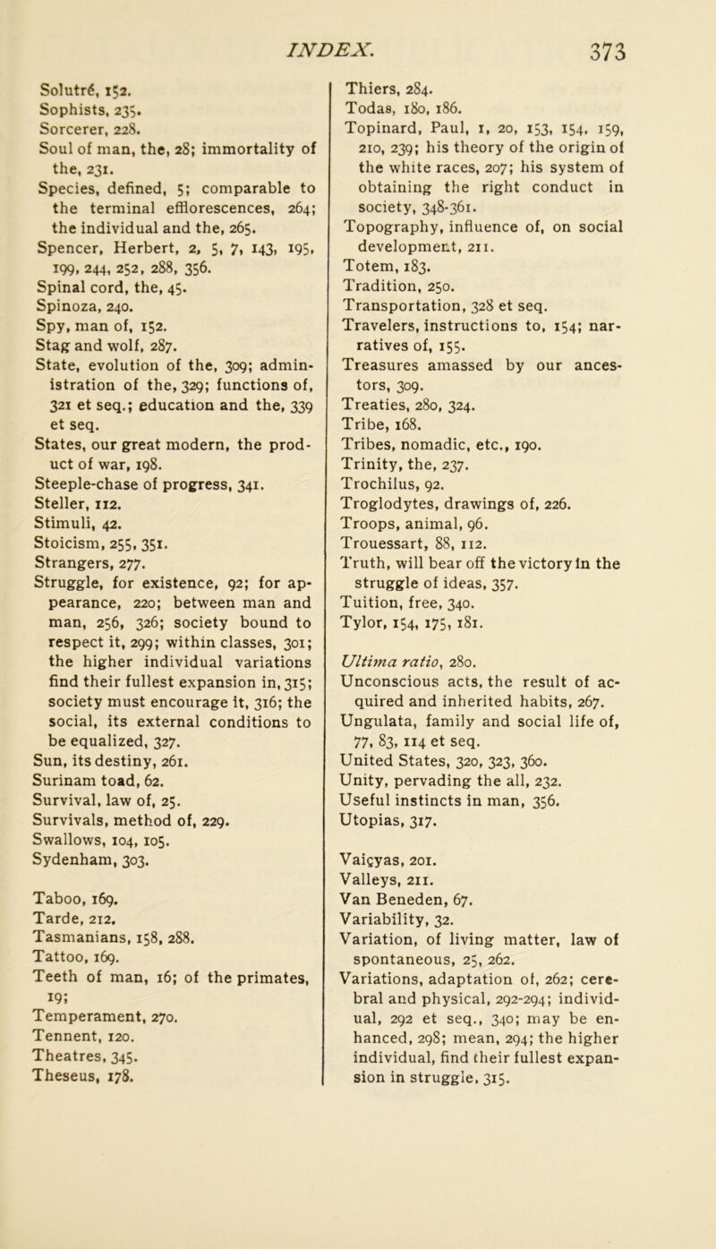 Solutré, 152. Sophists, 23Ç. Sorcerer, 228. Soûl of man, the, 28; immortality of the, 231. Species, defined, 5; comparable to the terminal efflorescences, 264; the individual and the, 265. Spencer, Herbert, 2, 5, 7, 143, 195, 199, 244, 252, 288, 356. Spinal cord, the, 45. Spinoza, 240. Spy, man of, 152, Stag and wolf, 287. State, évolution of the, 309; admin- istration of the, 329; fonctions of, 32X et seq.; éducation and the, 339 et seq. States, our great modem, the prod- uct of war, 198. Steeple-chase of progress, 341. Steller, 112. Stimuli, 42. Stoicism, 255, 351. Strangers, 277. Struggle, for existence, 92; for ap- pearance, 220; between man and man, 256, 326; society bound to respect it, 299; within classes, 301; the higher individual variations find their fullest expansion in, 315; society must encourage It, 316; the social, its external conditions to be equalized, 327. Sun, itsdestiny, 261. Surinam toad, 62. Survival, law of, 25. Survivais, method of, 229. Swallows, 104,105. Sydenham, 303. Taboo, 169. Tarde, 212. Tasmanians, 158, 288. Tattoo, 169. Teeth of man, 16; of the primates, 19; Tempérament, 270. Tennent, 120. Théâtres, 345. Theseus, 178. Thiers, 284. Todas, 180, 186. Topinard, Paul, i, 20, 153, 154, 159, 210, 239; his theory of the origin of the white races, 207; his System of obtaining the right conduct in society, 348-361. Topography, influence of, on social development, 211. Totem, 183. Tradition, 250. Transportation, 328 et seq. Travelers, instructions to, 154; nar- ratives of, 155. Treasures amassed by our ances- tors, 309. Treaties, 280, 324. Tribe, 168. Tribes, nomadic, etc., 190. Trinity, the, 237. Trochilus, 92. Troglodytes, drawings of, 226. Troops, animal, 96. Trouessart, 88, 112. Truth, will bear ofï the victory In the struggle of ideas, 357. Tuition, free, 340. Tylor, 154, 175, 181. Ultima ratio, 280. Unconscious acts, the resuit of ac- quired and inherited habits, 267. Ungulata, family and social life of, 77. 83, 114 et seq. United States, 320, 323, 360. Unity, pervading the ail, 232. Useful instincts in man, 356. Utopias, 317. Vaiçyas, 201. Valleys, 211. Van Beneden, 67. Variability, 32. Variation, of living matter, law of spontaneous, 25, 262. Variations, adaptation of, 262; céré- bral and physical, 292-294; individ- ual, 292 et seq,, 340; may be en- hanced, 298; mean, 294; the higher individual, find their fullest expan- sion in struggle, 315.