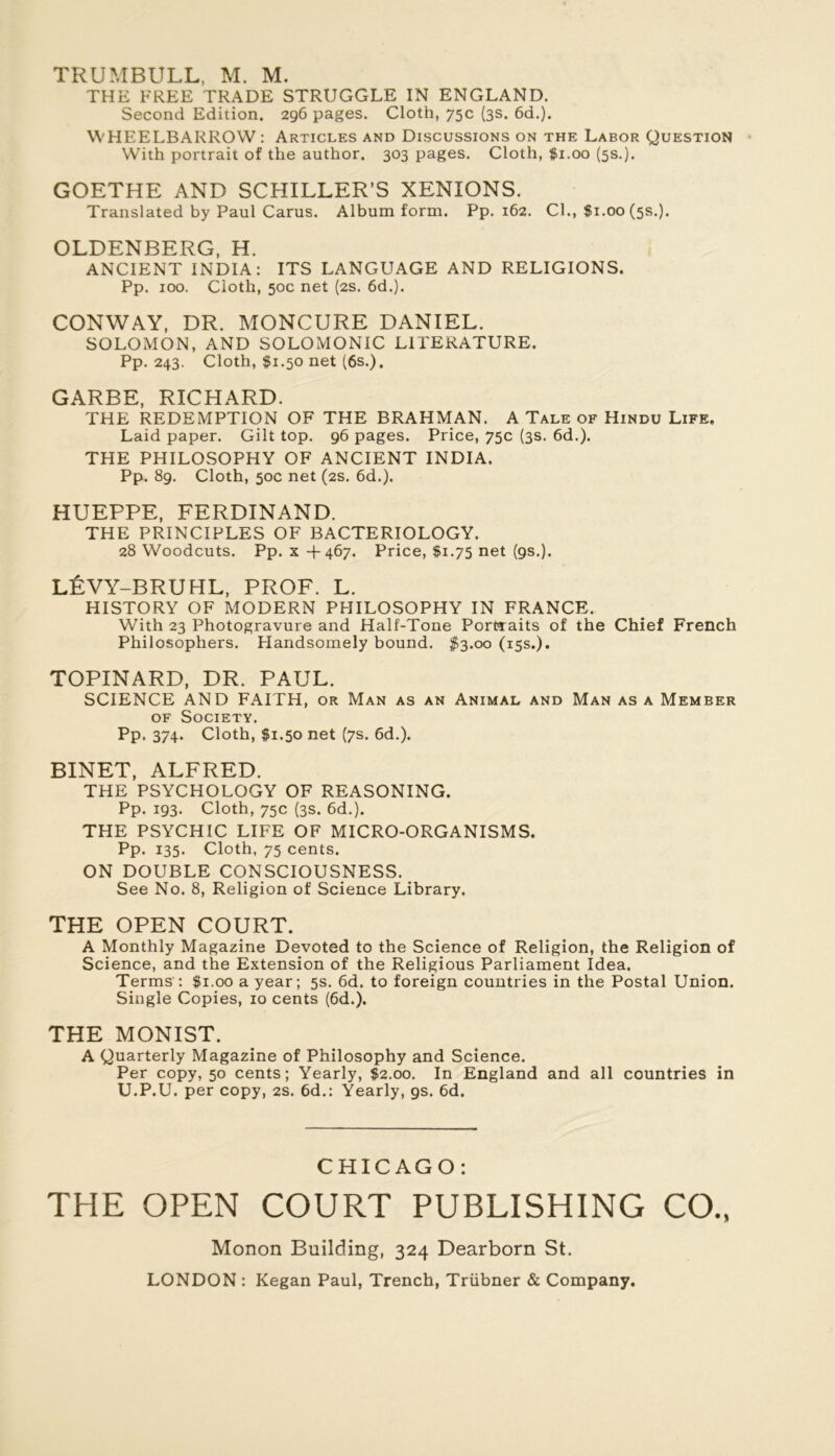 TRUMBULL, M. M. THE FREE TRADE STRUGGLE IN ENGLAND. Second Edition. 296 pages. Cloth, 75c (3s. 6d.). WHEELBARROW : Articles and Discussions on the Labor Question With portrait of the author. 303 pages. Cloth, #1.00 (5s.). GOETHE AND SCHILLER’S XENIONS. Translated by Paul Carus. Album form. Pp. 162. Cl., $1.00(58.). OLDENBERG, H. ANCIENT INDIA: ITS LANGUAGE AND RELIGIONS. Pp. 100. Cloth, 50c net (2s. 6d.). CONWAY, DR. MONCURE DANIEL. SOLOMON, AND SOLOMONIC LITERATURE. Pp. 243. Cloth, $1.50 net (6s.). GARBE, RICHARD. THE REDEMPTION OF THE BRAHMAN. A Talé of Hindu Life. Laid paper. Gilt top. 96 pages. Price, 75c (3s. 6d.). THE PHILOSOPHY OF ANCIENT INDIA. Pp. 89. Cloth, 50c net (2s. 6d.). HUEPPE, FERDINAND. THE PRINCIPLES OF BACTERIOLOGY. 28 Woodcuts. Pp. X H-467. Price, $1.75 net (9s.). LÉVY-BRUHL, PROF. L. HISTORY OF MODERN PHILOSOPHY IN FRANCE. With 23 Photogravure and Half-Tone Portraits of the Chief French Philosophers. Handsomely bound. $3.00 (15s.). TOPINARD, DR. PAUL. SCIENCE AND FAITH, or Man as an Animal and Man as a Member OF Society. Pp. 374. Cloth, $1.50 net (7s. 6d.). BINET, ALFRED. THE PSYCHOLOGY OF REASONING. Pp. 193. Cloth, 75c (3s. 6d.). THE PSYCHIC LIFE OF MICRO-ORGANISMS. Pp. 135. Cloth, 75 cents. ON DOUBLE CONSCIOUSNESS. See No. 8, Religion of Science Library. THE OPEN COURT. A Monthly Magazine Devoted to the Science of Religion, the Religion of Science, and the Extension of the Religions Parliament Idea. Terms'; $1.00 a year; 5s. 6d. to foreign countries in the Postal Union. Single Copies, 10 cents (6d.). THE MONIST. A Quarterly Magazine of Philosophy and Science. Per copy, 50 cents; Yearly, $2.00. In England and all countries in U.P.U. per copy, 2s. 6d.: Yearly, gs. 6d. CHICAGO: THE OPEN COURT PUBLISHING CO., Monon Building, 324 Dearborn St.