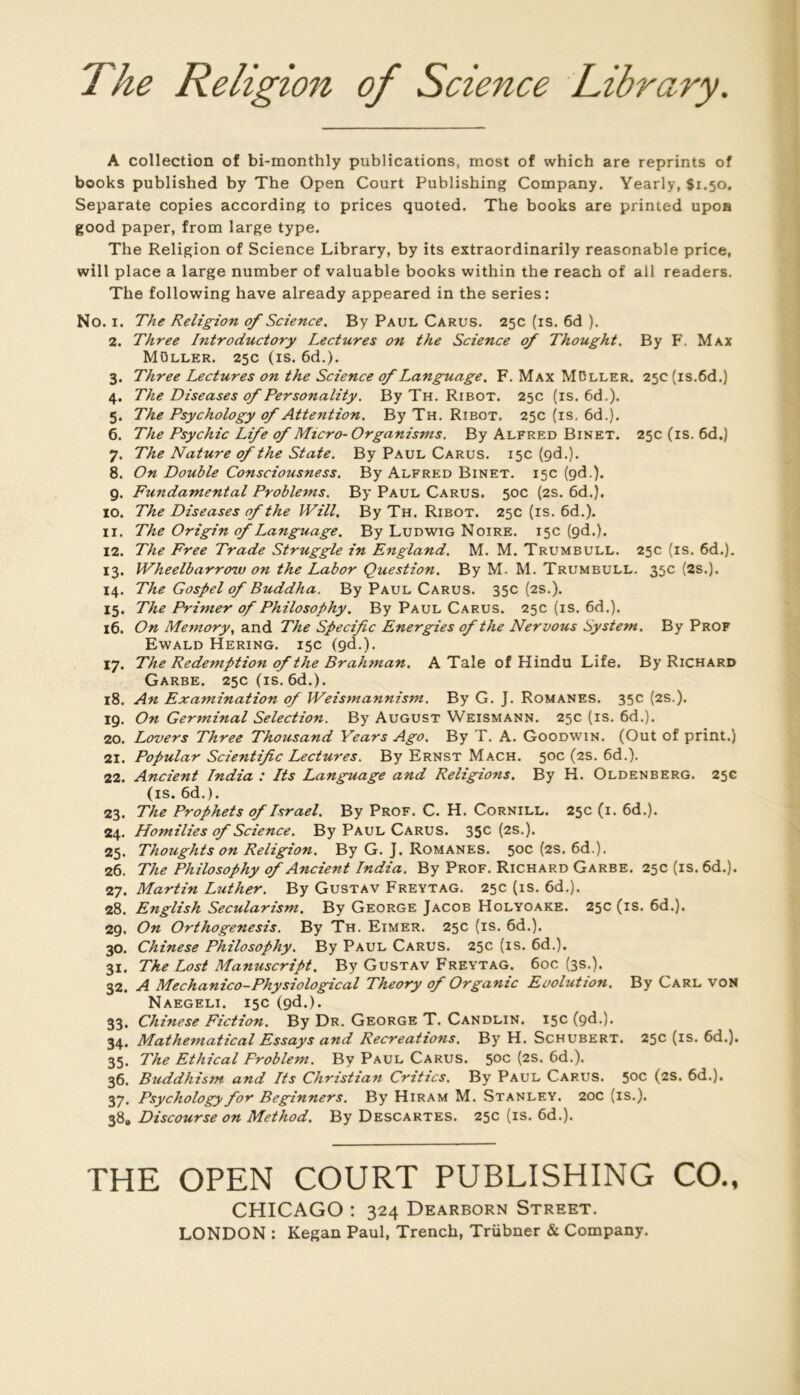 The Religion of Science Library, A collection of bi-monthly publications, most of which are reprints of books published by The Open Court Publishing Company. Yearly, Si.50. Separate copies according to prices quoted. The books are printed upoa good paper, from large type. The Religion of Science Library, by its extraordinarily reasonable price, will place a large number of valuable books within the reach of ail readers. The following hâve already appeared in the sériés: No. I. The Religion of Science. By Paul Carus. 25c (is. 6d ). 2. Three Introductory Lectures on the Science of Thought. By F. Max Muller. 25c (is. 6d.). 3. Three Lectures on the Science of Language, F. Max M13ller. 25c (is.6d.) 4. The Diseuses of Personality. By Th. Ribot. 25c (is. 6d.). 5. The Psychology of Attention, By Th. Ribot. 25c (is. 6d.). 6. The Psychic Life of Micro-Organisms. By Alfred Binet. 25c (is. 6d.) 7. The Nature ofthe State. By Paul Carus. 15c (gd.). 8. On Double Consciousness. By Alfred Binet. 15c (gd.). 9. Fundamental Problems. By Paul Carus. 50c (2s. 6d.). 10. The Diseuses of the Will, By Th. Ribot. 25c (is. 6d.). 11. The Origin of Language. By Ludwig Noire. 15c (gd.). 12. The Free Trade Struggle in England. M. M. Trumbull. 25c (is. 6d.). 13. Wheelbarrow on the Labor Question, By M- M. Trumbull. 35c (2s.). 14. The Gospel of Buddha, By Paul Carus. 350(25.). 15. The Primer of Philosophy. By Paul Carus. 25c (is. 6d.). 16. On Memory, and The Spécifie Energies of the Nervous System. By Prof Ewald Hering. 15c (gd.). 17. The Rédemption of the Brahman, A Taie of Hindu Life. By Richard Garbe. 25c(is. 6d.). 18. An Examination of Weismannism. By G. J. Romanes. 35c (2s.). 19. On Germinal Sélection. By August Weismann. 25c (is. 6d.). 20. Lovers Three Thousand Years Ago. By T. A. Goodwin. (Out of print.) 21. Popular Scientific Lectures. By Ernst Mach. 50c (2S. 6d.). 22. Ancient India : Its Language and Religions. By H. Oldenberg. 25c (is. 6d.). 23. The Prophets of Israël. By Prof. C. H. Cornill. 25c (i. 6d.). 24. Homilies of Science, By Paul Carus. 35c (2s.). 25. Thoughts on Religion. By G. J. Romanes. 50c (2s. 6d.). 26. The Philosophy of Ancient India. By Prof. Richard Garbe. 25c (is. 6d.). 27. Martin Luther. By Gustav Freytag. 25c (is. 6d.). 28. English Secularism. By George Jacob Holyoake. 25c (is. 6d.). 29. On Orthogenesis. By Th. Eimer. 25c (is. 6d.). 30. Chinese Philosophy. By Paul Carus. 25c (is. 6d.). 31. The Lost Manuscript, By Gustav Freytag. 6oc (3s.). 32. A Mechanico-Physiological Theory of Orgamc Evolution. By Carl von Naegeli. 15c (gd.). 33. Chinese Fiction. By Dr. George T. Candlin. 15c (gd.). 34. Mathematical Essays and Récréations, By H. Schubert. 25c (is. 6d.). 35. The Ethical Froblem. By Paul Carus. 50c (2s. 6d.). 36. Buddhism and Its Christian Critics. By Paul Carus. 50c (2S. 6d.). 37. Psychology for Beginners. By Hiram M. Stanley. 20c (is.). 38. Discourse on Method. By Descartes. 25c (is. 6d.). THE OPEN COURT PUBLISHING CO., CHICAGO ; 324 Dearborn Street.