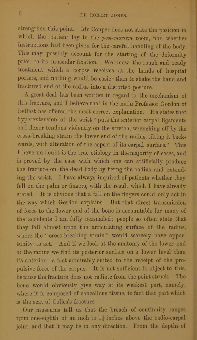 (5 DE ROBERT JONES. strengthen this point, Mr Couper does not state the position in which the patient lay in the 2^ost-')nortem room, nor whether instructions had been given for the careful liandling of the body. This may possibly account for the starting of the deformity prior to its muscular fixation. We know the rough and ready ' treatment which a corpse receives at the hands of hospital porters, and nothing would be easier than to shake the hand and fractured end of the radius into a distorted posture. A great deal has been written in regard to the mechanism of this fracture, and I believe that in the main Professor Gordon of Belfast has offered the most correct explanation. He states that hyperextension of the wrist “ puts the anterior carpal ligaments and flexor tendons violently on the stretch, wrenching off by the cross-breaking strain the lower end of the radius, tilting it back- wards, with alteration of the aspect of its carpal surface.” This I have no doubt is the true etiology in the majority of cases, and is proved by the ease with which one can artificially produce the fracture on the dead body by fixing the radius and extend- ing the wrist. I have always inquired of patients whether they fell on the palm or fingers, with the result which I have already stated. It is obvious that a fall on the fingers could only act in the way which Gordon explains. But that direct transmission of force to the lower end of the bone is accountable for many of the accidents I am fully persuaded; people so often state that they fall almost upon the articulating surface of the radius, where the “ cross-breaking strain ” would scarcely have oppor- tunity to act. And if we look at the anatomy of the lower end of the radius we find its posterior surface on a lower level than its anterior—a fact admirably suited to the receipt of the pro- pulsive force of the carpus. It is not sufficient to object to this, because the fracture does not radiate from the point struck. The bone would obviously give way at its weakest part, namely, where it is composed of cancellous tissue, in fact that part which is the seat of Colles’s fracture. Our museums tell us that the breach of continuity ranges from one-eighth of an inch to inches above the radio-carpal joint, and that it may be in any direction. From the depths of