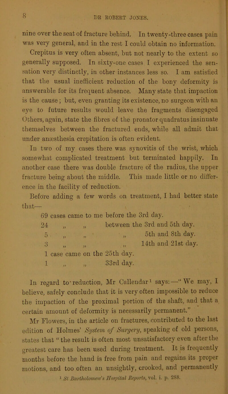 nine over the seat of fracture behind. In twenty-three cases pain was very general, and in the rest I could obtain no information. Crepitus is very often absent, but not nearly to the extent so generally supposed. In sixty-one cases I experienced the sen- sation very distinctly, in other instances less so. I am satisfied that the usual inefficient reduction of the bony deformity is answerable for its frequent absence. Many state that impaction is the cause; but, even granting its existence, no surgeon with an eye to future results would leave the fragments disengaged Others, again, state the fibres of the pronator quadratus insinuate themselves between the fractured ends, while all admit that under anaesthesia crepitation is often evident. In two of my cases there was synovitis of the wrist, which somewhat complicated treatment but terminated happily. In another case there was double fracture of the radius, the upper fracture being about the middle. This made little or no differ- ence in the facility of reduction. Before adding a few words on treatment, I had better state that— 69 cases came to me before the 3rd day. 24 „ „ between the 3rd and 5th day. 5 ,, „ „ 5th and 8th day. 3 „ „ „ llth and 21st day. 1 case came on the 25th day. 1 „ ,, 33rd day. In regard to*reduction, Mr Callendar^ says:—“We may, I believe, safely conclude that it is very often impossible to reduce the impaction of the proximal portion of the shaft, and that a certain amount of deformity is necessarily permanent.” Mr Flowers, in the article on fractures, contributed to the last edition of Holmes’ System of Surgery, speaking of old persons, states that “ the result is often most unsatisfactory even after the Greatest care has been used during treatment. It is frequently months before the hand is free from pain and regains its proper motions, and too often an unsightly, crooked, and permanently 1 St Bartholomew’s Hospital Reports, vol. i. p. 288.