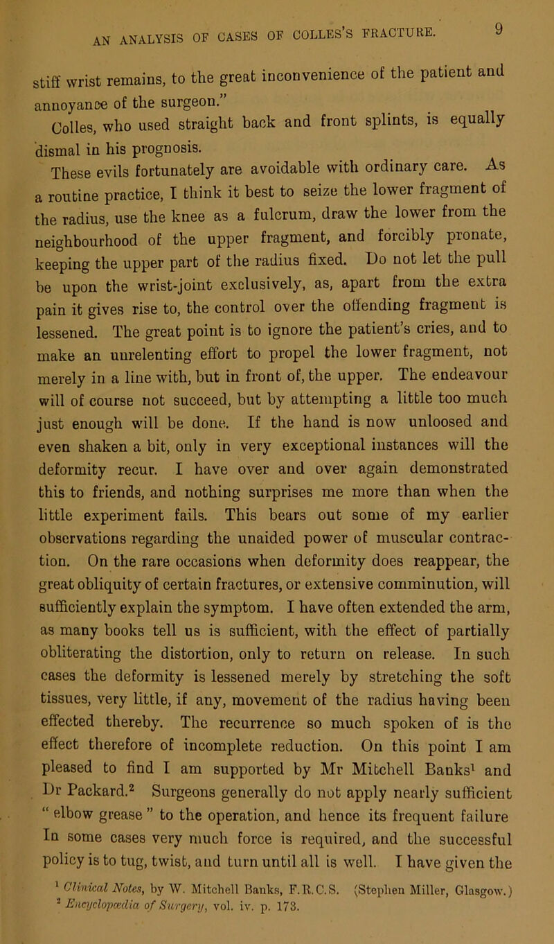stiff wrist remains, to the great inconvenience of the patient and annoyance of the surgeon. Colies, who used straight back and front splints, is equally dismal in his prognosis. These evils fortunately are avoidable with ordinary care. As a routine practice, I think it best to seize the lower fragment of the radius, use the knee as a fulcrum, draw the lower from the neighbourhood of the upper fragment, and forcibly pronate, keeping the upper part of the radius fixed. Do not let the pull be upon the wrist-joint exclusively, as, apart from the extra pain it gives rise to, the control over the offending fragment is lessened. The great point is to ignore the patient’s cries, and to make an unrelenting effort to propel the lower fragment, not merely in a line with, but in front of, the upper. The endeavour will of course not succeed, but by attempting a little too much just enough wdll be done. If the hand is now unloosed and even shaken a bit, only in very exceptional instances will the deformity recur. I have over and over again demonstrated this to friends, and nothing surprises me more than when the little experiment fails. This bears out some of my earlier observations regarding the unaided power of muscular contrac- tion. On the rare occasions when deformity does reappear, the great obliquity of certain fractures, or extensive comminution, will sufficiently explain the symptom. I have often extended the arm, as many books tell us is sufficient, with the effect of partially obliterating the distortion, only to return on release. In such cases the deformity is lessened merely by stretching the soft tissues, very little, if any, movement of the radius having been effected thereby. The recurrence so much spoken of is the effect therefore of incomplete reduction. On this point I am pleased to find I am supported by Mr Mitchell Banks^ and Dr Packard.*^ Surgeons generally do not apply nearly sufficient “ elbow grease ” to the operation, and hence its frequent failure In some cases very nmcli force is required, and the successful policy is to tug, twist, and turn until all is well. I have given the * Clinical Notes, by W. Mitchell Banks, F.R.O.S. (Stephen Miller, Glasgow.) ^ Enajclopccdia of Surgery, vol. iv. p. 173.