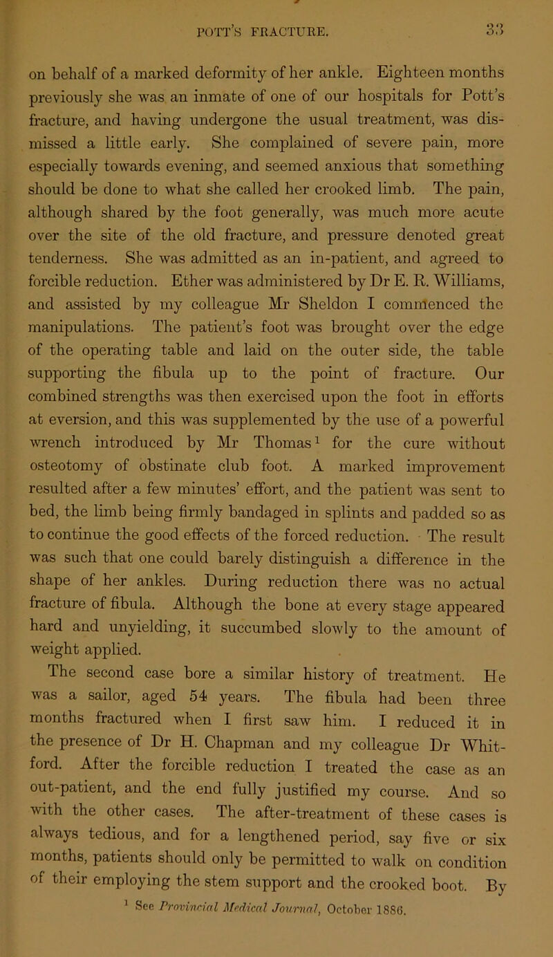 on behalf of a marked deformity of her ankle. Eighteen months previously she was an inmate of one of our hospitals for Pott’s fracture, and having undergone the usual treatment, was dis- missed a little early. She complained of severe pain, more especially towards evening, and seemed anxious that something should be done to what she called her crooked limb. The pain, although shared by the foot generally, was much more acute over the site of the old fracture, and pressure denoted great tenderness. She was admitted as an in-patient, and agreed to forcible reduction. Ether was administered by Dr E. R. Williams, and assisted by my colleague Mi’ Sheldon I comnlenced the manipulations. The patient’s foot was brought over the edge of the operating table and laid on the outer side, the table supporting the fibula up to the point of fracture. Our combined strengths was then exercised upon the foot in efforts at eversion, and this was supplemented by the use of a powerful wrench introduced by Mr Thomas ^ for the cure without osteotomy of obstinate club foot. A marked improvement resulted after a few minutes’ effort, and the patient was sent to bed, the limb being firmly bandaged in splints and padded so as to continue the good effects of the forced reduction. The result was such that one could barely distinguish a difference in the shape of her ankles. During reduction there was no actual fracture of fibula. Although the bone at every stage appeared hard and unyielding, it succumbed slowly to the amount of weight applied. The second case bore a similar history of treatment. He was a sailor, aged 54 years. The fibula had been three months fractured when I first saw him. I reduced it in the presence of Dr H. Chapman and my colleague Dr Whit- ford. After the forcible reduction I treated the case as an out-patient, and the end fully justified my course. And so with the other cases. The after-treatment of these cases is always tedious, and for a lengthened period, say five or six months, patients should only be permitted to walk on condition of their employing the stem support and the crooked boot. By ^ See Provivrial Medical Journal, October 1886.