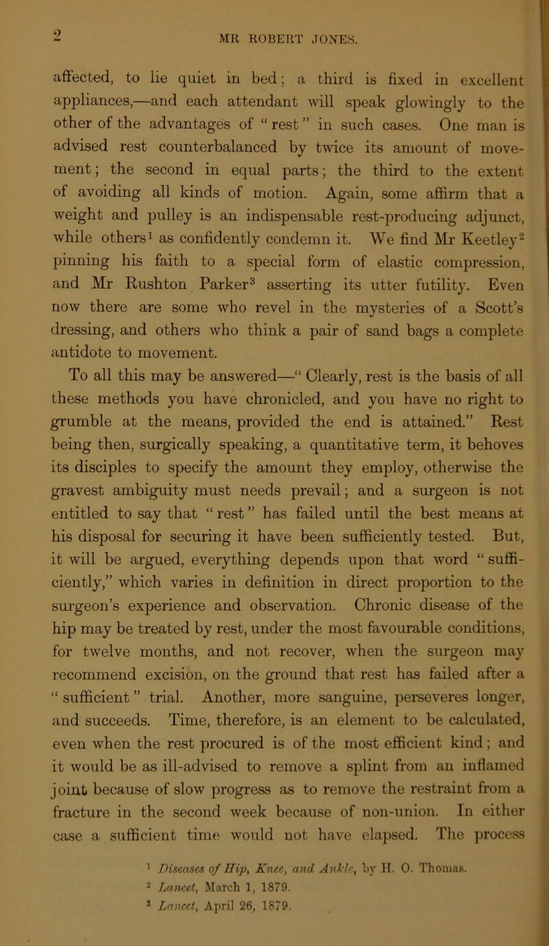 affected, to lie quiet in bed; a third is fixed in excellent appliances,—and each attendant will speak glowingly to the other of the advantages of “ rest ” in such cases. One man is advised rest counterbalanced by twice its amount of move- ment ; the second in equal parts; the third to the extent of avoiding all kinds of motion. Again, some affirm that a weight and pulley is an indispensable rest-producing adjunct, while others 1 as confidently condemn it. We find Mr Keetley^ pinning his faith to a special form of elastic compression, and Mr Rushton Parker® asserting its utter futility. Even now there are some who revel in the mysteries of a Scott’s dressing, and others who think a pair of sand bags a complete antidote to movement. To all this may be answered—“ Clearly, rest is the basis of all these methods you have chronicled, and you have no right to grumble at the means, provided the end is attained.” Rest being then, surgically speaking, a quantitative term, it behoves its disciples to specify the amount they employ, othenvise the gravest ambiguity must needs prevail; and a surgeon is not entitled to say that “ rest ” has failed until the best means at his disposal for securing it have been sufficiently tested. But, it will be argued, everything depends upon that word “ suffi- ciently,” which varies in definition in direct proportion to the surgeon’s experience and observation. Chronic disease of the hip may be treated by rest, under the most favourable conditions, for twelve months, and not recover, when the surgeon may recommend excision, on the ground that rest has failed after a “ sufficient ” trial. Another, more sanguine, perseveres longer, and succeeds. Time, therefore, is an element to be calculated, even when the rest procured is of the most efficient kind; and it would be as ill-advised to remove a splint from an inflamed joint because of slow progress as to remove the restraint from a fracture in the second week because of non-union. In either case a sufficient time would not have elapsed. The process ^ Diseases of Hip, Knee, and Ankle, By ]I. 0. Thomas. ^ Lancet, March 1, 1879. ’ Lancet, April 26, 1879.