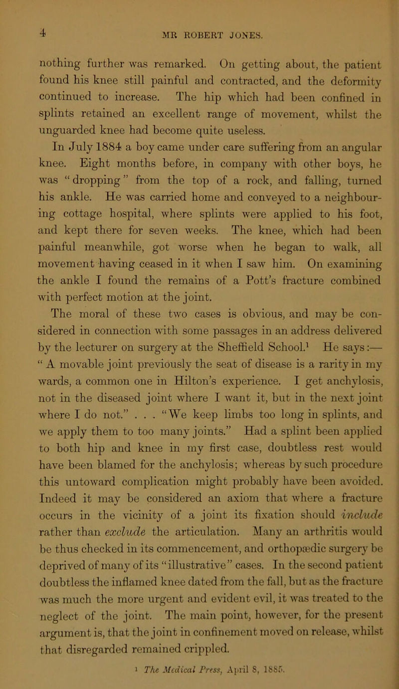 nothing further was remarked. On getting about, the patient found his knee still painful and contracted, and the deformity continued to increase. The hip which had been confined in splints retained an excellent range of movement, whilst the unguarded knee had become quite useless. In July 1884 a boy came under care suffering from an angular knee. Eight months before, in company with other boys, he was “ dropping ” from the top of a rock, and falling, turned his ankle. He was carried home and conveyed to a neighbour- ing cottage hospital, where splints were applied to his foot, and kept there for seven weeks. The knee, which had been painful meanwhile, got worse when he began to walk, all movement having ceased in it when I saw him. On examining the ankle I found the remains of a Pott’s fracture combined with perfect motion at the joint. The moral of these two cases is obvious, and may be con- sidered in connection with some passages in an address delivered by the lecturer on surgery at the Sheffield School.^ He says:— “ A movable joint previously the seat of disease is a rarity in my wards, a common one in Hilton’s experience. I get anchylosis, not in the diseased joint where I want it, but in the next joint where I do not.” . . . “We keep limbs too long in splints, and we apply them to too many joints.” Had a splint been applied to both hip and knee in my first case, doubtless rest would have been blamed for the anchylosis; whereas by such procedure this untoward complication might probably have been avoided. Indeed it may be considered an axiom that where a fracture occurs in the vicinity of a joint its fixation should include rather than exclude the articulation. Many an arthritis would be thus checked in its commencement, and orthopjedic surgery be deprived of many of its “ illustrative” cases. In the second patient doubtless the inflamed knee dated from the fall, but as the fracture was much the more urgent and evident evil, it was treated to the neglect of the joint. The main point, however, for the present argument is, that the joint in confinement moved on release, whilst that disregarded remained crippled. 1 The Medical Press, Ajinl S, 18Sf>.