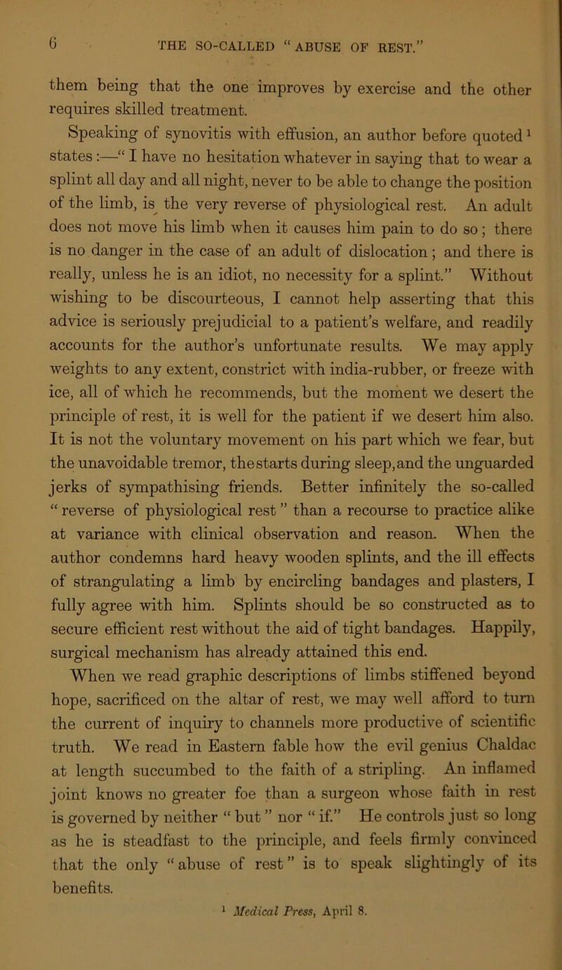 them being that the one improves by exercise and the other requires skilled treatment. Speaking of synovitis with effusion, an author before quoted ^ states:—“ I have no hesitation whatever in saying that to wear a splint all day and all night, never to be able to change the position of the limb, is^ the very reverse of physiological rest. An adult does not move his limb when it causes him pain to do so; there is no danger in the case of an adult of dislocation; and there is really, unless he is an idiot, no necessity for a splint.” Without wishing to be discourteous, I cannot help asserting that this advice is seriously prejudicial to a patient’s welfare, and readily accounts for the author’s unfortunate results. We may apply weights to any extent, constrict with india-rubber, or freeze with ice, all of which he recommends, but the moment we desert the principle of rest, it is well for the patient if we desert him also. It is not the voluntary movement on his part which we fear, but the unavoidable tremor, the starts during sleep, and the unguarded jerks of sympathising friends. Better infinitely the so-called “ reverse of physiological rest ” than a recourse to practice alike at variance with clinical observation and reason. When the author condemns hard heavy wooden splints, and the ill effects of strangulating a limb by encircling bandages and plasters, I fully agree with him. Splints should be so constructed as to secure efficient rest without the aid of tight bandages. Happily, surgical mechanism has already attained this end. When we read graphic descriptions of limbs stiffened beyond hope, sacrificed on the altar of rest, we may well afford to turn the current of inquiry to channels more productive of scientific truth. We read in Eastern fable how the evil genius Chaldac at length succumbed to the faith of a stripling. An inflamed joint knows no greater foe than a surgeon whose faith in rest is governed by neither “ but ” nor “ if” He controls just so long as he is steadfast to the principle, and feels firmly convinced that the only “ abuse of rest ” is to speak slightingly of its benefits. * Medical Press, April 8.