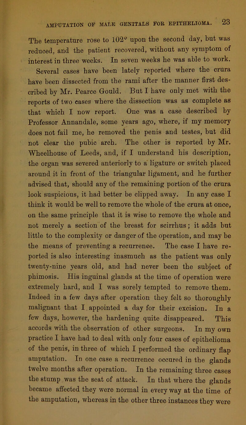 The temperature rose to 102'’ upon the second day, but was reduced, and the patient recovered, without any symptom of interest in three weeks. In seven weeks he was able to work. Several cases have been lately reported where the crura have been dissected from the rami after the manner first des- cribed by Mr. Pearce Gould. But I have only met with the reports of two cases where the dissection was as complete as that which I now report. One was a case described by Professor Annandale, some years ago, where, if my memory does not fail me, he removed the penis and testes, but did not clear the pubic arch. The other is reported by Mr. Wheelhouse of Leeds, and, if I understand his description, the organ was severed anteriorly to a ligature or switch placed around it in front of the triangular ligament, and he further advised that, should any of the remaining portion of the crura look suspicious, it had better be clipped away. In any case I think it would be well to remove the whole of the crura at once, on the same principle that it is wise to remove the whole and not merely a section of the breast for scirrhus; it adds but little to the complexity or danger of the operation, and may be the means of preventing a recurrence. The case I have re- ported is also interesting inasmuch as the patient was only twenty-nine years old, and had never been the subject of phimosis. His inguinal glands at the time of operation were extremely hard, and I was sorely tempted to remove them. Indeed in a few days after operation they felt so thoroughly malignant that I appointed a day for their excision. In a few days, however, the hardening quite disappeared. This accords with the observation of other surgeons. In my own practice I have had to deal with only four cases of epithelioma of the penis, in three of which I performed the ordinary flap amputation. In one case a recurrence occured in the glands twelve months after operation. In the remaining three cases the stump was the seat of attack. In that where the glands became affected they were normal in every way at the time of the amputation, whereas in the other three instances they were