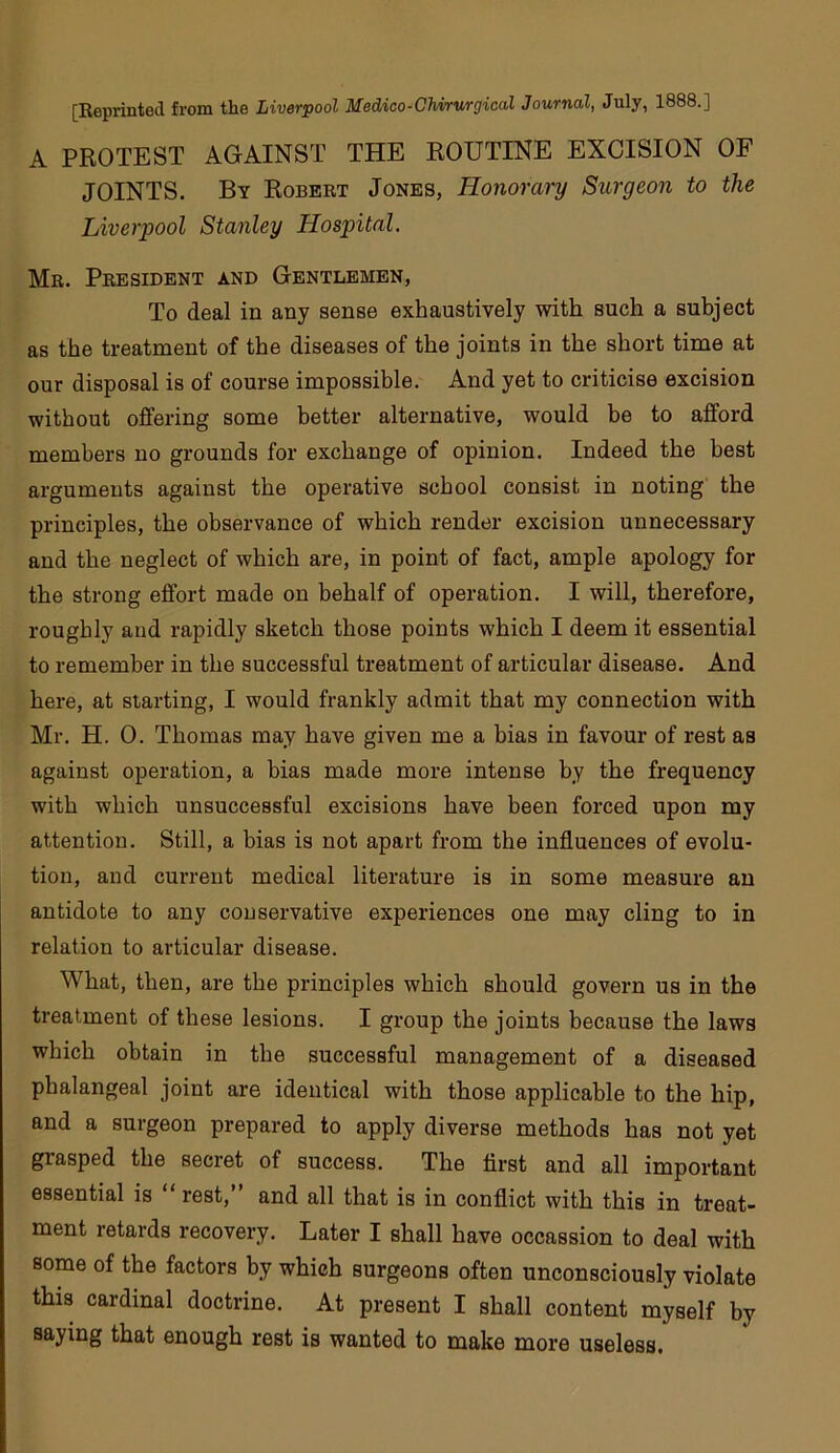 A PROTEST AGAINST THE ROUTINE EXCISION OF JOINTS. By Robert Jones, Honorary Surgeon to the Liverpool Stanley Hospital, Mr. President and Gentlemen, To deal in any sense exhaustively with such a subject as the treatment of the diseases of the joints in the short time at our disposal is of course impossible. And yet to criticise excision without offering some better alternative, would be to afford members no grounds for exchange of opinion. Indeed the best arguments against the operative school consist in noting the principles, the observance of which render excision unnecessary and the neglect of which are, in point of fact, ample apology for the strong effort made on behalf of operation. I will, therefore, roughly and rapidly sketch those points which I deem it essential to remember in the successful treatment of articular disease. And here, at starting, I would frankly admit that my connection with Mr. H. 0. Thomas may have given me a bias in favour of rest as against operation, a bias made more intense by the frequency with which unsuccessful excisions have been forced upon my attention. Still, a bias is not apart from the influences of evolu- tion, and current medical literature is in some measure an antidote to any conservative experiences one may cling to in relation to articular disease. What, then, are the principles which should govern us in the treatment of these lesions. I group the joints because the laws which obtain in the successful management of a diseased phalangeal joint are identical with those applicable to the hip, and a surgeon prepared to apply diverse methods has not yet grasped the secret of success. The first and all important essential is “ rest, and all that is in conflict with this in treat- ment retards recovery. Later I shall have occassion to deal with some of the factors by which surgeons often unconsciously violate this cardinal doctrine. At present I shall content myself by saying that enough rest is wanted to make more useless.