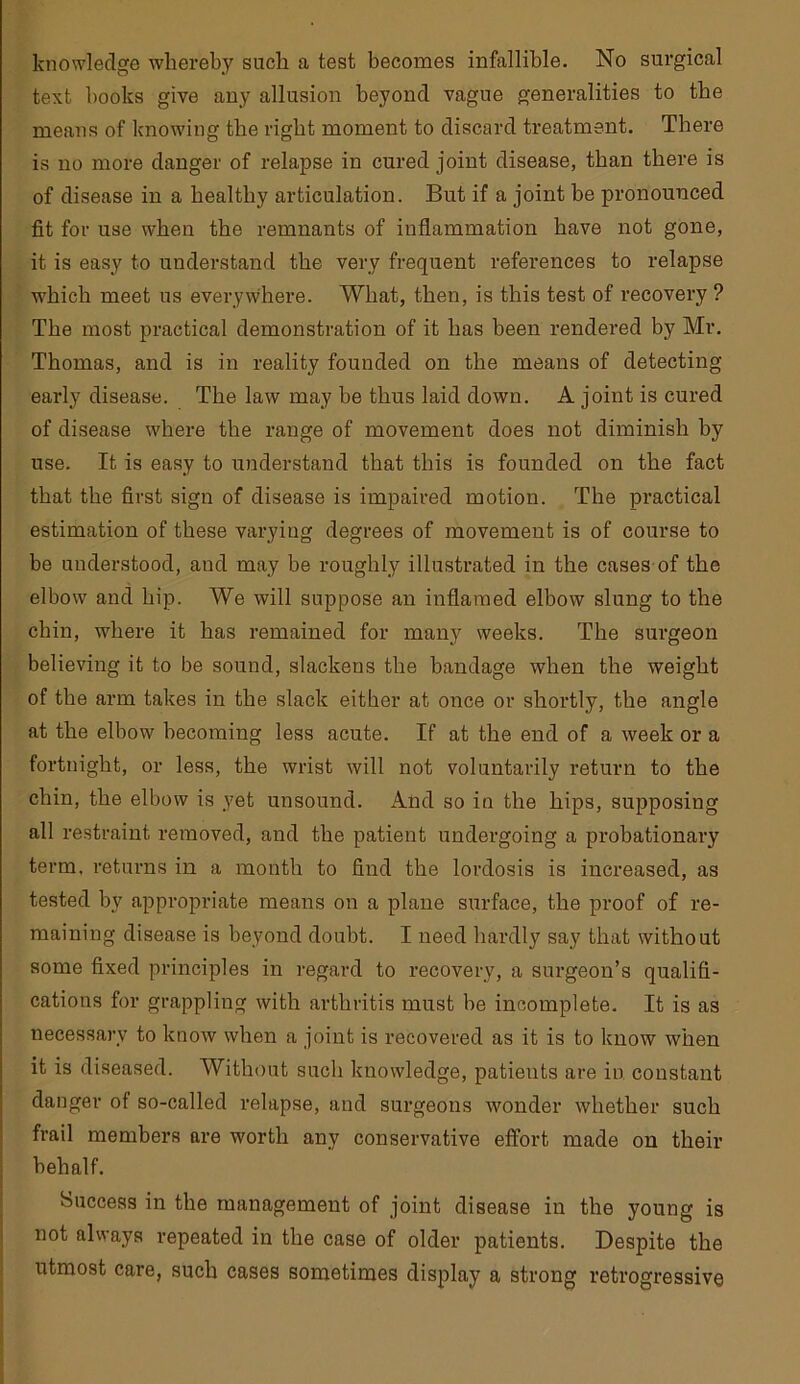 knowledge whereby such a test becomes infallible. No surgical text books give any allusion beyond vague generalities to the means of knowing the right moment to discard treatment. There is no more danger of relapse in cured joint disease, than there is of disease in a healthy articulation. But if a joint he pronounced fit for use when the remnants of inflammation have not gone, it is easy to understand the very frequent references to relapse which meet us everywhere. What, then, is this test of recovery ? The most practical demonstration of it has been rendered by Mr. Thomas, and is in reality founded on the means of detecting early disease. The law may be thus laid down. A joint is cured of disease where the range of movement does not diminish by use. It is easy to understand that this is founded on the fact that the first sign of disease is impaired motion. The practical estimation of these varying degrees of movement is of course to be understood, and may be roughly illustrated in the cases of the elbow and hip. We will suppose an inflamed elbow slung to the chin, where it has remained for many weeks. The surgeon believing it to be sound, slackens the bandage when the weight of the arm takes in the slack either at once or shortly, the angle at the elbow becoming less acute. If at the end of a week or a fortnight, or less, the wrist will not voluntarily return to the chin, the elbow is yet unsound. And so in the hips, supposing all restraint removed, and the patient undergoing a probationai’y term, returns in a month to find the lordosis is increased, as tested by appropriate means on a plane surface, the proof of re- maining disease is beyond doubt. I need hardly say that without some fixed principles in regard to recovery, a surgeon’s qualifi- cations for grappling with arthritis must be incomplete. It is as necessary to know when a joint is recovered as it is to know when it is diseased. Without such knowledge, patients are in constant danger of so-called relapse, and surgeons wonder whether such frail members are worth any conservative effort made on their behalf. Success in the management of joint disease in the young is not always repeated in the case of older patients. Despite the utmost care, such cases sometimes display a strong retrogressive