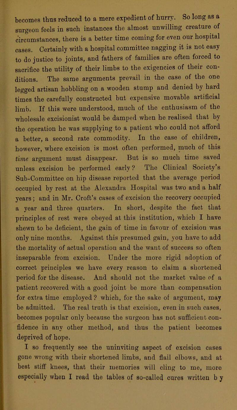 becomes thus reduced to a mere expedient of hurry. So long as a surgeon feels in such instances the almost unwilling creature of circumstances, there is a better time coming for even our hospital cases. Certainly with a hospital committee nagging it is not easy to do justice to joints, and fathers of families are often forced to sacrifice the utility of their limbs to the exigencies of their con- ditions. The same arguments prevail in the case of the one legged artisan hobbling on a wooden stump and denied by hard times the carefully constructed but expensive movable artificial limb. If this were understood, much of the enthusiasm of the wholesale excisionist would be damped when he realised that by the operation he was supplying to a patient who could not afford a better, a second rate commodity. In the case of children, however, where excision is most often performed, nauch of this time argument must disappear. But is so much time saved unless excision be performed early ? The Clinical Society’s Sub-Committee on hip disease reported that the average period occupied by rest at the Alexandra Hospital was two and a half years; and in Mr. Croft’s cases of excision the recovery occupied a year and three quarters. In short, despite the fact that principles of rest were obeyed at this institution, which I have shewn to be deficient, the gain of time in favour of excision was only nine months. Against this presumed gain, you have to add the mortality of actual operation and the want of success so often inseparable from excision. Under the more rigid adoption of correct principles we have every reason to claim a shortened period for the disease. And should not the market value of a patient recovered with a good joint be more than compensation for extra time employed ? which, for the sake of argument, may be admitted. The real truth is that excision, even in such cases, becomes popular only because the surgeon has not sufiicieut con- fidence in any other method, and thus the patient becomes deprived of hope. I so frequently see the uninviting aspect of excision cases gone wrong with their shortened limbs, and flail elbows, and at best stiff knees, that their memories will cling to me, more