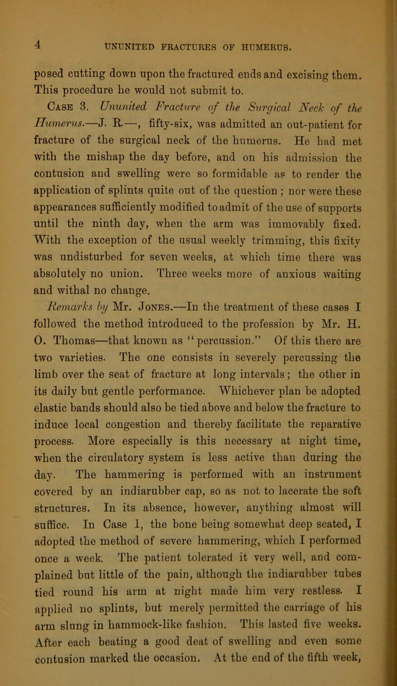 posed cutting down upon the fractured ends and excising them. This procedure he would not submit to. Case 3. Ununited Fracture of the Surgical Neck of the Humerus.—J. E.—, fifty-six, was admitted an out-patient for fracture of the surgical neck of the humerus. He had met with the mishap the day before, and on his admission the contusion and swelling were so formidable as to render the application of splints quite out of the question ; nor were these appearances sufficiently modified to admit of the use of supports until the ninth day, when the arm was immovably fixed. With the exception of the usual weekly trimming, this fixity was undisturbed for seven weeks, at which time there was absolutely no union. Three weeks more of anxious waiting and withal no change. Remarks by Mr. Jones.—In the treatment of these cases I followed the method introduced to the profession by Mr. H. 0. Thomas—that known as “ percussion.” Of this there are two varieties. The one consists in severely percussing the limb over the seat of fracture at long intervals; the other in its daily but gentle performance. Whichever plan be adopted elastic bands should also be tied above and below the fracture to induce local congestion and thereby facilitate the reparative process. More especially is this necessary at night time, when the circulatory system is less active than during the day. The hammering is performed with an instrument covered by an indiarubber cap, so as not to lacerate the soft structures. In its absence, however, anything almost wull suffice. In Case 1, the bone being somewhat deep seated, I adopted the method of severe hammering, w'hich I performed once a week. The patient tolerated it very well, and com- plained but little of the pain, although the indiarubber tubes tied round his arm at night made him very restless. I applied no splints, but merely permitted the carriage of his arm slung in hammock-like fashion. This lasted five weeks. After each beating a good deat of swelling and even some contusion marked the occasion. At the end of the fifth week.