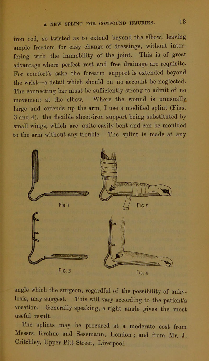 iron rod, so twisted as to extend beyond the elbow, leaving ample freedom for easy change of dressings, without inter- fering with the immobility of the joint. This is of great advantage where perfect rest and free drainage are requisite. For comfort’s sake the forearm support is extended beyond the wrist—a detail which should on no account be neglected. The connecting bar must be sufficiently strong to admit of no movement at the elbow. Where the wound is unusually, large and extends up the arm, I use a modified splint (Figs. 3 and 4), the flexible sheet-iron support being substituted by small wings, which are quite easily bent and can be moulded to the arm without any trouble. The splint is made at any angle which the surgeon, regardful of the possibility of anky- losis, may suggest. This will vary according to the patient’s vocation. Generally speaking, a right angle gives the most useful result. The splints may be procured at a moderate cost from Messrs. Krohne and Sesemann, London ; and from Mr. J. Critchley, Upper Pitt Street, Liverpool. Fig.3 Fig. 4