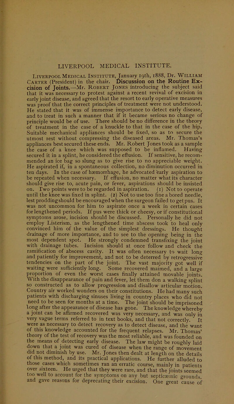 LIVERPOOL MEDICAL INSTITUTE. Liverpool Medical Institute, January 19th, 1888, Dr. William Carter (President) in the chair. Discussion on the Routine Ex- cision of Joints.—Mr. Robert Jones introducing the subject said that it was necessary to protest against a recent revival of excision in early joint disease, and agreed that the resort to early operative measures was proof that the correct principles of treatment were not understood. He stated that it was of immense importance to detect early disease, and to treat in such a manner that if it became serious no change of principle would be of use. There should be no difference in the theory of treatment in the case of a knuckle to that in the case of the hip. Suitable mechanical appliances should be fixed, so as to secure the utmost rest without compressing the diseased areas. Mr. Thomas’s appliances best secured these ends. Mr. Robert Jones took as a sample the case of a knee which was supposed to be inflamed. Having secured it in a splint, he considered the effusion. If sensitive, he recom- mended an ice bag so slung as to give rise to no appreciable weight. He aspirated if, in a spontaneous collection, no diminution occurred in ten days. In the case of haemorrhage, he advocated early aspiration to be repeated when necessary. If effusion, no matter what its character should give rise to, acute pain, or fever, aspirations should be insisted on. Two points were to be regarded in aspiration. (i) Not to operate until the knee was fixed in splint. (2) Not to use too fine a bored needle, lest prodding should be encouraged when the surgeon failed to get pus. It was not uncommon for him to aspirate once a week in certain cases for lengthened periods. If pus were thick or cheesy, or if constitutional symptoms arose, incision should be discussed. Personally he did not employ Listerism, as the lengthened time abscess took to heal only convinced him of the value of the simplest dressings. He thought drainage of more importance, and to see to the opening being in the most dependent spot. He strongly condemned transfixing the joint with drainage tubes. Incision should at once follow and check the ramification of abscess cavity. It was often necessary to wait long and patiently for improvement, and not to be deterred by retrogressive tendencies on the part of the joint. The vast majority got well if waiting were sufficiently long. Some recovered maimed, and a large proportion of even the worst cases finally attained movable joints. With the disappearance of pain and fever, let them don a walking splint so constructed as to allow progression and disallow articular motion. Country air worked wonders on their constitutions. He had many such patients with discharging sinuses living in country places who did not need to be seen for months at a time. The joint should be imprisoned long after the appearance of disease has gone. The knowledge whereby a joint can be affirmed recovered was very necessary, and was only in very vague terms referred to in text books, and that not correctly. It were as necessary to detect recovery as to detect disease, and the want of this knowledge accounted for the frequent relapses. Mr. Thomas’ theory of the test of recovery was the most reliable, and was founded on the means of detecting early disease. The law might be roughly laid down that a joint was cured of disease when the range of movement did not diminish by use. Mr. Jones then dealt at length on the details of this method, and its practical applications. He further alluded to those cases which sometimes ran an erratic course, mainly in patients over sixteen. He urged that they were rare, and that the joints seemed too well to account for the symptoms on any but septicaemic grounds and gave reasons for deprecating their excision. One great cause of