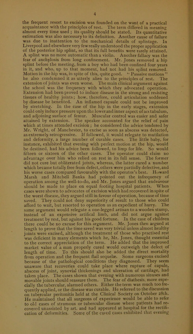 the frequent resort to excision was founded on the want of a practical acquaintance with the principles of rest. The term differed in meaning almost every time used ; its quality should be stated. Its quantitative estimation was also necessary to its definition. Another cause of failure was due to inattention to the mechanical details of splintage. In Liverpool and elsewhere very few really understood the proper application of the posterior hip splint, so that its full benefits were rarely attained. A splint was no more automatic than a violin. Another fallacy was the fear of anchylosis from long confinement. Mr. Jones removed a hip splint before the meeting, from a boy who had been confined four years in it, and who, up to that moment, had not had his splint removed. Motion in the hip was, in spite of this, quite good. “ Passsive motions ” he also condemned it as utterly alien to the principles of rest. The extension of joints was even worse. The main clinical argument against the school was the frequency with which they advocated operation. Extension had been proved to induce disease in the strong and resisting tissues of healthy joints; how, therefore, could articulation soddened by disease be benefited. An inflamed capsule could not be improved by stretching. In the case of the hip in the early stages, extension could only induce pressure upon thelowerand inner aspect ofacttabulum, and adjoining surface of femur. Muscular control was easier and safer attained by extension. The speaker accounted for the relief of pain which at times attended excision ; he considered the advice tendered by Mr. Wright, of Manchester, to excise as soon as abscess was detected, as extremely, retrogressive. If followed, it would relegate to mutilation and deformity, a large number of curable cases. The little baby, for instance, exhibited that evening with peifect motion at the hip, would be destined, had his advice been followed, to limp for life. So would fifteen or sixteen of the other cases. The operator could claim no advantage over him who relied on rest in its full sense. The former did not cure but obliterated joints, whereas, the latter cured a number which became totally free from defect, others were partially defective, and his worse cases compared favourably with the operators best. Howard Marsh and Mitchell Banks had pointed out the infrequency of operation among the well-to-do, and Mr. Jones argued that endeavour should be made to place on equal footing hospital patients. When cases were shown to advocates of excision which had recovered in spite of the worst disease, they argued still in favour of operation, because of time saved. They could not deny superiority of result to those who could afford to wait, but resorted to operation as an expedient of hurry. The same argument would relegate a one-legged artisan to a wooden stump, instead of an expensive artifical limb, and did not argue against treatment by rest, but against his good fortune. In the case of children there could be no excuse for this argument. Mr. Jones then argued at length to prove that the time saved was very trivial unless almost healthy joints were excised, although the treatment of those who practi.sed rest was deficient in many elements which he, Mr. Jones, thought essential to the correct appreciation of the term. He added that the improved market value of a man properly cured would outweigh the defect of length of time. To this should also be added the direct mortality from operation and the frequent flail sequelae. Some surgeons excised because of the pathological conditions they diagnosed. They seem unaware that recoveries could take place where rupture of capule, abscess of joint, synovial thickenings and ulceration of cartilage, had taken place. The cases shown that evening with numerous sinuses and movable joints should reassure them. The fear of diathesis, more espe- cially the tubercular, alarmed others. Either the term was much too fre- quently applied, or the disease was curable. He referred to the discussion on tubercular peritonitis held at the Clinical Society on October 28th. He maintained that all surgeons of experience would be able to refer to old cases of sttumous or tubercular disease where patients had re- covered unassisted by .art. and had appeared at hospital for the rectifi- cation of deformities. Some of the eiued cases exhibited that evening