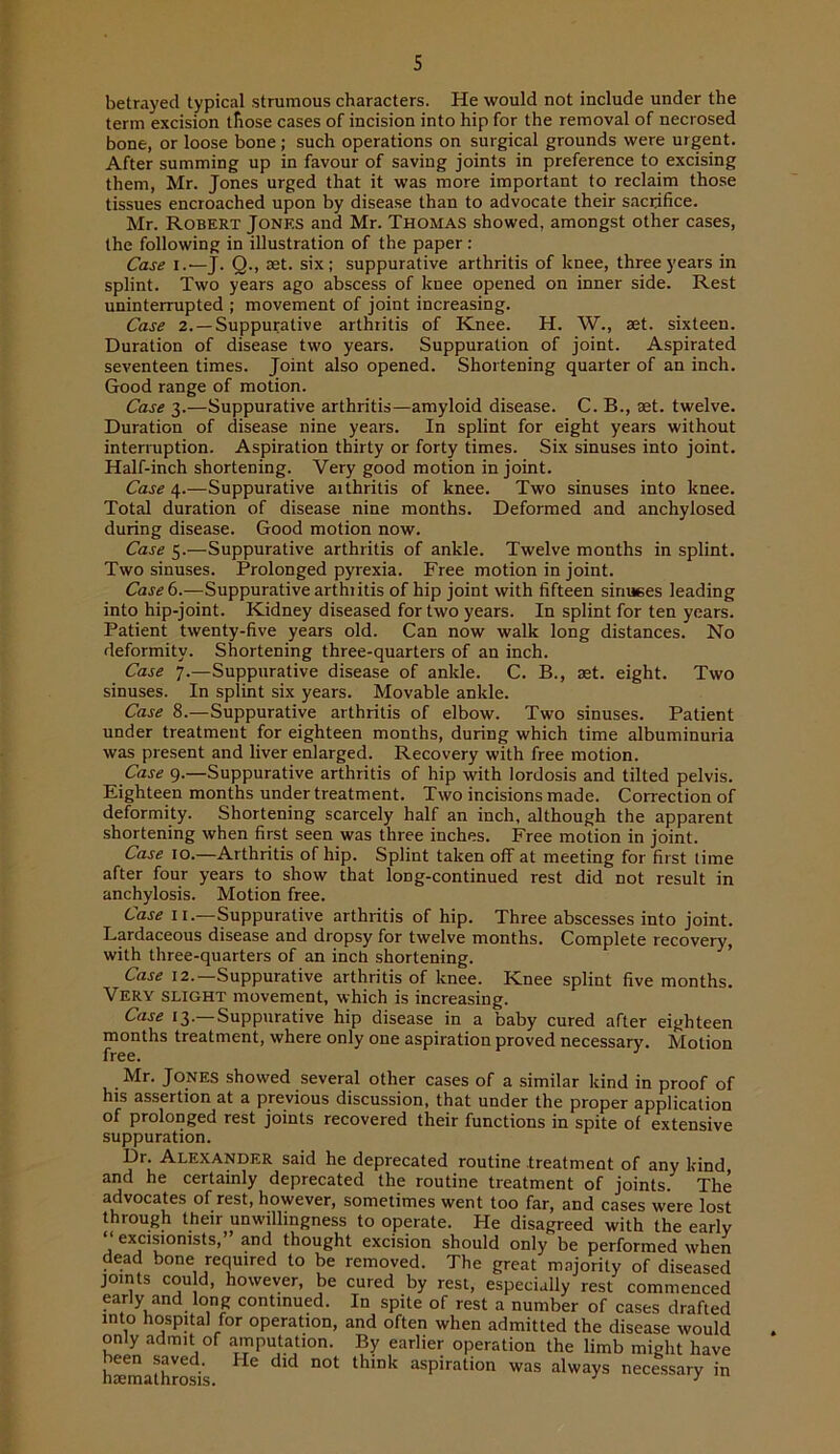 betrayed typical strumous characters. He would not include under the term excision those cases of incision into hip for the removal of necrosed bone, or loose bone; such operations on surgical grounds were urgent. After summing up in favour of saving joints in preference to excising them, Mr. Jones urged that it was more important to reclaim those tissues encroached upon by disease than to advocate their sacrifice. Mr. Robert Jones and Mr. Thomas showed, amongst other cases, the following in illustration of the paper: Case I.—J. Q-, set. six; suppurative arthritis of knee, three years in splint. Two years ago abscess of knee opened on inner side. Rest uninterrupted ; movement of joint increasing. Case 2. —Suppurative arthritis of Knee. H. W., aet. sixteen. Duration of disease two years. Suppuration of joint. Aspirated seventeen times. Joint also opened. Shortening quarter of an inch. Good range of motion. Case 3.—Suppurative arthritis—amyloid disease. C. B., set. twelve. Duration of disease nine years. In splint for eight years without interruption. Aspiration thirty or forty times. Six sinuses into joint. Half-inch shortening. Very good motion in joint. Case 4.—Suppurative arthritis of knee. Two sinuses into knee. Total duration of disease nine months. Deformed and anchylosed during disease. Good motion now. Case 5.—Suppurative arthritis of ankle. Twelve months in splint. Two sinuses. Prolonged pyrexia. Free motion in joint. Case 6.—Suppurative arthritis of hip joint with fifteen siniKes leading into hip-joint. Kidney diseased for two years. In splint for ten years. Patient twenty-five years old. Can now walk long distances. No deformity. Shortening three-quarters of an inch. Case 7.—Suppurative disease of ankle. C. B., set. eight. Two sinuses. In splint six years. Movable ankle. Case 8.—Suppurative arthritis of elbow. Two sinuses. Patient under treatment for eighteen months, during which time albuminuria was present and liver enlarged. Recovery with free motion. Case 9.—Suppurative arthritis of hip with lordosis and tilted pelvis. Eighteen months under treatment. Two incisions made. Correction of deformity. Shortening scarcely half an inch, although the apparent shortening when first seen was three inches. Free motion in joint. Case 10.—Arthritis of hip. Splint taken off at meeting for first time after four years to show that long-continued rest did not result in anchylosis. Motion free. Case II.—Suppurative arthritis of hip. Three abscesses into joint. Lmdaceous disease and dropsy for twelve months. Complete recovery, with three-quarters of an inch shortening. Case 12.—Suppurative arthritis of knee. Knee splint five months. Very slight movement, which is increasing. Case 13.—Suppurative hip disease in a baby cured after eighteen months treatment, where only one aspiration proved necessary. Motion Mr. Jones showed several other cases of a similar kind in proof of his assertion at a previous discussion, that under the proper application of prolonged rest joints recovered their functions in spite of extensive suppuration. Dr. Alexander said he deprecated routine .treatment of any kind and he certainly deprecated the routine treatment of joints. The advocates of rest, however, sometimes went too far, and cases were lost through their unwillingness to operate. He disagreed with the early “excisionists,” and thought excision should only be performed when dead bone required to be removed. The great majority of diseased joints cou d, however, be cured by rest, especially rest commenced early and long continued. In spite of rest a number of cases drafted into hospital for operation, and often when admitted the disease would only admit of amputation. By earlier operation the limb might have h^mathroris aspiration was always nece.ssary in