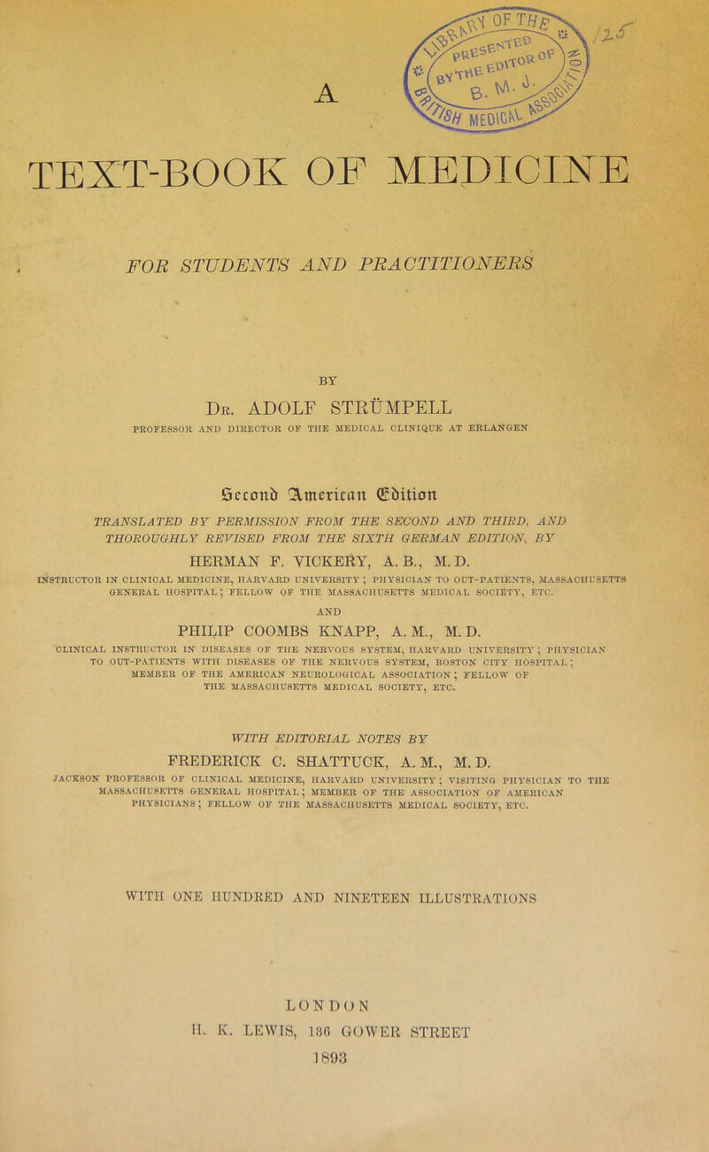 TEXT-BOOK OF MEDICINE FOR STUDENTS AND PRACTITIONERS BY De. ADOLF STRtiMPELL PROFESSOR AND DIRECTOR OF THE MEDICAL CLINIQUE AT ERLANGEN Scconb American ffibition TRANSLATED BY PERMISSION FROM THE SECOND AND THIRD, AND THOROUGHLY REVISED FROM THE SIXTH GERMAN EDITION, BY HERMAN F. VICKERY, A. B., M. D. INSTRUCTOR IN CLINICAL MEDICINE, HARVARD UNIVERSITY ; PHYSICIAN TO OUT-PATIENTS, MASSACHUSETTS GENERAL HOSPITAL; FELLOW OF THE MASSACHUSETTS MEDICAL SOCIETY, ETC. AND PHILIP COOMBS KNAPP, A. M., M. D. CLINICAL INSTRUCTOR IN DISEASES OF THE NERVOUS SYSTEM, HARVARD UNIVERSITY ; PHYSICIAN TO OUT-PATIENTS WITH DISEASES OF THE NERVOUS SY'STEM, BOSTON CITY HOSPITAL; MEMBER OF THE AMERICAN NEUROLOGICAL ASSOCIATION ; FELLOW OF THE MASSACHUSETTS MEDICAL SOCIETY, ETC. WITH EDITORIAL NOTES BY FREDERICK C. SHATTUCK, A. M., M. D. JACESON PROFESSOR OF CLINICAL MEDICINE, HARVARD UNIVERSITY ; VISITING PHYSICIAN TO THE MASSACHUSETTS GENERAL HOSPITAL; MEMBER OF THE ASSOCIATION OF AMERICAN physicians; fellow of the Massachusetts medical society, etc. WITH ONE HUNDRED AND NINETEEN ILLUSTRATIONS LONDON H. K. LEWIS, 180 GOWER STREET