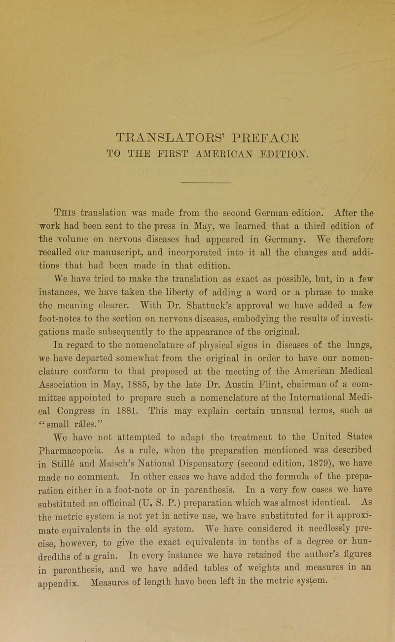 TO THE FIEST AMERICAN EDITION. This translation was made from the second German edition. After the work had been sent to the press in Ma}', we learned that a third edition of the volume on nervous diseases had appeared in Germany. We therefore recalled our manuscript, and incorporated into it all the changes and addi- tions that had been made in that edition. We have tried to make the translation as exact as possible, but, in a few instances, we have taken the liberty of adding a word or a phrase to make the meaning clearer. With Dr. Shattuck’s approval we have added a few foot-notes to the section on nervous diseases, embodying the results of investi- gations made subsequently to the appearance of the original. In regard to the nomenclature of physical signs in diseases of the lungs, we have departed somewhat from the original in order to have our nomen- clature conform to that proposed at the meeting of the American Medical Association in May, 1885, by the late Dr. Austin Flint, chairman of a com- mittee appointed to prepare such a nomenclature at the International Medi- cal Congress in 1881. This may explain certain unusual terms, such as “small rdles.” We have not attemiited to adapt the treatment to the United States Pharmacopceia. As a rule, when the preparation mentioned was described in Stille and Maisch’s National Dispensatory (second edition, 1879), we have made no comment. In other cases we have added the formula of the prepa- ration either in a foot-note or in parenthesis. In a very few cases we have substituted an officinal (U. S. P.) preparation which was almost identical. As the metric system is not yet in active use, we have substituted for it approxi- mate equivalents in the old system. We have considered it needlessly pre- cise, however, to give the exact equivalents in tenths of a degree or hun- dredths of a grain. In every instance we have retained the author’s figures in parenthesis, and we have added tables of weights and measures in an appendix. Measures of length have been left in the metric system.