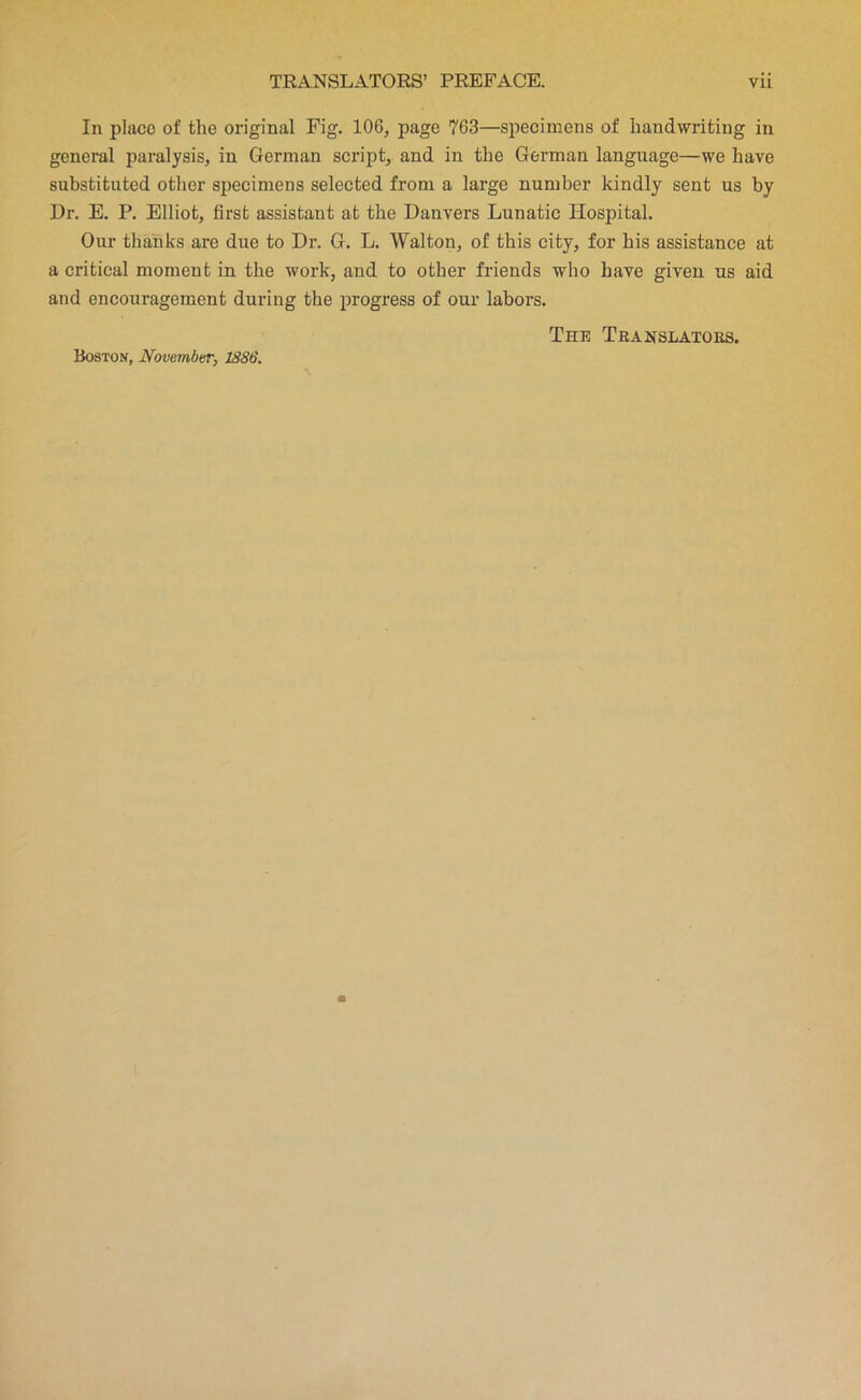 In place of the original Fig. 106, page 763—specimens of handwriting in general paralysis, in German script, and in the German language—we have substituted other specimens selected from a large number kindly sent us by Dr. E. P. Elliot, first assistant at the Danvers Lunatic Hospital. Our thanks are due to Dr. G. L. Walton, of this city, for his assistance at a critical moment in the work, and to other friends who have given us aid and encouragement during the progress of our labors. The Teanslatoes. Boston, November, 1886.