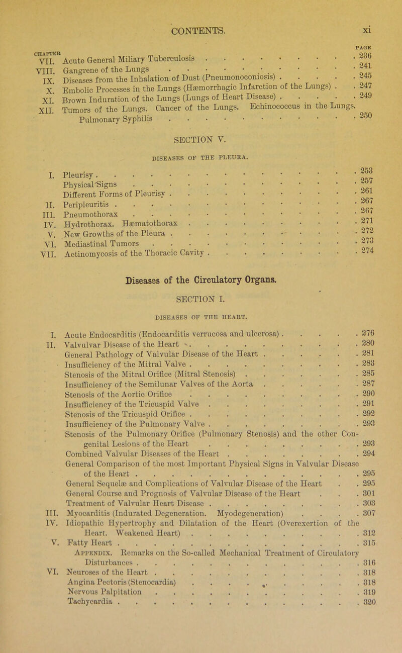 CHAPTER VII. VIII. IX. X. XI. XII. I. II. III. IV. V. VI. VII. Acute General Miliary Tuberculosis Gangrene of the Lungs Diseases from the Inhalation of Dust (Pncumonoconiosis) Embolic Processes in the Lungs (Hremorrhagic Infarction of the Lungs) . Brown Induration of the Lungs (Lungs of Heart Disease) . . . Tumors of the Lungs. Cancer of the Lungs. Echinococcus in the Lungs, Pulmonary Syphilis 236 241 245 247 249 250 SECTION V. DISEASES OF THE PLEURA. Pleurisy Physical Signs Different Forms of Pleurisy . Peripleuritis Pneumothorax Hydrothorax. Haematothorax New Growths of the Pleura . Mediastinal Tumors . . . . Actinomycosis of the Thoracic Cavity . . 253 . 257 . 261 . 267 . 267 . 271 . 272 . 273 . 274 Diseases of the Circulatory Organs. SECTION I. DISEASES OF THE HEART. I. Acute Endocarditis (Endocarditis verrucosa and ulcerosa) 376 II. Valvulvar Disease of the Heart 280 General Pathology of Valvular Disease of the Heart 281 Insufficiency of the Mitral Valve 283 Stenosis of the Mitral Orifice (Mitral Stenosis) 285 Insufficiency of the Semilunar Valves of the Aorta 287 Stenosis of the Aortic Orifice 290 Insufficiency of the Tricuspid Valve 291 Stenosis of the Tricuspid Orifice 292 Insufficiency of the Pulmonary Valve 293 Stenosis of the Pulmonary Orifice (Pulmonary Stenosis) and the other Con- genital Lesions of the Heart 293 Combined Valvular Diseases of the Heart 294 General Comparison of the most Important Physical Signs in Valvular Disease of the Heart 295 General Scquelas and Complications of Valvular Disease of the Heart . . 295 General Course and Prognosis of Valvular Disease of the Heart . . . 301 Treatment of Valvular Heart Disease 303 III. Myocarditis (Indurated Degeneration. Myodegeneration) .... 307 IV. Idiopathic Hypertrophy and Dilatation of the Heart (Overexertion of the Heart. Weakened Heart) 312 V. Fatty Heart 315 Appendix. Remarks on the So-called Mechanical Treatment of Circulatory Disturbances 316 VI. Neuroses of the Heart 318 Angina Pectoris (Stenocardia) . . . . ^ 318 Nervous Palpitation 319 Tachycardia 320