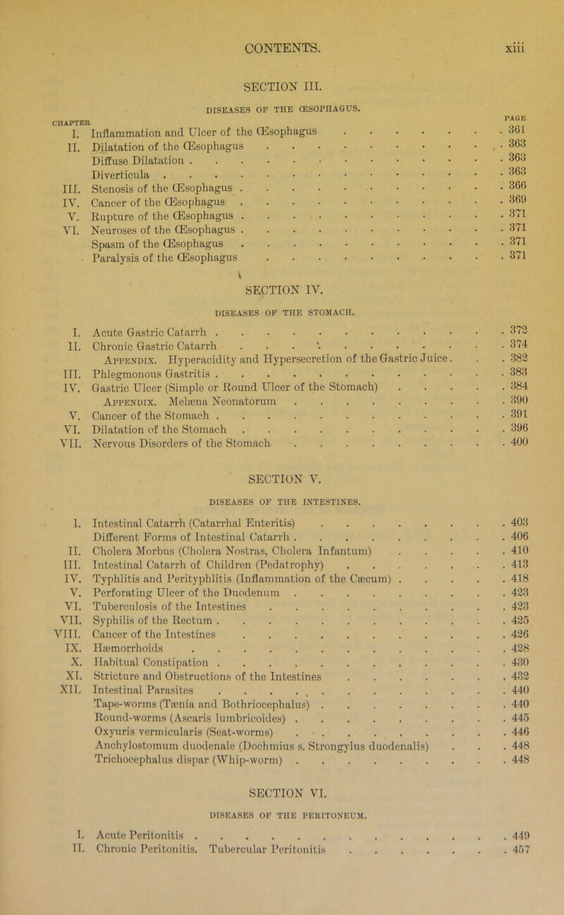 cnAPTER I. II. III. IV. V. VI. I. II. III. IV. V. VI. VII. I. II. III. IV. V, VI. VII. VIII. IX. X. XI. XII. SECTION III. DISEASES OF THE CESOPHAGUS. Inflammation and Ulcer of the Qilsophagus Dilatation of the ODsophagus Diffuse Dilatation Diverticula Stenosis of the Qilsophagus Cancer of the Oesophagus Rupture of the Oesophagus Neuroses of the CEsophagus Spasm of the Oesophagus Paralysis of the (Esophagus V SECTION IV. DISEASES OF THE STOMACH. Acute Gastric Catarrh Chronic Gastric Catarrh . . . '. Appendix. Hyperacidity and Hypersecretion of the Gastric Jnice. Phlegmonous Gastritis Gastric Ulcer (Simple or Round Ulcer of the Stomach) Appendix. Metena Neonatorum Cancer of the Stomach Dilatation of the Stomach Nervous Disorders of the Stomach SECTION V. DISEASES OF THE INTESTINES. Intestinal Catarrh (Catarrhal Enteritis) Different Forms of Intestinal Catarrh Cholera Morbus (Cholera Nostras, Cholera Infantum) Intestinal Catarrh of Children (Pedatrophy) Typhlitis and Perityphlitis (Inflammation of the Cajcuin) . Perforating Ulcer of the Duodenum Tuberculosis of the Intestines Syphilis of the Rectum Cancer of the Intestines Ilicmorrhoids Habitual Constipation Stricture and Obstructions of the Intestines Intestinal Parasites . . . . _ Tape-worms (Ticnia and Bothriocephalus) Round-worms (Ascaris lumbricoides) Oxyuris verrnicularis (Seat-worms) . ■ Anchylostomum duodenale (Dochmius s. Strongylus duodcnalis) Trichocephalus dispar (Whip-worm) SECTION VI. DISEASES OF THE PERITONEUM. PAGE . 361 . 363 . 363 . 363 . 366 . 369 . 371 . 371 . 371 . 371 . 372 . 374 . 382 . 383 . 384 . 390 . 391 . 396 . 400 . 403 . 406 . 410 . 413 . 418 . 423 . 423 . 425 . 426 . 428 . 430 . 432 . 440 . 440 . 445 . 446 . 448 . 448 I. Acute Peritonitis II. Chronic Peritonitis. Tubercular Peritonitis 449 457