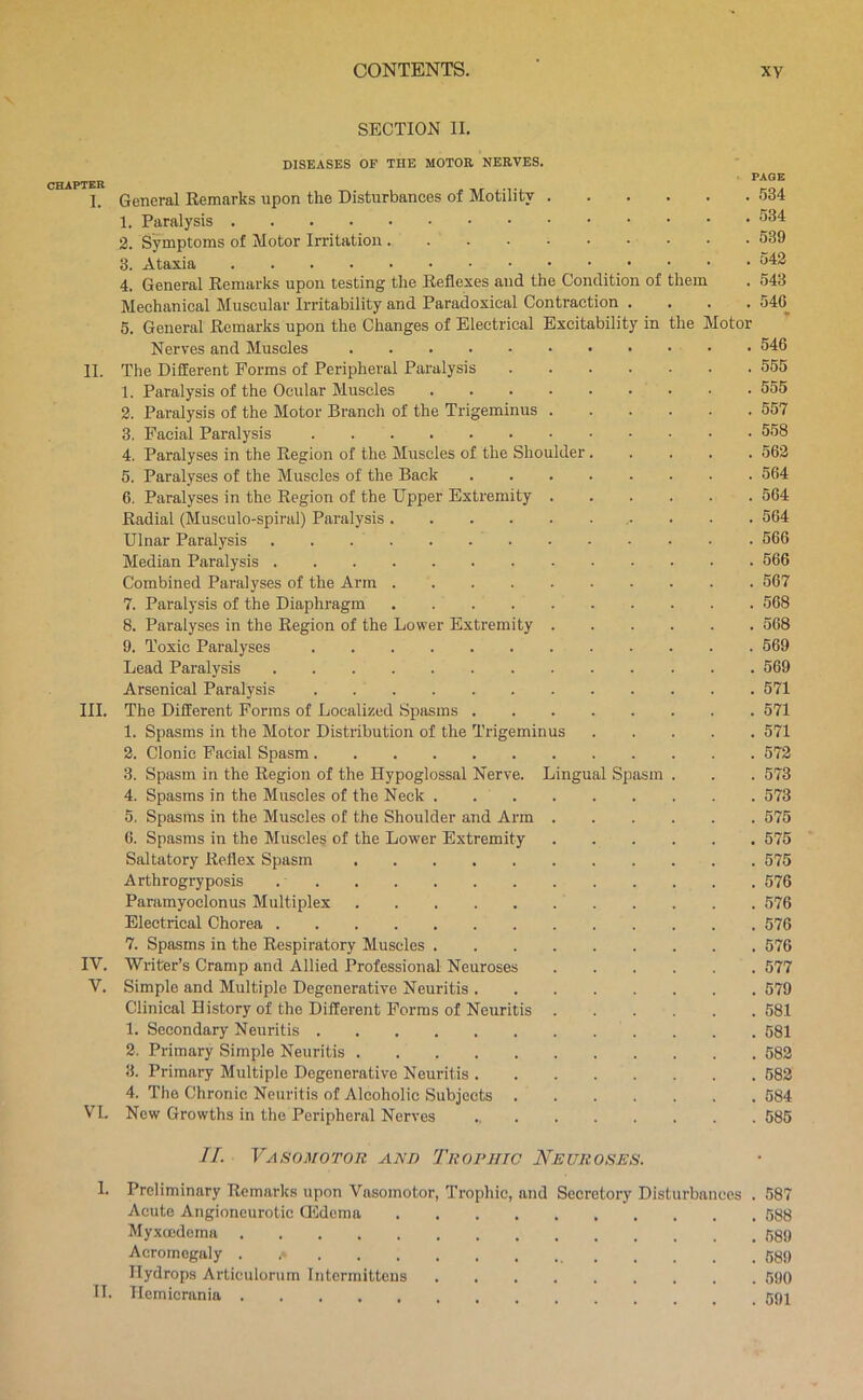 SECTION II. DISEASES OF THE MOTOE NEEVES. „ PAGE >TER I. General Remarks upon the Disturbances of Motility 534 1. Paralysis 2. Symptoms of Motor Irritation 539 3. Ataxia 4. General Remarks upon testing the Reflexes and the Condition of them . 543 Mechanical Muscular Irritability and Paradoxical Contraction .... 540^ 5. General Remarks upon the Changes of Electrical Excitability in the Motor Nerves and Muscles • 546 II. The Different Forms of Peripheral Paralysis 555 1. Paralysis of the Ocular Muscles 555 2. Paralysis of the Motor Branch of the Trigeminus ...... 557 3. Facial Paralysis 558 4. Paralyses in the Region of the Muscles of the Shoulder ..... 562 5. Paralyses of the Muscles of the Back 564 6. Paralyses in the Region of the Upper Extremity 564 Radial (Musculo-spiral) Paralysis 564 Ulnar Paralysis 566 Median Paralysis 566 Combined Paralyses of the Arm 667 7. Paralysis of the Diaphragm 568 8. Paralyses in the Region of the Lower Extremity 568 9. Toxic Paralyses 669 Lead Paralysis 569 Arsenical Paralysis 571 III. The Different Forms of Localized Spasms 571 1. Spasms in the Motor Distribution of the Trigeminus 571 2. Clonic Facial Spasm 572 3. Spasm in the Region of the Hypoglossal Nerve. Lingual Spasm . . . 573 4. Spasms in the Muscles of the Neck . 573 5. Spasms in the Muscles of the Shoulder and Arm 575 6. Spasms in the Muscles of the Lower Extremity 575 Saltatory Reflex Spasm 575 Arthrogryposis 576 Paramyoclonus Multiplex 576 Electrical Chorea 576 7. Spasms in the Respiratory Muscles 576 IV. Writer’s Cramp and Allied Professional Neuroses 577 V. Simple and Multiple Degenerative Neuritis 579 Clinical History of the Different Forms of Neuritis 581 1. Secondary Neuritis 581 2. Primary Simple Neuritis 582 3. Primary Multiple Degenerative Neuritis 582 4. The Chronic Neuritis of Alcoholic Subjects 584 VI. New Growths in the Peripheral Nerves 585 II. Vasomotor and Troruic Neuroses. 1. Preliminary Remarks upon Vasomotor, Trophic, and Secretory Disturbances . 587 Acute Angioneurotic Qidema 588 Myxoedema ,589 Acromegaly . 589 Hydrops Articulorum Intermitteus 590 IT. Hemicrania