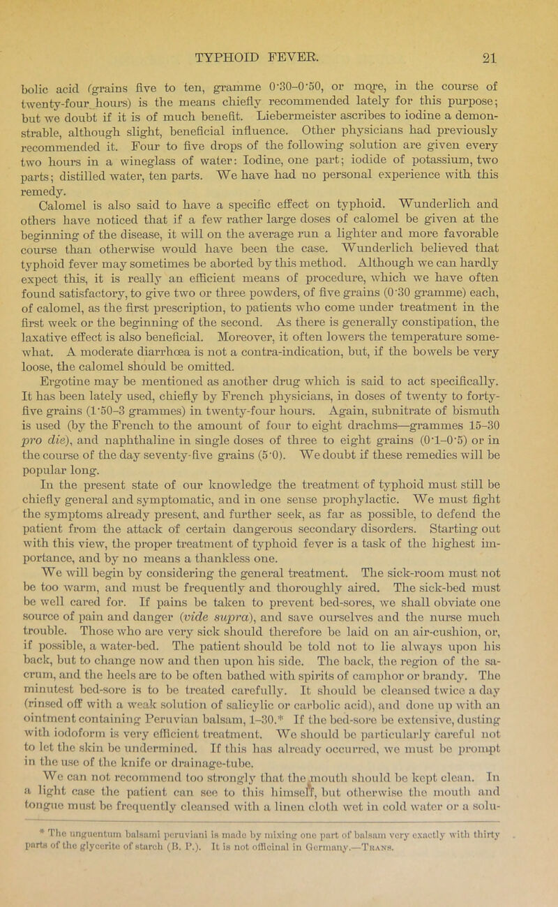 bolic acid Tgrains five to ten, gi’amme 0'30-0'50, or mqre, in the course of twenty-four^hours) is the means chiefly recommended lately for this purpose; but we doubt if it is of much benefit. Liebermeister ascribes to iodine a demon- strable, although slight, beneficial influence. Other physicians had previously recommended it. Four to five drops of the following solution are given every two hours in a wineglass of water: Iodine, one part; iodide of potassium, two parts; distilled water, ten parts. We have had no personal experience with this remedy. Calomel is also said to have a specific effect on typhoid. Wunderlich and others have noticed that if a few rather large doses of calomel be given at the beginning of the disease, it will on the average run a lighter and more favorable course than otherwise would have been the case. Wimderlich believed that typhoid fever may sometimes be aborted by this method. Although we can hardly expect this, it is really an efficient means of procedure, which we have often found satisfactory, to give two or three powders, of five grains (0'30 gramme) each, of calomel, as the first prescription, to patients who come under treatment in the first week or the beginning of the second. As there is generally constipalion, the laxative effect is also beneficial. Moreover, it often lowers the temperature some- what. A moderate diarrhoea is not a contra-indication, but, if the bowels be very loose, the calomel should be omitted. Ergotine may be mentioned as another drug which is said to act specifically. It has been lately used, chiefly by French physicians, in doses of twenty to forty- five grains (l'50-3 grammes) in twenty-four hours. Again, subnitrate of bismuth is used (by the French to the amount of four to eight drachms—grammes 15-30 pro die), and naphthaline in single doses of three to eight grains (OT-0'5) or in the course of the day seventy-five grains (5'0). We doubt if these remedies will be popular long. In the present state of our knowledge the treatment of typhoid must still be chiefly general and symptomatic, and in one sense prophylactic. We must fight the symptoms ah’eady present, and further seek, as far as possible, to defend the patient from the attack of certain dangerous secondary disorders. Starting out with this view, the proper treatment of typhoid fever is a task of the highest im- portance, and by no means a thankless one. We will begin by considering the general ti'eatment. The sick-room must not be too warm, and must be frequently and thoroughly aired. The sick-bed must be well cared for. If pains be taken to prevent bed-sores, we shall obviate one source of pain and danger {vide supra), and save ourselves and the nurse much trouble. Those who are very sick should therefore be laid on an air-cushion, or, if po.ssible, a water-bed. The patient should he told not to lie always upon his back, but to change now and then upon his side. The back, the region of tlie stv- crum, and the heels are to bo often bathed with spii’its of camphor or brandy. The minutest bed-sore is to l)e treated carefully. It should be cleansed twice a day (rinsed off with a weak solution of salicylic or carbolic acid), and done up with an ointmeiit containing Peruvian balsam, 1-30.* If the bed-sore be extensive, dusting with iodoform is very efficient treatment. Wo should be particularly careful not to let the skin be undermined. If this has already occurred, we must be prompt in the use of the knife or drainage-tube. We can not recommend too st?'ongly that the mouth .should be kept clean. In a light case the patient can see to this himself, but otherwise the mouth and tongue must be frequently cleansed with a linen cloth wet in cold water or a solu- * The unguentum biilsarni iicruviimi is made hy nii.\ing one part of balsam very e.vactly with tliirty parts of tile glyceritc of stureli (It. I’.). It is not officinal in Germany.—Tn.\Ns.