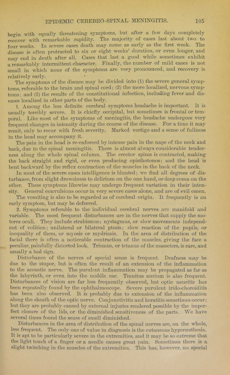 befrin with equally threatening symptoms, but after a few days completely recover with remarkable rapidity. The majority of cases last about two to weeks. In severe cases death may come as early as the fiist week. The disease is often protracted to six or eight weeks’ duration, or even longer, and may end in death after all. Cases that last a good while sometimes exhibit a remarkably intermittent character. Finally, the number of mild cases is not small in which none of the symptoms are very pronounced, and recovery is relatively early. The symptoms of the disease may be divided into (1) the severe general symp- toms, referable to the brain and spinal cord; (2) the more localized, nervous symp- toms ; and -(3) the results of the constitutional infection, including fever and dis- eases localized in other parts of the body. 1. Among the less definite cerebral symptoms headache is important. It is usually terribly severe. It is chiefly occipital, but sometimes is frontal or tem- poral. Like most of the symptoms of meningitis, the headache undergoes very frequent changes in intensity during the course of the disease. For a time it may remit, only to recur with fresh severity. Marked vertigo and a sense of fullness in the head may accompany it. Tlie pain in the head is re-enforced by intense pain in the nape of the neck and back, due to the spinal meningitis. There is almost always considerable tender- ness along the whole spinal column. The erector spinae is contracted, making the back straight and rigid, or even producing opisthotonos; and the head is bent backward by the reflex contraction of the muscles in the back of the neck. In most of the severe cases intelligence is blunted; we find all degrees of dis- turbance, from slight drowsiness to delirium on the one hand, or deep coma on the other. These symptoms likewise may undergo frequent variation in their inten- sity. General convulsions occur in veiy severe cases alone, and are of evil omen. The vomiting is also to be regarded as of cerebral origin. It frequently is an early symptom, but may be deferred. 2. Symptoms referable to the individual cerebral nerves arc manifold and variable. The most frequent disturbances are in the nerves that supply the mo- tores oculi. They include strabismus; nystagmus, or slow movements independ- ent of volitioii; unilateral or bilatei-al ptosis; slow reaction of the pupils, or inequality of them, or myosis or mydriasis. In the area of distiabution of the facial there is often a noticeable contraction of the muscles, giving the face a peculiar, painfully distorted look. Trismus, or tetanus of the masseters, is rai’e, and usually a bad sign. Disturbance of the nerves of special sense is frequent. Deafness may be due to the stupor, but is often the result of an extension of the infiammation to the acoustic nerve. The purulent infiammation may be propagated as far as the labyrinth, or even into the middle ear. Tinnitus aurium is also frequent. Disturbances of vision are far less frequently observed, but optic neuritis has been repeatedly found by the ophthalmoscope. Severe purulent irido-choroiditis has been also observed. It is probably due to extension of the inflammation along the sheath of the optic nerve. Conjunctivitis and keratitis sometimes occur; but they are probably caused by external injuries rendered possible by the imper- fect closure of the lids, or the diminished sensitiveness of the parts. We have .several times found the sense of smell diminished. Disturbances in the .area of distribution of the spinal nerves are, on the whole, less frequent. The only one of value in diagnosis is the cutaneous hypcnnsthc.sia. It is apt to be particularly severe in the cxti’cmities, and it may he so extreme that the light touch of a finger or a needle causes great ])ain. Sometimes there is a slight twitching in the muscles of the extremities. This has, how'cver, no special