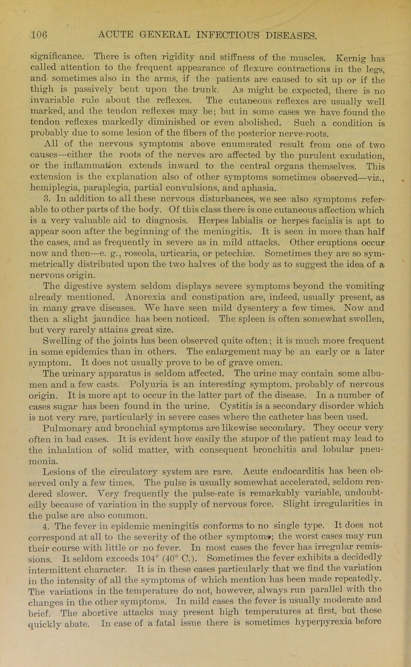 significance. There is often rigidity and stiffness of the muscles. Kernig has called attention to the frequent appearance of flexure contractions in the legs, and- sometimes also in the arms, if the patients are caused to sit up or if the thigh is passively bent upon the trunk. As might be expected, there is no invariable rule about the reflexes. The cutaneous reflexes are usually well marked, and the tendon reflexes may he; but in some cases we have found the tendon reflexes markedly diminished or even abolished. Such a condition is probably due to some lesion of the fibers of the posterior nerve-roots. All of the nervous symptoms above enumerated result from one of two causes—either the roots of the nerves are affected by the purulent exudation, or the inflammation extends inward to the central organs themselves. This extension is the explanation also of other symptoms sometimes observed—viz., hemiplegia, paraplegia, partial convulsions, and aphasia. 3. In addition to all these nervous disturbances, we see also symptoms refer- able to other parts of the body. Of this class there is one cutaneous affection which is a very valuable aid to diagnosis. Herpes labialis or herpes facialis is apt to appear soon after the beginnmg of the meningitis. It is seen in more than half the cases, and as frequently in severe as in mild attacks. Other eruptions occur now and then—e. g., roseola, urticaria, or petechise. Sometimes they are so sym- metrically distributed upon the two halves of the bodj'^ as to suggest the idea of a nervous origin. The digestive system seldom displays severe symptoms beyond the vomiting already mentioned. Anorexia and constipation are, indeed, usually present, as in many grave diseases. We have seen mild dysentery a few times. Now and then a slight jaundice has been noticed. The spleen is often somewhat swollen, but very rarely attains great size. Swelling of the joints has been observed quite often; it is much moi’e frequent in some epidemics than in others. The enlargement jnay be an early or a later symptom. It does not usually prove to be of grave omen. The urinary apparatus is seldom affected. The urine may contain some albu- men and a few casts. Polyuria is an interesting symptom, probably of nervous origin. It is more apt to occur in the latter part of the disease. In a number of cases sugar has been found in the urine. Cystitis is a secondai’y disorder which is not very rare, particularly in severe cases where the catheter has been used. Pulmonary and bronchial symi^toms are likewise secondary. They occur very often in bad cases. It is evident how easily the stupor of the patient may lead to the inhalation of solid matter, with consequent bronchitis and lobular pneu- monia. Lesions of the circulatory system are rare. Acute endocarditis has been ob- served only a few times. The pulse is usually somewhat accelerated, seldom ren- dered slower. Very frequently the pulse-rate is remarkably variable, undoubt- edly because of variation in the supply of nervous force. Slight iri’egularities in the pulse are also common. 4. The fever in epidemic meningitis conforms to no single type. It does not correspond at all to the severity of the other symptom*; the worst cases may run their course with little or no fever. In most cases the fever has irregular remis- sions. It seldom exceeds 104° (40° C.). Sometimes the fever exhibits a decidedly intermittent character. It is in these cases particularly that we And the variation in the intensity of all the symptoms of which mention has been made repeatedly. The variations in the temperature do not, however, always run ]5arallel with the changes in the other symptoms. In mild cases the fever is usually moderate and brief. The abortive attacks may present high temperatures at first, but these quickly abate. In case of a fatal issue there is sometimes hyperpyrexia before