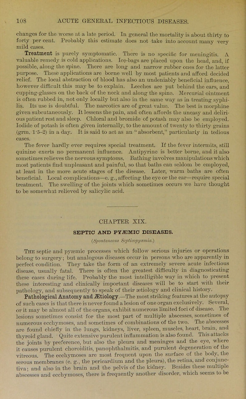 changes for the worse at a late period. In general the mortality is about thirty to forty per cent. Probably this estimate does not take into account many vei-y mild cases. Treatment is purely symptomatic. There is no specific for meningitis. A valuable remedy is cold applications. Ice-bags are placed upon the head, and, if possible, along the spine. There are long and narrow rubber ones for the latter purpose. These applications are borne Avell by most patients and afford decided relief. The local abstraction of blood has also an undeniably beneficial influence, however difficult this may be to explain. Leeches are put behind the ears, and cupping-glasses on the back of the neck and along the spine. Mercui’ial ointment is often rubbed in, not only locally but also in the same Avay as in treating syj)hi- lis. Its use is doubtful. The narcotics are of great value. The best is morphine given subcutaneously. It lessens the pain, and often affords the uneasy and deliri- ous patient rest and sleep. Chloral and bromide of potash may also be employed. Iodide of potash is often given internally, to the amount of twenty to thirty grains (grm. l'o-2) in a day. It is said to act as an ‘‘absorbent,” particularly in tedious cases. The fever hardly ever requires special treatment. If the fever intermits, still quinine exerts no permanent influence. Antipyrine is better borne, and it also sometimes relieves the nervous symptoms. Bathing involves manipulations which most patients find unpleasant and painful, so that baths can seldom be employed, at least in the more acute stages of the disease. Latei’, wax-m baths ai‘e often beneficial. Local complications—e. g., affecting the eye or the ear—I’equh’e special treatment. The swelling of the joints which sometiixies occurs we have thought to be somewhat i-elieved by salicylic acid. CHAPTER XIX. SEPTIC AND PY.EMIO DISEASES. (Spontaneous Septicopyoimia.) The septic and pysemic processes which follow serious injuries or operations belong to surgery; but analogous diseases occur in pei’sons who ai’e apparently in pex’fect condition. They take the form of an extremely severe acute infectious disease, usually fatal. Thei’e is often the gi’eatest difficulty in diagnosticating these cases durhxg life. Probably the most intelligible way in which to present these interesting and clinically impoi’tant diseases will be to stai’t with their pathology, and subsequently to speak of their aetiology and clinical histoiy. Pathological Anatomy and .Etiology.—The most sticking featxn’es at the autopsy of such cases is that there is never found a lesion of one organ exclusively. Sevei’al, or it may be almost all of the oi’gans, exhibit numei’ous limited foci of disease. The lesions sometimes consist for the most paid of multiple abscesses, sometimes of numerous ecchymoses, and sometimes of combinations of the two. The abscesses are found chiefly in the lungs, kidneys, livei’, spleen, muscles, heart, bi’ain, and thyroid gland. Quite extensive pui-ulent inflammation is also found. This attacks the joints by preference, but also the pleui’a and meninges and the eye, where it causes purulent choi’oiditis, panophthalmitis, and purulent degenei’ation of the vitreous. The ecchymoses ai’e most fi-equent upon the surface of the body, the serous membranes (e. g., tbe pericardium and the pleura), the I'etina, and conjunc- tiva; and also in the brain and the pelvis of the kidney. Besides these multiple abscesses and ecchymoses, there is frequently another disorder, which seems to be