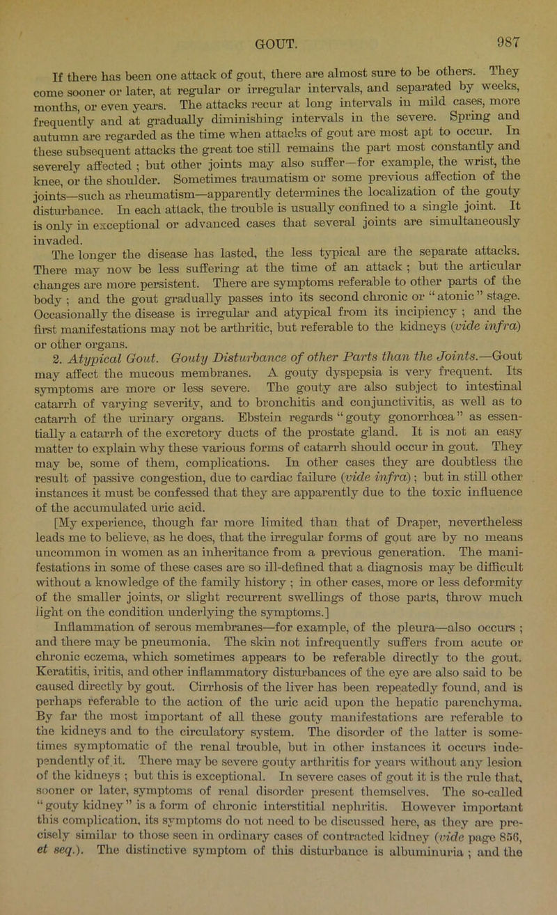 If there has been one attack of gout, there are almost sure to be others. They come sooner or later, at regular or irregular intervals, and separated by weeks, months, or even yeai-s. The attacks recur at long inteiwals in mild cas^, more frequently and at gradually diminishing intervals in the severe. Spring and autumn are regarded as the time when attacks of gout are most apt to occur. In these subsequent attacks the great toe still remains the part most constantly and severely affected ; but other joints may also suffer-for example, the wrist, the knee, or the shoulder. Sometimes traumatism or some previous affection of the joints—such as rheumatism—apparently determines the localization of the gouty disturbance. In each attack, the trouble is usually confined to a single joint. It is only in exceptional or advanced cases that several joints are simultaneously invaded. The longer the disease has lasted, the less typical are the separate attacks. There may now be less suffering at the time of an attack 5 but the articular changes are more persistent. There are symptoms referable to other parts of the body ; and the gout gi-adually passes into its second chronic or “atonic” stage. Occasionally the disease is irregular and atypical from its incipiency ; and the lii-st manifestations may not be arthritic, hut referable to the kidneys {vide infra) or other organs. 2. Atypical Gold. Gouty Disturbance of other Parts than the Joints.—Gant may affect the mucous membranes. A gouty dyspepsia is vei-y frequent. Its symptoms are more or less severe. The gouty are also subject to intestinal catarrh of varying severity, and to bronchitis and conjunctivitis, as well as to catanh of the urinary organs. Ebstein regards “ gouty gonorrhoea ” as essen- tially a catarrh of the excretory ducts of the prostate gland. It is not an easy matter to explain why these various forms of catarrh should occur in gout. They may be, some of them, complications. In other cases they are doubtless the result of passive congestion, due to cardiac failure {vide infra) ; but in still other instances it must be confessed that they ai-e appai’ently due to the toxic influence of the accumulated uric acid. [My experience, though far more limited than that of Draper, nevertheless leads me to believe, as he does, that the irregular forms of gout are by no means uncommon in Avomen as an inheritance from a previous generation. The mani- festations in some of these cases are so ill-defined that a diagnosis may he difficult without a knowledge of the family history ; in other cases, more or less deformity of the smaller joints, or slight recurrent swellings of those parts, throw much light on the condition underlying the symptoms.] Inflammation of serous membranes—for example, of the plem’a—also occurs ; and there may be pneumonia. The skin not infrequently suffers from acute or chronic eczema, which sometimes appears to be referable directly to the gout. Keratitis, iritis, and other inflammatory distm'bances of the eye are also said to be caused directly by gout. Cirrhosis of the liver has been repeatedly found, and is perhaps referable to the action of the uric acid upon the hepatic parenchyma. By far the most important of all these gouty manifestations are referable to the kidneys and to the circulatory system. The disorder of the latter is some- times sym])tomatic of the renal trouble, but in other instances it occurs inde- pendently of it. There may be severe gouty arthritis for yeare without any lesion of the kidiieys ; but this is exceptional. In severe cases of gout it is the rule that, sooner or later, symptoms of renal disorder present themselves. Tlie so-called “ gouty kidney ” is a form of chronic interetitial nejdiritis. However imix>rtjint tliis complication, its symptoms do not need to bo discussed hero, as they are pre- cisely similar to those seen in ordinary cases of contracted kidney {vide page 85(5, et seq). The distinctive symptom of this distm-bauce is albuminuria ; and the