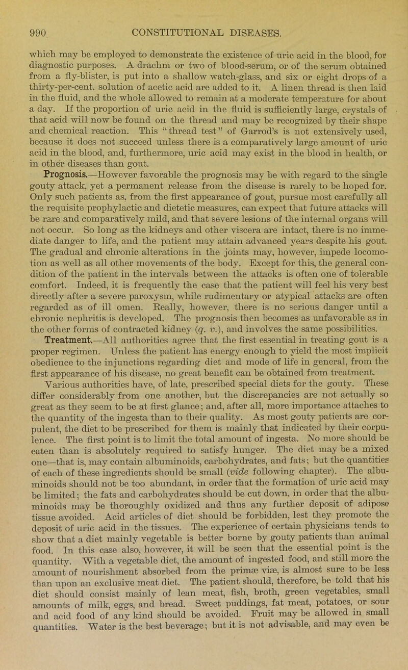 whicli may bo employed to demonstrate the existence of uric acid in the blood, for diagnostic purposes. A di-achm or two of hlood-serum, or of the serum obtained from a fly-blister, is put into a shallow watch-glass, and six or eight drops of a thu'ty-per-cent. solution of acetic acid ai-e added to it. A linen thread is then laid in the fluid, and the whole allowed to remain at a moderate temperature for about a day. If the proportion of uric acid in the fluid is sufficiently large, crystals of that acid will now be found on the thread and may be recognized by their shape and chemical reaction. This “ thread test ” of Garrod’s is not extensively used, because it does not succeed unless there is a comparatively large amount of uric acid in the hlood, and, furthermore, uric acid may exist in the blood in health, or in other diseases than gout. Prognosis.—However favorable the prognosis may be with regard to the single gouty attack, yet a permanent release from the disease is rarely to be hoped for. Only such patients as. from the firet appearance of gout, pursue most carefully all the requisite prophylactic and dietetic measures, can expect that future attacks will be rare and comparatively mild, and that severe lesions of the internal organs will not occur. So long as the kidneys and other viscera are intact, there is no imme- diate danger to life, and the patient may attain advanced years despite his gout. The gi’adual and chronic alterations in the joints may, however, impede locomo- tion as well as all other movements of the body. Except for this, the general con- dition of the patient in the intervals between the attacks is often one of tolerable comfort. Indeed, it is frequently the case that the patient will feel his very best dii'ectly after a severe paroxysm, while rudimentary or atypical attacks are often regarded as of ill omen. Really, however, there is no serious danger until a chronic nephritis is developed. The prognosis then becomes as unfavorable as in the other forms of contracted kidney (g. v.), and involves the same possibilities. Treatment.—All authorities agree that the first essential in treating gout is a proper regimen. Unless the patient has energj'' enough to yield the most implicit obedience to the injunctions regarding diet and mode of life in general, from the first appearance of his disease, no great benefit can be obtained from treatment. Various authorities have, of late, prescribed special diets for the gouty. These differ considerably from one another, but the discrepancies are not actually so great as they seem to be at first glance; and, after aU, more importance attaches to the quantity of the ingesta than to their quality. As most gouty patients are cor- pulent, the diet to be prescribed for them is mainly that uidicated by their corpu- lence. The first pomt is to limit the total amount of ingesta. No more should be eaten than is absolutely requii-ed to satisfy hunger. The diet may be a mixed one—that is, may contain albuminoids, carbohydrates, and fats; but the quantities of each of these uigredients should be small (vide following chapter). The albu- minoids should not be too abundant, in order that the formation of uric acid may be limited; the fats and carbohydrates should be cut down, in order that the albu- minoids may be thoroughly oxidized and thus any further deposit of adipose tissue avoided. Acid ai’ticles of diet should be forbidden, lest they promote the deposit of m-ic acid in the tissues. The experience of certain physicians tends to show that a diet mainly vegetable is better borne by gouty patients than animal food. In this case also, however, it will be seen that the essential point is the quantity. With a vegetable diet, the amount of ingested food, and still more the amount of nourishment absorbed from the prima3 vias, is almost sure to be less tlian upon an exclusive meat diet. The patient should, therefore, be told that his diet should consist mainly of lean meat, fish, broth, green vegetables, small amounts of milk, eggs, and bread. Sweet puddings, fat meat, potatoes,^ or sour and acid food of any kind should he avoided. Fruit may be allowed in small quantities. Water is the best beverage; but it is not advisable, and may even be