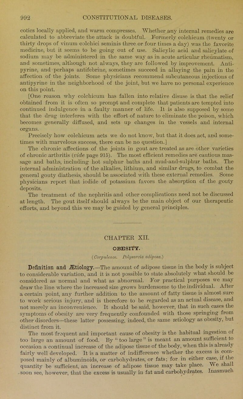 codes locally applied, and warm compresses. Wliether any internal remedies are calculated to abbreviate the attack is doubtful. Formerly colchicum (twenty or thirty drops of vinum colchici seminis three or four times a day) was the favorite medicine, but it seems to he going out of use. Salicylic acid and salicylate of sodium may be administered in the same way as in acute articular I’heumatism, and sometimes, although not always, they are followed hy improvement. Anti- Ijyrine, and perhaps antifebriue, sometimes succeed in allaying the pain in the affection of the joints. Some physicians recommend subcutaneous injections of antipyrine in the neighborhood of the joint, hut we have no i>ersonal experience on this point. [One reason why colchicum has fallen into relative disuse is that the relief obtained from it is often so prompt and complete that patients are tempted into continued indulgence in a faulty manner of life. It is also supposed by some that the drug interferes with the effort of nature to elimhiate the poison, which becomes generally diffused, and sets up changes in the vessels and internal organs. Precisely how colchicum acts we do not Icnow, but that it does act, and some- times with marvelous success, there can be no question.] The chronic affections of the joints in gout are treated as are other varieties of chronic arthritis {vide page 915). The most efficient remedies are cautious mas- sage and baths, including hot sulphur baths and mud-and-sulphur baths. The internal administration of the alkalies, lithium, and similar di’ugs, to combat the general gouty diathesis, should be associated with these external remedies. Some physicians report that iodide of potassium favors the absorption of the gouty deposits. The treatment of the nephritis and other complications need not be discussed at length. The gout itself should always be the main object of our therapeutic efforts, and beyond this we may be guided by general principles. CHAPTER XII. OBESITY. {Corpulence. Pohjsarcia adiposa.) Definition and ^Etiology.—The amount of adipose tissue in the body is subject to considerable variation, and it is not possible to state absolutely what should be considered as noi’mal and what as abnormal. For practical purposes we may draw the line where the increased size gi’ows burdensome to the individual. After a certain point, any further addition to the amount of fatty tissue is almost sure to work serious injury, and is therefore to be regai’ded as an actual disease, and not merely an inconvenience. It should be said, however, that in such cases the symptoms of obesity are very frequently confounded with those springing from other disorders—these latter possessing, indeed, the same aetiology as obesity, but distinct from it. The most frequent and important cause of obesity is the habitual ingestion of too lai’ge an amount of food. By “ too large ” is meant an amount sufficient to occasion a continual increase of the adipose tissue of the body, when this is already fairly well developed. It is a matter of indifference whether the excess is com- posed mainly of albuminoids, or carbohydrates, or fats; for in either case, if the quantity be sufficient, an increase of adipose tissue may take place. We shall -soon see, however, that the excess is usually iu fat and carbohydrates. Inasmuch