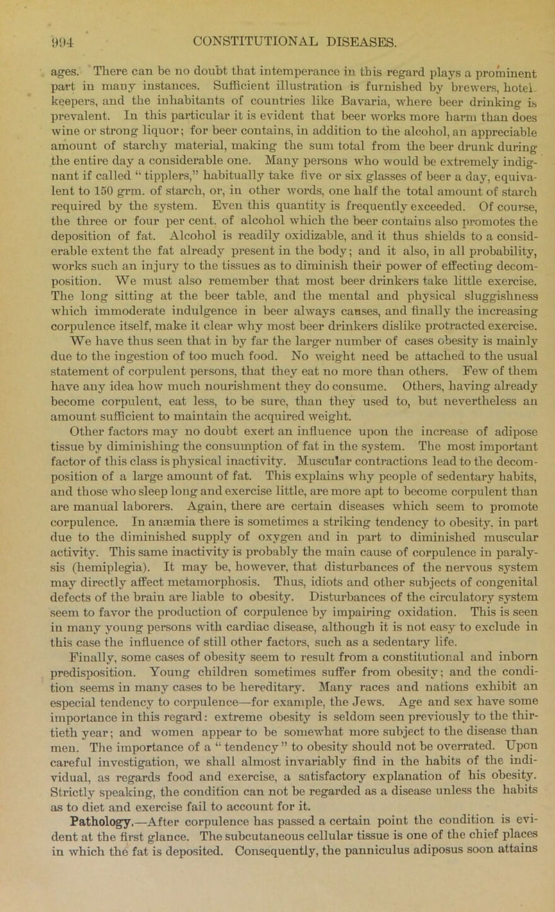 ages. There can be no doubt that intemperance in this regard plays a prominent part in many instances. Sufficient illustration is furnished by brewers, hotel, keepers, and the inhabitants of countries like Bavaria, where beer drinking is prevalent. In this particular it is evident that beer works more harm than does wine or strong liquor; for beer contains, in addition to the alcohol,an appreciable aihount of starchy material, making the sum total from the beer drunk during tire entire day a considerable one. Many persons who would be extremely indig- nant if called “ tipplers,” habitually take five or six glasses of beer a day, equiva- lent to 150 grm. of starch, or, in other words, one half the total amount of starch required by the system. Even this quantity is frequently exceeded. Of course, the three or four per cent, of alcohol which the beer contains also promotes the deposition of fat. Alcohol is readily oxidizable, and it thus shields to a consid- erable extent the fat already present in the body; and it also, in all probability, works such an injury to the tissues as to diminish then’ power of effecting decom- position. We must also remember that most beer drinkers take little exercise. The long sitting at the beer table, and the mental and physical sluggishness which immoderate indulgence in beer always causes, and finally the increasing corpulence itself, make it clear why most beer drinkers dislike protracted exercise. We have thus seen that in by far the larger number of cases obesity is mainly due to the ingestion of too much food. No weight need be attached to the usual statement of corpulent persons, that they eat no more than others. Few of them have any idea how much noui’ishment they do consume. Others, ha^nng already become corpulent, eat less, to be sure, thao they used to, but nevertheless an amount sufficient to maintain the acquired weight. Other factors may no doubt exert an influence upon the increase of adipose tissue by diminishing the consumption of fat in the system. The most important factor of this class is physical inactivity. Muscular contractions lead to the decom- position of a large amount of fat. This explains why people of sedentary habits, and those who sleep long and exercise little, are more apt to become corpulent than are manual laborers. Again, there are certain diseases which seem to promote corpulence. In anaemia there is sometimes a strilring tendency to obesity, in part due to the diminished supply of oxygen and in part to diminished muscular activity. This same inactivity is probably the main cause of corpulence in paraly- sis (hemiplegia). It may be, however, that disturbances of the nervous system may directly affect metamorphosis. Thus, idiots and other subjects of congenital defects of the brain ai’e liable to obesity. Distui’bances of the circulatoiy system seem to favor the production of corpulence by impaij’ing oxidation. Tliis is seen in many young persons with cardiac disease, although it is not easy to exclude in this case the influence of still other factors, such as a sedentary life. Finally, some cases of obesity seem to result from a constitutional and inborn predisposition. Young children sometimes suffer from obesity; and the condi- tion seems in many cases to be hei’editary. Many races and nations exhibit an especial tendency to corpulence—for example, the Jews. Age and sex have some importance in this regard: extreme obesity is seldom seen previously to the thir- tieth year; and women appear to be somewhat more subject to the disease than men. The importance of a “ tendency ” to obesity should not be overrated. Upon careful investigation, we shall almost invariably find in the habits of the indi- vidual, as regards food and exercise, a satisfactory explanation of his obesity. Strictly speaking, the condition can not be regarded as a disease unless the habits as to diet and exercise fail to account for it. Pathology.—After corpulence has passed a certain point the condition is evi- dent at the first glance. The subcutaneous cellular tissue is one of the chief places in which the fat is deposited. Consequently, the panniculus adiposus soon attains