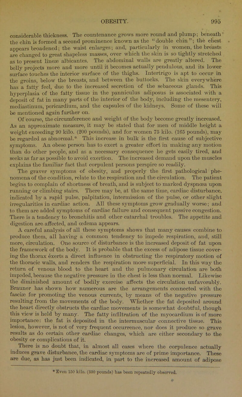 considerable thickness. The countenance grows more round and plump; beneath ’ the chin is formed a second prominence known as the “ double chin ”; the chest appears broadened; the waist enlarges; and, particularly in women, the breasts are changed to great shapeless masses, over which the skin is so tightly stretched as to present linem albicantes. The abdominal walls are greatly altered. The belly projects more and more until it becomes actually pendulous, and its lower surface touches the interior surface of the thighs. Intertrigo is apt to occur in the groins, below the breasts, and between the buttocks. The skin everywhere has a fatty feel, due to the increased secretion of the sebaceous glands. This hyperplasia of the fatty tissue in the panniculus adiposus is associated with a deposit of fat in many parts of the inteiaor of the body, including the mesentery, mediastinum, pericardium, and the capsules of the kidneys. Some of these will be mentioned again further on. Of course, the circumference and weight of the body become greatly increased. As an approximate measure, it may be stated that for men of middle height a weight exceeding 90 kilo. (200 pounds), and for women 75 kilo. (165 pounds), may be regarded as abnormal.* This increase in bulk is the first cause of subjective symi)toms. An obese person has to exert a greater effort in making any motion than do other people, and as a necessary consequence he gets easily tired, and seeks as far as possible to avoid exertion. The increased demand upon the muscles explains the familiar fact that corpulent persons perspire so readily. The graver symptoms of obesity, and properly the first pathological phe- nomena of the condition, relate to the respiration and the circulation. The patient begins to complain of shortness of hreath, and is subject to mai’ked dyspnoea upon running or climbing stairs. There may be, at the same time, cardiac disturbance, indicated by a rapid pulse, palpitation, intermission of the pulse, or other slight irregularities in cardiac action. All these symptoms grow gradually worse; and to them are added symptoms of cardiac failui-e and consequent passive congestion. There is a tendency to bi'onchitis and other catarrhal troubles. The appetite and digestion are affected, and oedema appears. A careful analysis of all these symptoms shows that many causes combine to produce them, all having a common tendency to impede respiration, and, still more, circulation. One source of disturbance is the increased deposit of fat upon the framework of the body. It is probable that the excess of adipose tissue cover- ing the thorax exerts a direct infiuence in obstructing the respiratory motion of the thoracic walls, and renders the respiration more superficial. In this way the return of venous blood to the heart and the pulmonary circulation are both impeded, because the negative pressure in the chest is less than normal. Likewise the diminished amount of bodily exercise affects the cii’culation unfavorably. Brauner has shown how numerous are the arrangements connected with the fa.sciae for promoting the venous currents, by means of the negative pressure resulting from the movements of the hody. Whether the fat deposited around the heart directly obstructs the cardiac movements is somewhat doubtful, though this view is held by many. The fatty infiltration of the myocardium is of moi’e importance: the fat is deposited in the intermuscular connective tissue. This lesion, however, is not of very frequent occurrence, nor does it produce so grave results as do certain other cardiac changes, which are either secondary to the obesity or complications of it. There is no doubt that, in almost all cases where the corpulence actually induces grave disturbance, the cardiac symptoms are of prime importance. These are due, as has just been indicated, in part to the increased amount of adipose *Evon 150 kilo. (880 pounds) hus boon ropentodly obscrvod.