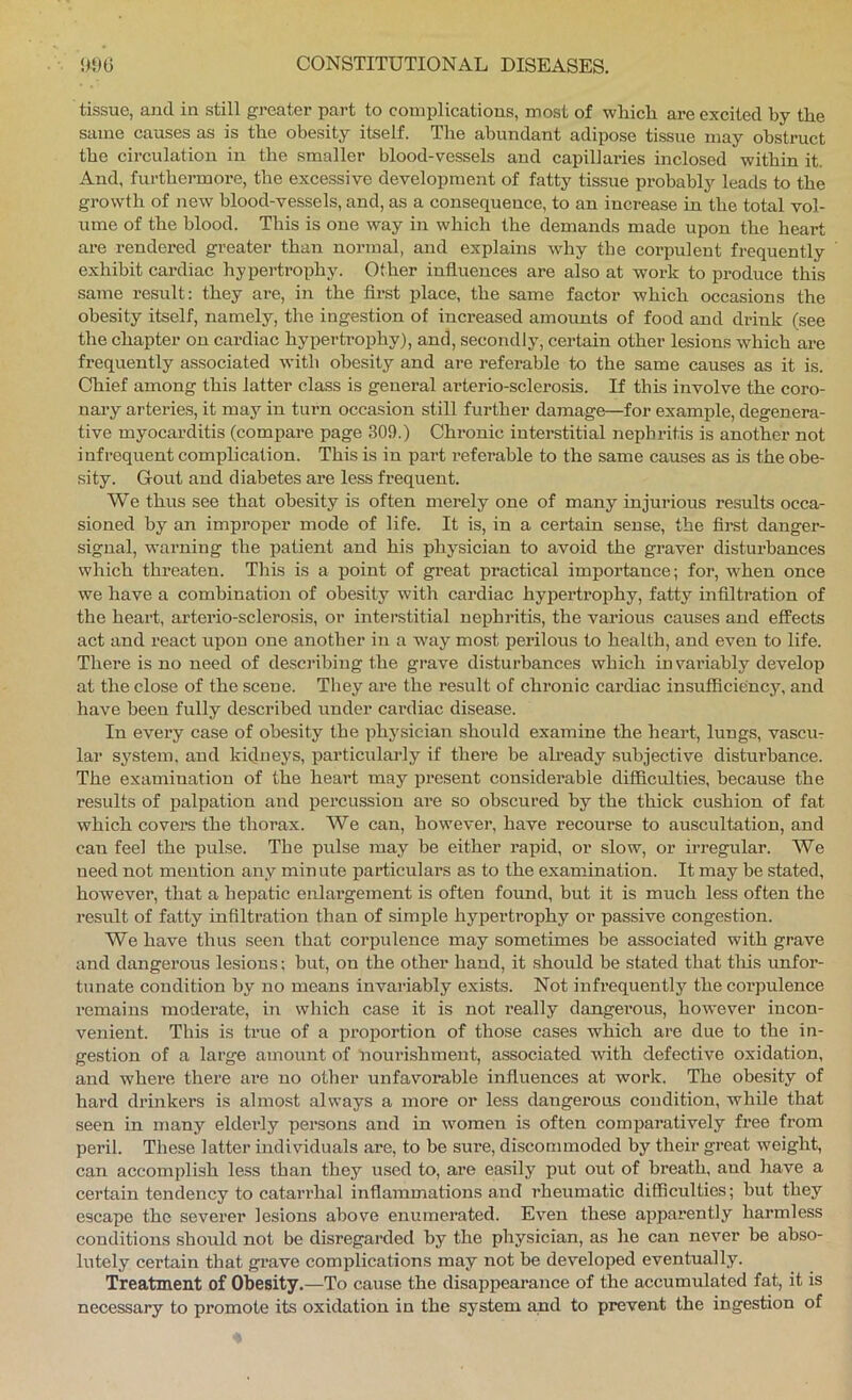 tissue, and in still greater part to complications, most of whicli are excited by the same causes as is tbe obesity itself. The abundant adipose tissue may obstruct the circulation in the smaller blood-vessels and capillaries inclosed within it. And, furthermore, the excessive development of fatty tissue probably leads to the growth of new blood-vessels, and, as a consequence, to an increase in the total vol- ume of the blood. This is one way in which the demands made upon the heart are rendered greater than normal, and explains why the corpulent frequently exhibit cardiac hypertrophy. Other influences are also at work to produce this same result: they are, in the first place, the same factor which occasions the obesity itself, namely, the ingestion of increased amounts of food and di-ink (see the chapter on cardiac hypertrophy), and, secondly, certain other lesions which are frequently associated with obesity and are referable to the same causes as it is. Chief among this latter class is general arterio-sclerosis. If this involve the coro- nary arteries, it may in turn occasion still further damage—for example, degenera- tive myocarditis (compare page 309.) Chronic interstitial nephritis is another not infrequent complication. This is in part I’eferahle to the same causes as is the obe- sity. Gout and diabetes are less frequent. We thus see that obesity is often merely one of many injurious results occa- sioned by an improper mode of life. It is, in a certain sense, the first danger- signal, warning the patient and his physician to avoid the graver disturbances which threaten. This is a point of great practical importance; for, when once we have a comhination of obesity with cardiac hypex'trophy, fatty infiltration of the heart, arterio-sclerosis, or interstitial nephritis, the various causes and effects act and react upon one another in a way most perilous to health, and even to life. There is no need of desci’ibing the grave disturbances which invai’iably develop at the close of the scene. They are the result of chronic cardiac insufficiency, and have been fully described under cardiac disease. In every case of obesity the physician should examine the heart, lungs, vascur lar system, and kidneys, particularly if there be already subjective disturbance. The examination of the heart may present considerable diffichlties, because the results of palpation and ixercussion are so obscured by the thick cushion of fat which covers the thorax. We can, however, have recourse to auscultation, and can feel the pulse. The pulse may be either rapid, or slow, or irregular. We need not mention any minute particulars as to the examination. It may be stated, however, that a hejxatic enlargement is often found, but it is much less often the result of fatty infiltration than of simple hypertrophy or passive congestion. We have thus seen that corpulence may sometimes be associated with grave and dangerous lesions; but, on the other hand, it should be stated that this unfor- tunate condition hy no means invariably exists. Not infrequently the corpulence remains moderate, in which case it is not really dangerous, however incon- venient. This is true of a proportion of those cases which are due to the in- gestion of a large amount of nourishment, associated with defective oxidation, and where there ai-e no other unfavorable influences at work. The obesity of hard drinkers is almost always a more or less dangei-ous condition, while that seen in many eldeidy persons and in women is often comparatively free from peril. These latter individuals are, to be sure, discommoded by their great weight, can accomplish less than they used to, are easily put out of breath, and have a certain tendency to catarrhal inflammations and rheumatic difficulties; but they escape the severer lesions above enumerated. Even these apparently harmless conditions should not be disregarded by the physician, as he can never be abso- lutely certain that grave complications may not be developed eventually. Treatment of Obesity.—To cause the disappearance of the accumulated fat, it is necessary to promote its oxidation in the system and to prevent the ingestion of