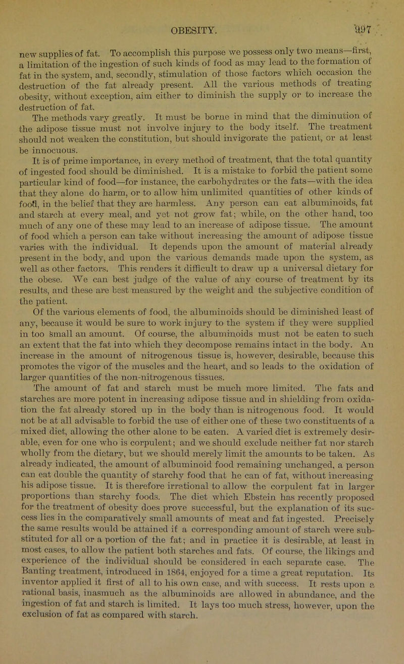 new supplies of fat. To accomplish this purpose we possess only two means—first, a limitation of the ingestion of such kinds of food as may lead to the formation of fat in the system, and, secondly, stimulation of those factors which occasion the destruction of the fat already present. All the various methods of treating obesity, without exception, aim either to diminish the supply or to increase the destruction of fat. The methods vary greatly. It must be borne in mind that the diminution of the adipose tissue must not involve injury to the body itself. The treatment should not weaken the constitution, but should invigorate the patient, or at least be innocuous. It is of prime importance, in every method of treatment, that the total quantity of ingested food should be diminished. It is a mistake to forbid the patient some particular kind of food—for instance, the cai’bohydrates or the fats—with the idea that they alone do harm, or to allow him unlimited quantities of other kinds of food, in the belief that they are harmless. Any person can eat albuminoids, fat and starch at every meal, and yet not grow fat; while, on the other hand, too much of any one of these may lead to an increase of adipose tissue. The amount of food which a person can take without increasing the amount of adipose tissue varies with the individual. It depends upon the amount of material already present in the body, and upon the various demands made upon the system, as well as other factors. This renders it difBcult to draw up a universal dietary for the obese. We can best judge of the value of any course of treatment by its results, and these are best measured by the weight and the subjective condition of the patient. Of the various elements of food, the albuminoids should be diminished least of any, because it would be sure to work injury to the system if they were supplied in too femall an amount. Of course, the albuminoids must not be eaten to such an extent that the fat into which they decompose remains intact in the body. An increase in the amount of nitrogenous tissue is, however, desirable, because this promotes the vigor of the muscles and the heart, and so leads to the oxidation of larger quantities of the non-nitrogenous tissues. The amount of fat and starch must be much more limited. The fats and starches are more potent in increasing adipose tissue and in shielding from oxida- tion the fat already stored up in the body than is nitrogenous food. It would not be at all advisable to forbid the use of either one of these two constituents of a mixed diet, allowing the other alone to be eaten. A varied diet is extremely desir- able, even for one who is corpulent; and we should exclude neither fat nor starch wholly from the dietary, but we should merely limit the amounts to be taken. As already indicated, the amount of albuminoid food remaining unchanged, a person can eat double the quantity of starchy food that he can of fat, without incx*ea.sing his adipose tissue. It is therefore irrational to allow the corpulent fat in larger proportions than starchy foods. The diet which Ebstein has recently proposed for the treatment of obesity does prove successful, but the explanation of its suc- cess lies in the comparatively small amounts of meat and fat ingested. Precisely the .same results would be attained if a corresponding amount of starch were sub- stituted for all or a portion of the fat; and in practice it is desirable, at least in most cases, to allow the patient both starches and fats. Of course, the likings and experience of the individual should be considered in each separate case. Tlie Banting treatment, introduced in 18(i4, enjoyed for a time a great rejnitation. Its inventor applied it first of all to his own case, and with success. It rests upon a rational basis, inasmuch as the albuminoids are allowed in abimdance, and the ingestion of fat and starch is limited. It lays too much stress, however, upon the exclusion of fat as compared with starch.