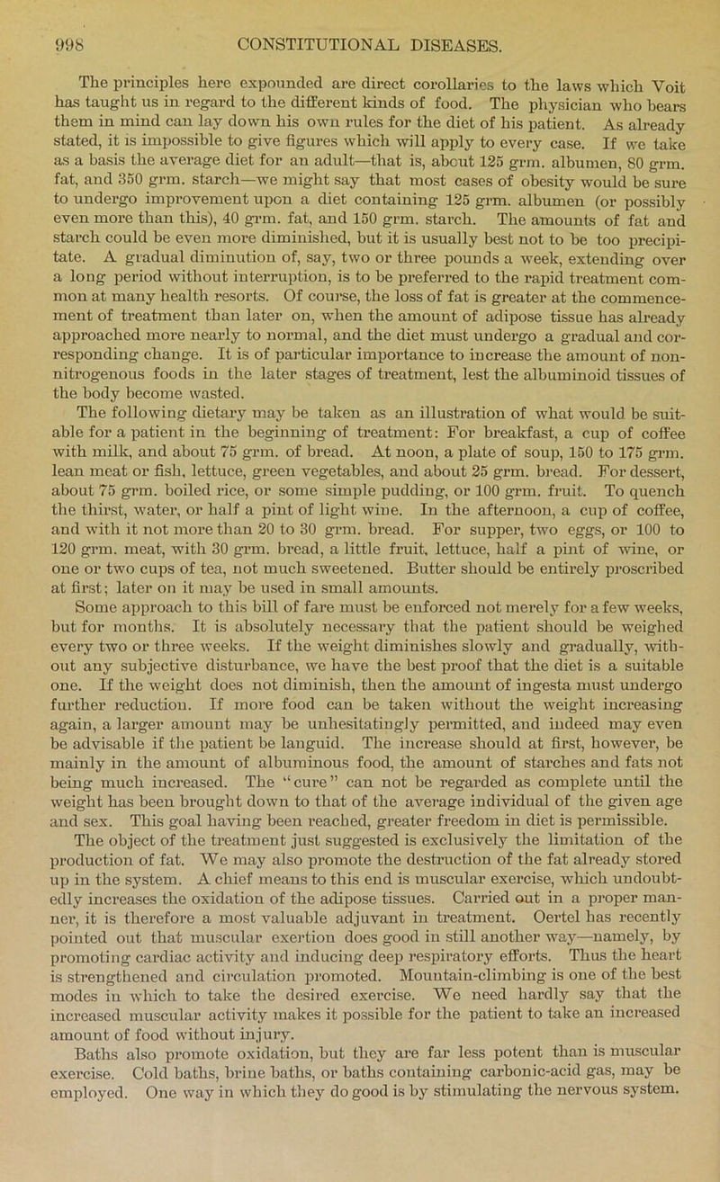 The principles here expounded are direct corollaries to the laws which Voit has taught us in regard to the different kinds of food. The physician who hears them in mind can lay down his own rules for the diet of his patient. As already stated, it is impossible to give figures which will apply to every case. If we take as a basis the average diet for an adult—that is, about 125 gnn. albumen, 80 grm. fat, and 350 grm. starch—we might say that most cases of obesity would be sure to undergo improvement upon a diet containing 125 gi*m. albumen (or possibly even more than this), 40 grm. fat, and 150 grm. starch. The amounts of fat and starch could be even more diminished, but it is usually best not to be too precipi- tate. A gradual diminution of, say, two or three pounds a week, extending over a long period without interruption, is to be preferred to the rapid treatment com- mon at many health resorts. Of course, the loss of fat is greater at the commence- ment of treatment than later on, when the amount of adipose tissue has already approached more nearly to normal, and the diet must undergo a gradual and cor- responding change. It is of particular importance to increase the amount of non- nitrogenous foods in the later stages of treatment, lest the albuminoid tissues of the body become wasted. The following dietary may be taken as an illustration of what would be suit- able for a patient in the beginning of treatment: For breakfast, a cup of coffee with milk, and about 75 grm. of bread. At noon, a plate of soup, 150 to 175 gi-m. lean meat or fish, lettuce, green vegetables, and about 25 grm. bread. For dessert, about 75 grm. boiled rice, or some simple pudding, or 100 grm. fruit. To quench the thirst, water, or half a pint of light wine. In the afternoon, a cup of coffee, and with it not more than 20 to 30 grm. bread. For supper, two eggs, or 100 to 120 grm. meat, with 30 grm. bi’ead, a little fruit, lettuce, half a pint of wine, or one or two cups of tea, not much sweetened. Butter should be entirely iDroscribed at first; later on it may be used ha small amoimts. Some approach to this bill of fare maist be eufoi’ced not merely for a few weeks, but for months. It is absolutely necessaa-y that the patient should be weighed every two or three weeks. If the weight diminishes slowly and gi’adually, with- out any subjective disturbance, we have the best proof that the diet is a suitable one. If the weight does not diminish, then the amount of ingesta must undei’go fm’ther reduction. If moi’e food can be taken without the weight inci’easing again, a lai’ger amount may be unhesitatingly pei’mitted, and indeed may even be advisable if the patient be languid. The increase should at first, however, be mainly in the amount of albuminous food, the amount of stai’ches and fats not being much increased. The “cui’e” can not be regai’ded as complete until the weight has been brought down to that of the average individual of the given age and sex. This goal having been reached, greater freedom in diet is permissible. The object of the ti’eatment just suggested is exclusively the limitation of the production of fat. We may also promote the destruction of the fat already stored up in the system. A chief means to this end is muscular exei’cise, wliich undoubt- edly increases the oxidation of the adipose tissues. Canned out in a pi-oper man- ner, it is therefore a most valuable adjuvant in ti’eatment. Oertel has recently pointed out that muscular exertion does good in still another way—namely, by promoting cai’diac activity and inducing deep respii’atoi’y efforts. Thus the heart is strengthened and circulation promoted. Mountain-climbing is one of the best modes in which to take the desired exercise. We need hardly say that the inci’eased muscular activity makes it possible for the patient to take an increased amount of food without injury. Baths also pi-omote oxidation, but they ai-e far less potent than is muscular exercise. Cold baths, brine baths, or baths containing carbonic-acid gas, may be employed. One way in which they do good is by stimulating the nervous system.