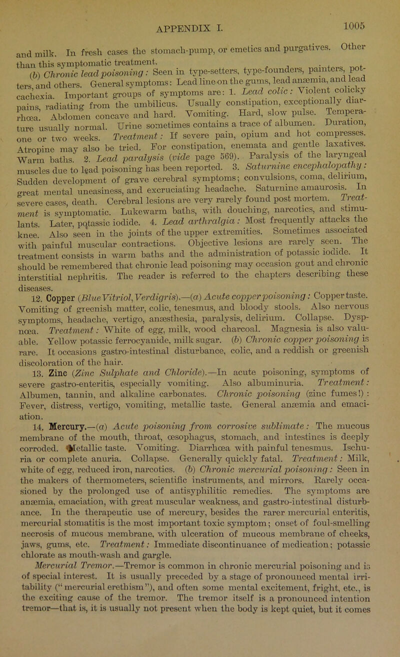 and milk. In fresh cases the stomach-pump, or emetics and purgatives. Other than this symptomatic treatment. , , . , * (b) Chronic lead poisoning: Seen in type-setters, type-founders, painters pot- ters and others. General symptoms: Lead line on the gums, lead anmmia and lead caclUxia. Important gi-oups of symptoms are: 1. Lead colic: Violent colicky nains radiatiim from the umbilicus. Usually constipation, exception^ly diar- Ilioea! Abdomen concave and hard. Vomiting. Hard, slow pulse. Tempera- ture usually normal. Urine sometimes contains a ti’ace of albumen. Duration, one or two weeks. Treatment: If severe pain, opium and hot comprepes. Atropine may also be tried. For constipation, enemata and gentle laxatives Warm baths. 2. Lead paralysis {vide page 569). Paralysis of the laryngeal muscles due to lead poisoning has been reported. 3. Saturnine encephalopathy: Sudden development of grave cerebral symptoms; convulsions, coma, delirium, great mental uneasiness, and excruciating headache. Saturnine araaurosi^ in severe cases, death. Cerebral lesions are very rarely found post mortem. Treat- ment is symptomatic. Lukewarm baths, with douching, narcotics, and stimu- lants. Later, pqtassic iodide. 4. Lead arthralgia: Most frequently attacks the knee. Also seen in the joints of the upper extremities. Sometimes associated with painful muscular contractions. Objective lesions are rarely seen. The treatment consists in warm baths and the administration of potassic iodide. It should he remembered that chronic lead poisoning may occasion gout and chronic interstitial nephritis. The reader is referred to the chapters describing these diS03.SGS. 13. Copper {BlueVitriol,Verdigris).—{a) Acute copperpioisoning: Coppertaste. Vomiting of greenish matter, colic, tenesmus, and bloody stools. Also nervous symptoms, headache, vertigo, anaesthesia, paralysis, delhimn. Collapse. Dysp- noea. Treatment: White of egg, milk, wood charcoal. Magnesia is also valu- able. Yellow potassic ferrocyanide, milk sugar. (6) Chronic copper poisoning is rare. It occasions gastro-intestinal disturbance, colic, and a reddish or greenish discoloration of the hair. 13. Zinc {Zinc Sulphate and Chloride).—In acute poisoning, symptoms of severe gastro-enteritis, especially vomiting. Also albuminuria. Treatment: Albumen, tanniu, and alkaline carbonates. Chronic poisoning (zinc fumes!) : Fever, distress, vertigo, vomiting, metallic taste. General anaemia and emaci- ation. 14, Mercury.—(a) Acute poisoning from corrosive sublimate: The mucous membrane of the mouth, throat, oesophagus, stomach, and intestines is deeply corroded. Metallic taste. Vomiting. Diarrhoea with painful tenesmus. Ischu- ria or complete anuria. Collapse. Generally quickly fatal. Treatment: Milk, white of egg, reduced iron, narcotics. (5) Chronic mercurial poisoning : Seen in the makers of thermometers, scientific instruments, and mirrors. Rarely occa- sioned by the prolonged use of aiitisyphilitic remedies. The symptoms are anaemia, emaciation, with great muscular weakness, and gastro-intestinal disturb- ance. In the therapeutic use of mercury, besides the rarer mercurial enteritis, mercurial stomatitis is the most important toxic symptom; onset of foul-smelling necrosis of mucous membrane, with ulceration of mucous membrane of cheeks, jaws, gums, etc. Treatment: Immediate discontinuance of medication; potassic chlorate as mouth-wash and gargle. Mercurial Tremor.—Tremor is common in chronic mercurial poisoning and is of special intere.st. It is usually preceded by a stage of pronounced mental irri- tability (“mercurial erethism”), and often some mental excitement, fright, etc., is the exciting cause of the tremor. The tremor itself is a pronounced intention tremor—that is, it is usually not present when the body is kept quiet, but it comes