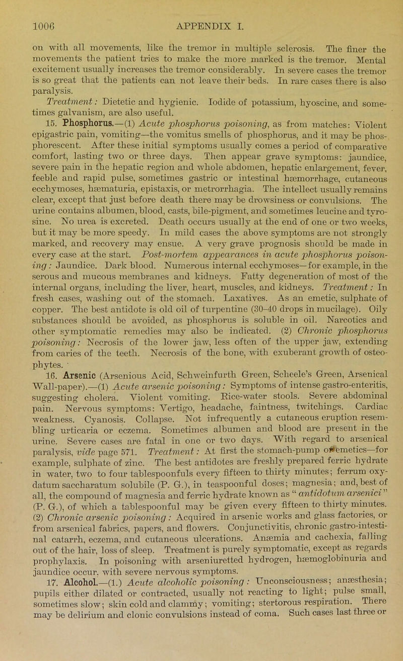 ou with all movements, like the tremor in multiple sclerosis. The finer the movements the patient tries to make the more marked is the tremor. Mental excitement usually increases the tremor considerably. In severe cases the ti’emor is so great that the patients can not leave their beds. In rare cases there is also paralysis. Treatment: Dietetic and hygienic. Iodide of potassium, hyoscine, and some- times galvanism, are also useful. 15. Phosphorus.—(1) Acute jphosphorus poisoning, as from matches: Violent epigastric pain, vomiting—the vomitus smells of phosphorus, and it may he phos- phorescent. After these initial symptoms usually comes a period of comparative comfort, lasting two or three days. Then appear grave symptoms: jaundice, severe pain in the hepatic region and whole abdomen, hepatic enlargement, fevej', feeble and i-apid pulse, sometimes gastric or intestinal haemorrhage, cutaneous ecchymoses, hsematuria, epistaxis, or metrorrhagia. The intellect usually remains clear, except that just before death there may be drowsiness or convulsions. The urine contains albumen, blood, casts, bile-pigment, and sometimes leucine and tyro- sine. No urea is excreted. Death occurs usually at the end of one or two weeks, but it may be more speedy. In mild cases the above symifioms are not strongly marked, and recovery may ensue. A very grave prognosis shoiild be made in every case -at the start. Post-mortem appearances in acute x>hospliorus poison- ing : Jaundice. Dark blood. Numerous internal ecchymoses—for example, in the serous and mucous membranes and kidneys. Fatty degeneration of most of the internal organs, including the liver, heart, muscles, and kidneys. Treatment: In fresh cases, washing out of the stomach. Laxatives. As an emetic, sulphate of copper. The best antidote is old oil of turpentine (30-40 drops in mucilage). Oily substances .should be avoided, as phosphoms is soluble in oil. Narcotics and other symptomatic remedies may also be indicated. (2) Chronic phosphoms poisoning: Necrosis of the lower jaw, less often of the upper jaw, extending from caries of the teeth. Necrosis of the bone, with exuberant growth of osteo- lihytes. ■ 16. Arsenic (Arsenious Acid, Schweinfurth Green, Scheele’s Green, Arsenical Wall-paper).—(1) Acute arsenic poisoning: Symptoms of intense gastro-enteritis, suggesting cholera. Violent vomiting. Rice-water stools. Severe abdominal pain. Nervous symptoms: Vertigo, headache, faintness, twitchings. Cardiac weakness. Cyanosis. Collapse. Not infrequently a cutaneous eruption resem- bling urticaria or eczema. Sometimes albumen and blood are present in the urine. Severe cases are fatal in one or two days. With regard to arsenical paralysis, vide page 571. Treatment: At firet the stomach-pump oJ*emetics for example, sulphate of zinc. The best antidotes are freshly prepared ferric hydrate in water, two to four tablespoonfuls every fifteen to thirty minutes; ferrum oxy- datum saccharatum solubile (P. G.), in teaspoonful doses; magnesia; and, best of all, the compound of magnesia and ferric hydrate known as “ antidotum arsenici (P. G.), of which a tablespoonful may be given every fifteen to thirty minutes. (2) Chronic arsenic poisoning: Acquired iu arsenic works and glass factories, or from arsenical fabrics, papers, and flowers. Conjunctivitis, chronic gastro-intesti- nal catarrh, eczema, and cutaneous ulcerations. Anaemia and cachexia, falling out of the hair, loss of sleep. Treatment is purely symptomatic, except as regards prophylaxis. In poisoning with arseniuretted hydrogen, haemoglobinuria and jaundice occur, with severe nervous symj)toms. 17. Alcohol.—(1.) Acute alcoholic poisoning: Unconsciousness; anaesthesia; pupils either dilated or contracted, usually not reacting to light; pulse small, sometimes slow; skin cold and clammy; vomiting; stertorous respiration. There may be delirium and clonic convulsions instead of coma. Such cases last three or