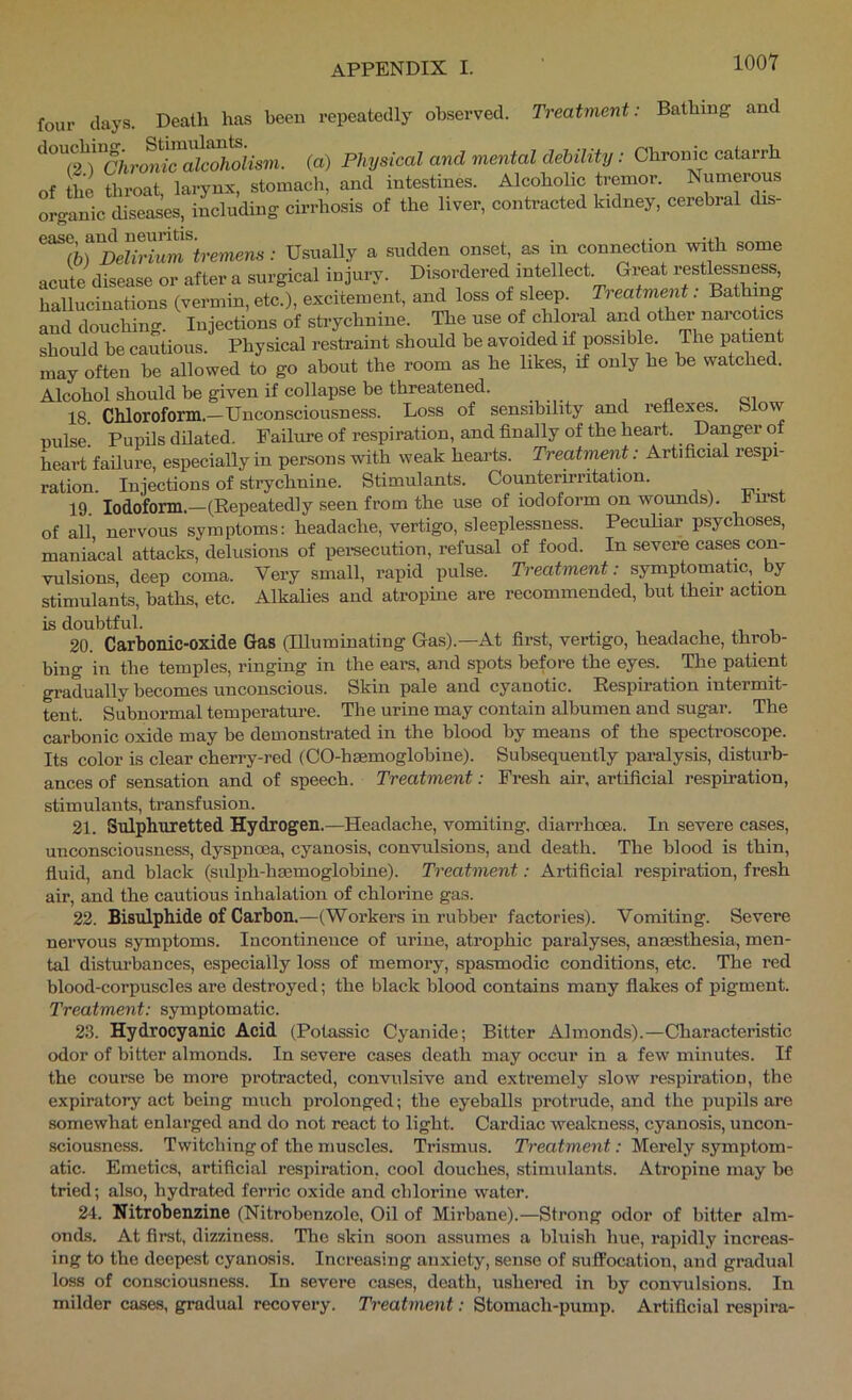 four clays. Death has been repeatedly observed. Treatment: Bathing and {a) Physical and mental debility: Chronic catarrh of the throat larynx, stomach, and intestines. Alcoholic tremor. Numerous organic diseases, including cirrhosis of the liver, contracted kidney, cerebral dis- (6) Delirium tremens: Usually a sudden onset, as in connection with some acute disease or after a surgical injury. Disordered intellect. Great restlessness, hallucinations (vermin, etc.), excitement, and loss of sleep. Treatment. Bathing and douchino-. Injections of strychnine. The use of chloral and oth^ nai cotics should he cautious. Physical restraint should be avoided if possible. The patient may often be allowed to go about the room as he likes, if only he be watched. Alcohol should be given if collapse be threatened. 18 Chloroform.-Unconsciousness. Loss of sensibility and reflexes, blow nulse! Pupils dilated. Failure of respiration, and finally of the heart. Danger of heart failure, especially in persons with weak hearts. Treatment: Artificial respi- ration. Injections of strychnine. Stimulants. Counterirritation. 19. Iodoform.—(Repeatedly seen from the use of iodoform on wounds), hnst of all nervous symptoms: headache, vertigo, sleeplessness. Peculiar psychoses, maniacal attacks, delusions of pereecution, refusal of food. In severe cases con- vulsions, deep coma. Very small, rapid pulse. Treatment: symptomatic by stimulants, baths, etc. Alkalies and atropine are recommended, but their action is doubtful. 1 1. 20. Carbonic-oxide Gas (Illuminating Gas).—At first, vertigo, headache, throb- bing in the temples, ringing in the ears, and spots before the eyes. The patient gradually becomes unconscious. Skin pale and cyanotic. Respiration intermit- tent. Subnormal temperature. The urine may contain albumen and sugar. The carbonic oxide may be demonstrated in the blood by means of the specti-oscope. Its color is clear cherry-red (CO-hsemoglobine). Subsequently pai'alysis, disturb- ances of sensation and of speech. Treatment: Fresh air, artificial respiration, stimulants, transfusion. 21. Sulphuretted Hydrogen.—Headache, vomiting, diarrhoea. In severe cases, unconsciousness, dyspnoea, cyanosis, convulsions, and death. The blood is thin, fluid, and black (sulph-haemoglobine). Treatment: Artificial respiration, fresh air, and the cautious inhalation of chlorine gas. 22. Bisulphide of Carbon.—(Workers in rubber factories). Vomiting. Severe nervous symptoms. Incontinence of urine, atrophic paralyses, anaesthesia, men- tal distm'bances, especially loss of memory, spasmodic conditions, etc. The red blood-corpuscles are destroyed; the black blood contains many flakes of pigment. Treatment: symptomatic. 2.3. Hydrocyanic Acid (Potassic Cyanide; Bitter Almonds).—Characteristic odor of bitter almonds. In severe cases death may occur in a few minutes. If the course be more protracted, convulsive and extremely slow respiration, the expiratory act being much prolonged; the eyeballs proti’ude, and the pupils are somewhat enlarged and do not react to light. Cardiac weakness, cyanosis, uncon- sciousness. Twitching of the muscles. Trismus. Treatment: Merely symptom- atic. Emetics, artificial respiration, cool douches, stimulants. Atropine may be tried; also, hydrated ferric oxide and chlorine water. 24. Nitrohenzine (Nitrobenzole, Oil of Mirbane).—Strong odor of bitter alm- onds. At first, dizziness. Tlie skin soon assumes a bluish hue, rapidly increas- ing to the deepest cyanosis. Increasing anxiety, sense of suffocation, and gradual loss of consciousness. In severe cases, death, ushei’ed in by convulsions. In milder cases, gradual recovery. Treatment: Stomach-pump. Artificial respira-