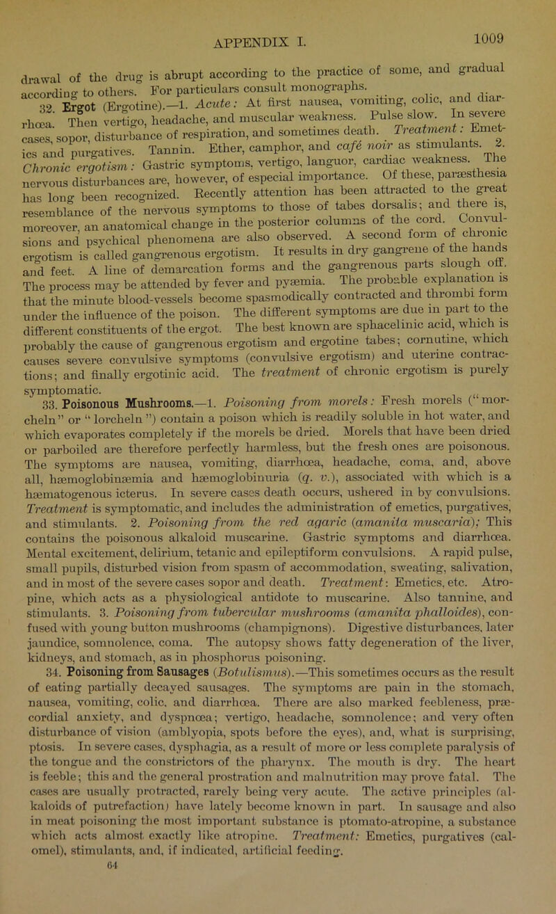 of the drug is abrupt according to the practice of some, and gradual ■wTK . •r»^^^■n^^nrv^nlnS- that the minute blood-vessels become spasmodically contracted and thrombi form under the influence of the poison. The different symptoms are due m part to the different constituents of tbe ergot. The best known are sphacelinic acid, which is probably the cause of gangrenous ergotism and ergotine tabes; cornutme, which causes severe convulsive symptoms (convulsive ergotism) and uterine contrac- tions; and finally ergotiiiic acid. The treatment of chronic ergotism is purely symptomatic. 33. Poisonous Mushrooms.—1. Poisoning from morels: Fresh morels ( mor- cheln” or “ lorcheln ”) contain a poison which is readily soluble in hot water, and which evaporates completely if the morels be dried. Morels that have been dried or parboiled are therefore perfectly harmless, but the fresh ones are poisonous. The symptoms are nausea, vomiting, diarrhoea, headache, coma, and, above all, hmmoglobinsemia and haemoglobinuria {q. n.), associated with which is a hcematogenous icterus. In severe cases death occurs, ushered in by convulsions. Treatment is symptomatic, and includes the administration of emetics, purgatives, and stimulants. 2. Poisoning from the red agaric {amanita muscaria); This contains the poisonous alkaloid muscarine. Gastric symptoms and diarrhoea. Mental excitement, delirium, tetanic and epileptiform convulsions. A rapid pulse, small pupils, disturbed vision from spasm of accommodation, sweating, salivation, and inmost of the severe cases sopor and death. Treatment-. Emetics, etc. Atro- pine, which acts as a physiological antidote to muscarine. Also tannine, and stimulants. 3. Poisoning from tubercular mushrooms (amanita phalloicles), con- fused with young button mushrooms (champignons). Digestive disturbances, later jaundice, somnolence, coma. The autopsy shows fatty degeneration of the liver, kidneys, and stomach, as in phosphorus poisoning. 34. Poisoning from Sausages (Botulismus).—This sometimes occurs as the result of eating partially decayed sausages. The symptoms are pain in the stomach, nausea, vomiting, colic, and diarrhoea. There are also marked feebleness, prae- cordial anxiety, and dyspnoea; vertigo, headache, somnolence; and very often disturbance of vision (amblyopia, spots before the eyes), and, what is surprising, ptosis. In severe cases, dysphagia, as a result of more or less com)jlete paralysis of the tongue and the constrictors of the pharynx. The mouth is dry. The heai-t is feeble; this and the general prostration and malnutrition may prove fatal. The cases are usually protracted, rarely being very acute. The active principles tal- kaloids of putrefaction) have lately become known in part. In sausage and also in meat poisoning tbe most important substance is jjtomato-atropine, a substance which acts almost exactly like atropine. Treatment: Emetics, purgatives (cal- omel). stimulants, and. if indicated, artificial feeding. 64