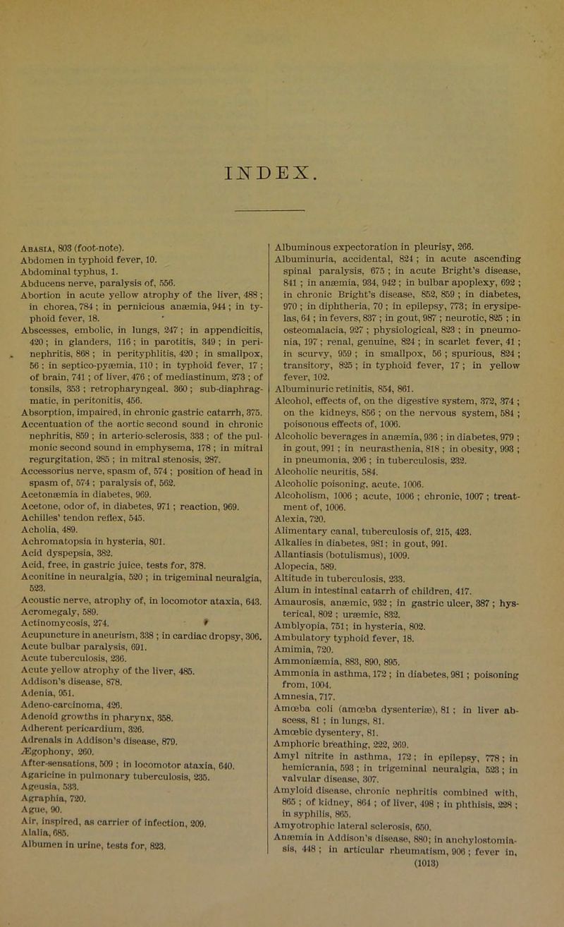 IISTDEX Abasia, 803 (foot-note). Abdomen in typhoid fever, 10. Abdominal typhus, 1. Abducens nerve, paralysis of, .556. Abortion in acute yellow atrophy of the liver, 488; in chorea, 784 ; in pernicious anaemia, 944 ; in ty- phoid fever, 18. Abscesses, embolic, in lungs, 247; in appendicitis, 420; in glanders, 116; in parotitis, 349; in peri- nephritis, 868 ; in perityphlitis, 420 ; in smallpox, 56 : in septico-pyaemia, 110; in typhoid fever, 17 ; of brain, 741; of liver, 476 ; of mediastinum, 273 ; of tonsils, .353 ; retropharyngeal. 360; sub-diaphrag- matic, in peritonitis, 466. Absorption, impaired, in chronic gastric catarrh, 375. Accentuation of the aortic second sound in chronic nephritis, 859 ; in arterio-sclerosis, 333 ; of the pul- monic second sound in emphysema, 178 ; in mitral regurgitation, 285 ; in mitral stenosis, 287. Accessorius nerve, spasm of, 574 ; position of head in spasm of, 674 ; paralysis of, 562. Acetonaemia in diabetes, 969. Acetone, odor of, in diabetes, 971 ; reaction, 969. Achilles’ tendon reflex, 545. Acholia, 489. Achromatopsia in hysteria, 801. Acid dyspepsia, 382. Acid, free, in gastric juice, tests for, 378. Aconitine in neuralgia, 520 ; in trigeminal neuralgia, 523. Acoustic nerve, atrophy of, in locomotor ataxia, 643. Acromegaly, 589. Actinomycosis, 274. > Acupuncture in aneurism, 338 ; in cardiac dropsy, 308. Acute bulbar paralysis, 691. Acute tuberculosis, 236. Acute yellow atrophy of the liver, 485. Addison’s disease, 878. Adenia, 951. Adeno-careinoma, 428. Adenoid growths in pharynx, .358. Adherent pericardium, 326. Adrenals in Addison’s disease, 879. vEgophony, 260. After-sensations. 609 ; in locomotor ataxia, 040. Agaricinc in pulmonary tuberculosis, 236. Ageusia, .538. Agraphia, 720. Ague, 90. Air, inspired, as carrier of infection, 209. Alalia, 685. Albumen in urine, tests for, 828. Albuminous expectoration in pleurisy, 266. Albuminuria, accidental, 824 ; in acute ascending spinal paralysis, 675 ; in acute Bright’s disease, 841 ; in aummia, 934, 942 ; in bulbar apoplexy, 692 ; in chronic Bright’s disease, 862, 859 ; in diabetes, 970 ; in diphtheria, 70 ; in epilepsy, 773; in erysipe- las, 64 ; in fevers, 837 ; in gout, 987 ; neurotic, 825 ; in osteomalacia, 927 ; physiological, 823 ; in pneumo- nia, 197; renal, genuine, 824 ; in scarlet fever, 41 ; in scurvy, 9.59 ; in smallpox, 66 ; spurious, 824 ; transitory, 825 ; in typhoid fever, 17 ; in yellow fever, 102. Albuminuric retinitis, 854, 861. Alcohol, effects of, on the digestive system, .372, -374 ; on the kidneys, 856 ; on the nervous system, 684 ; poisonous effects of, 1006. Alcoholic beverages in anaemia, 936 ; in diabetes, 979 ; in gout, 991 ; in neurasthenia, 818 ; in obesity, 993 ; in pneumonia, 206 ; in tuberculosis, 232. Alcoholic neuritis, 584. Alcoholic poisoning, acute. 1006. Alcoholism, 1006 ; acute, 1006 ; chronic, 1007 ; treat- ment of, 1006. Alexia, 720. Alimentary canal, tuberculosis of, 215, 423. Alkalies in diabetes, 981; in gout, 991. Allantiasis (botulismus), 1009. Alopecia, 589. Altitude in tuberculosis, 2.33. Alum in intestinal catarrh of children, 417. Amaurosis, anaemic, 932 ; in gastric ulcer, 387; hys- terical, 802; uraemic, 832. Amblyopia, 751; in hysteria, 802. Ambuiatory typhoid fever, 18. Amimia, 720. Ammoniaemia, 883, 890, 895. Ammonia in asthma, 172 ; in diabetes, 981; poisoning from, 1004. Amnesia, 717. Amceba coli (amoeba dysenteriae), 81 ; in liver ab- scess, 81 ; in lungs, 81. Amoebic dysentery, 81. Amphoric breathing, 222, 260. Amyl nitrite in asthma, 172; in epilepsy, 778; in hemicrania, 693 ; in trigeminal neuralgia, 623 ; in valvular disease, 307. Amyloid disea.se, chronic nephritis combined with, 865 ; of kidney, 864 ; of iiver, 498 ; in phthisis. 228 ; in syphilis, 865. Amyotrophic lateral sclerosis, 660. Auinmia in Addison’s disease, 880; in anchylostomia- sls, -418 ; in articular rheumatism, 906 ; fever in,