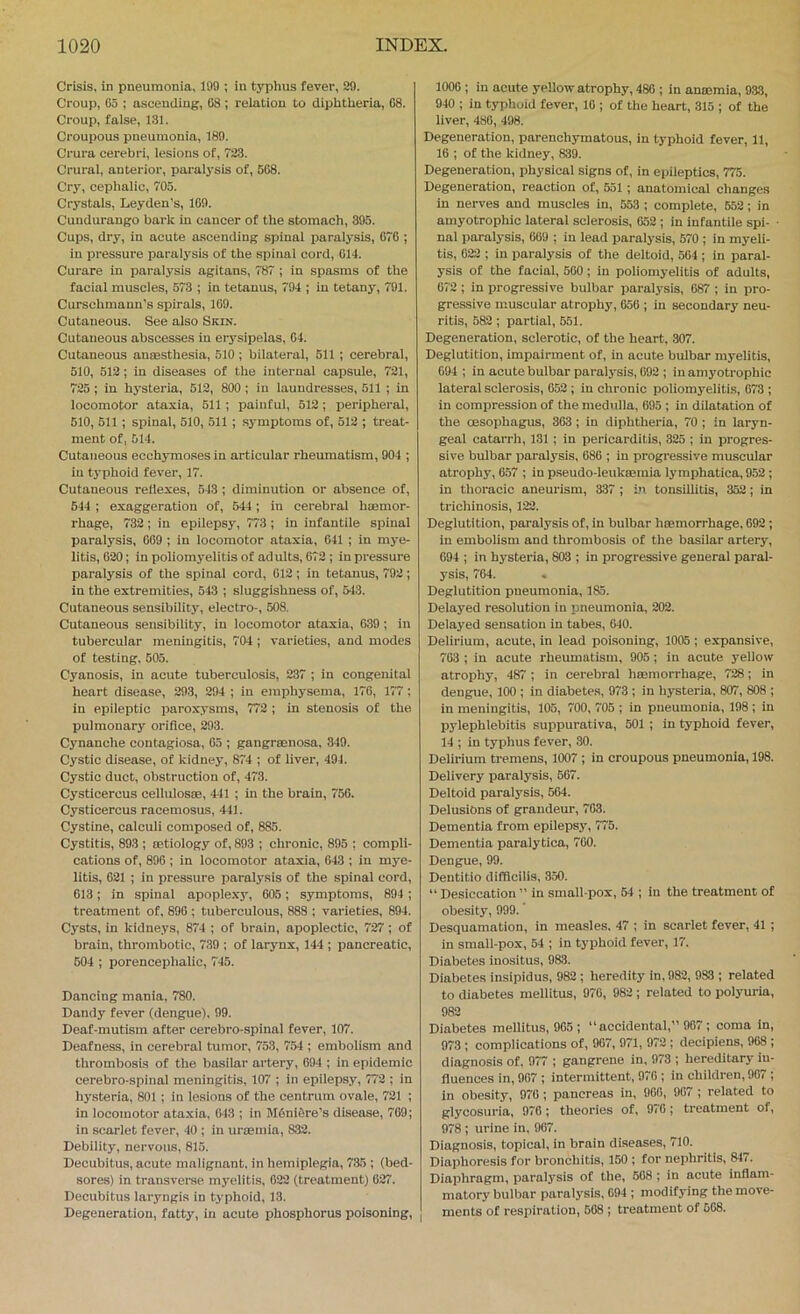 Crisis, in pneumonia, 199 ; in typhus fever, 29. Croup, 05 ; ascending, 08 ; relation to diphtheria, 08. Croup, false, 131. Croupous pneumonia, 189. Crura cerebri, lesions of, 723. Crural, anterior, paralysis of, 508. Cry, cephalic, 705. Crystals, Leyden's, 109. Cundurango bark in cancer of the stomach, 395. Cups, dry, in acute ascending spinal paralysis, 070 ; in pi’essure paralj’sis of the spinal cord, 014. Curare in paralysis agitans, 787 ; in spasms of the facial muscles, 573 ; in tetanus, 794 ; in tetany', 791. Curschmaun's spirals, 109. Cutaneous. See also Skin. Cutaneous abscesses in erysipelas, 04. Cutaneous anaesthesia, 510 ; bilateral, 511; cerebral, 510, 512; in diseases of the internal capsule, 721, 725; in hy'Steria, 612, 800 ; in laundresses, 511 ; in locomotor ataxia, 511; painful, 512 ; peripheral, 510, 511 ; spinal, 510, 511 ; symptoms of, 512 ; treat- ment of, 514. Cutaneous ecchymoses in articular rheumatism, 904 ; in typhoid fever, 17. Cutaneous rellexes, 543 ; diminution or absence of, 544 ; exaggeration of, 544; in cerebral haemor- rhage, 732 ; in epilepsy, 773 ; in infantile spinal paralysis, 009 ; in locomotor ataxia, 641 ; in mye- litis, 620; in poliomyelitis of adults, 672 : in pressure paralysis of the spinal cord, 612 ; in tetanus, 792; in the extremities, 543 ; sluggishness of, 543. Cutaneous sensibility, electro-, 608. Cutaneous sensibility, in locomotor ataxia, 639; in tubercular meningitis, 704; varieties, and modes of testing. 505. Cyanosis, in acute tuberculosis, 237 ; in congenital heart disease, 293, 294 ; in emphysema, 176, 177; in epileptic paroxysms, 772 ; in stenosis of the pulmonary orifice, 293. Cynanche contagiosa, 63 ; gangramosa. 349. Cystic disease, of kidney, 874 ; of liver, 494. Cystic duct, obstruction of, 473. Cysticercus cellulos®, 441 ; in the brain, 756. Cysticercus racemosus, 441. Cystine, calculi composed of, 885. Cystitis, 893 ; mtiology of, 893 ; chronic, 895 ; compli- cations of, 896; in locomotor ataxia, 643 ; in mye- litis, 621 ; in pressure paraly'sis of the spinal cord, 613; in spinal apople.xy', 605; symptoms, 894 ; treatment of, 896 ; tuberculous, 888 ; varieties, 894. Cysts, in kidneys, 874 ; of brain, apoplectic, 727; of brain, thrombotic, 739 ; of larynx, 144 ; pancreatic, 604 ; porencephalic, 745. Dancing mania, 780. Dandy fever (dengue), 99. Deaf-mutism after cerebro-spinal fever, 107. Deafness, in cerebral tumor, 753, 754 ; embolism and thrombosis of the basilar artery, 694 ; in epidemic cerebro-spinal meningitis, 107 ; in epilepsy, 772 ; in hysteria, 801 ; in lesions of the centrum ovale, 721 ; in locomotor ataxia, (i43 ; in M6ni5re’s disease, 769; in scarlet fever, 40 ; in uroemia, 832. Debility, nervous, 815. Decubitus, acute malignant, in hemiplegia, 735 ; (bed- sores) in transverse myelitis, 022 (treatment) 627. Decubitus laryngis in typhoid, 13. Degeneration, fatty, in acute phosphorus poisoning. 1000 ; in acute yeUow atrophy, 480 ; in anaemia, 933, 940 ; in typhoid fever, 10 ; of the heart, 315 ; of the liver, 480, 498. Degeneration, parenchymatous, in typhoid fever, 11, 16 ; of the kidney, 839. Degeneration, physical signs of, in epileptics, 775. Degeneration, reaction of, 551 ; anatomical changes in nerves and muscles in, 553 ; complete, 552; in amyotrophic lateral sclerosis, 652 ; in infantile spi- ■ nal paralysis, 609 ; in lead paralysis, 570 ; in myeli- tis, 022 ; in paralysis of the deltoid, 564 ; in paral- ysis of the facial, 500; in poliomyelitis of adults, 672 ; in progressive bulbar paralysis, 687 ; in pro- gressive muscular atrophy, 656 ; in secondary neu- ritis, 582; partial, 551. Degeneration, sclerotic, of the heart, 307. Deglutition, impairment of, in acute bulbar myelitis, 094 ; in acute bulbar paralysis, 092 ; in amyotrophic lateral sclerosis, 052 ; in chronic poliomyelitis, 073 ; in compression of the medulla, 695 ; in dilatation of the oesophagus, 363; in diphtheria, 70 ; in laryn- geal catarrh, 131 ; in pericarditis, 325 ; in progres- sive bulbar jiaralysis, 686 ; in progressive muscular atrophy, 657 ; in pseudo-leukcemia lymphatica, 952 ; in thoracic aneurism, 337 ; in tonsillitis, 352; in trichinosis, 122. Deglutition, paralysis of, in bulbar hsemorrhage, 692; in embolism and thrombosis of the basilar artery, 694 ; in hysteria, 803 ; in progressive general paral- ysis, 704. Deglutition pneumonia, 185. Delayed resolution in pneumonia, 202. Delayed sensation in tabes, 640. Delirium, acute, in lead poisoning, 1005 ; expansive, 703 ; in acute rheumatism, 905; in acute yellow atrophy, 487 ; in cerebral hteinorrhage, 728; in dengue, 100 ; in diabetes, 973 ; in hysteria, 807, 808 ; in meningitis, 105, 700, 705 ; in pneumonia, 198 ; in pylephlebitis suppurativa, 501 ; in typhoid fever, 14 ; in typhus fever, 30. Delirium tremens, 1007 ; in croupous pneumonia, 198. Delivery paralysis, 567. Deltoid paralysis, 564. Delusions of grandeur, 703. Dementia from epilepsy, 775. Dementia paralytica, 700. Dengue, 99. Dentitio difflcilis, 350. “ Desiccation ” in small-pox, 64 ; in the treatment of obesity, 999. Desquamation, in measles. 47 ; in scarlet fever, 41 ; in small-pox, 54 ; in typhoid fever, 17. Diabetes inositus, 983. Diabetes insipidus, 982 ; heredity in, 982, 983 ; related to diabetes mellitus, 970, 982 ; related to polyuria, 982 Diabetes mellitus, 905 ; “ accidental,” 967 ; coma in, 973 ; complications of, 907, 971, 972; decipiens, 908 ; diagnosis of, 977 ; gangrene in, 973 ; hereditary in- fluences in, 907 ; intermittent, 976 ; in children, 907 ; in obesity, 970 ; pancreas in, 966, 907 ; related to glycosuria, 976 ; theories of, 970 ; treatment of, 978 ; urine in. 967. Diagnosis, topical, in brain diseases, 710. Diaphoresis for bronchitis, 150 ; for nephritis, 84i. Diaphragm, paral3'sis of the, 608; in acute inflam- matory bulbar paralj'sis, 094 ; modifying the move- ments of respiration, 508 ; treatment of 568.