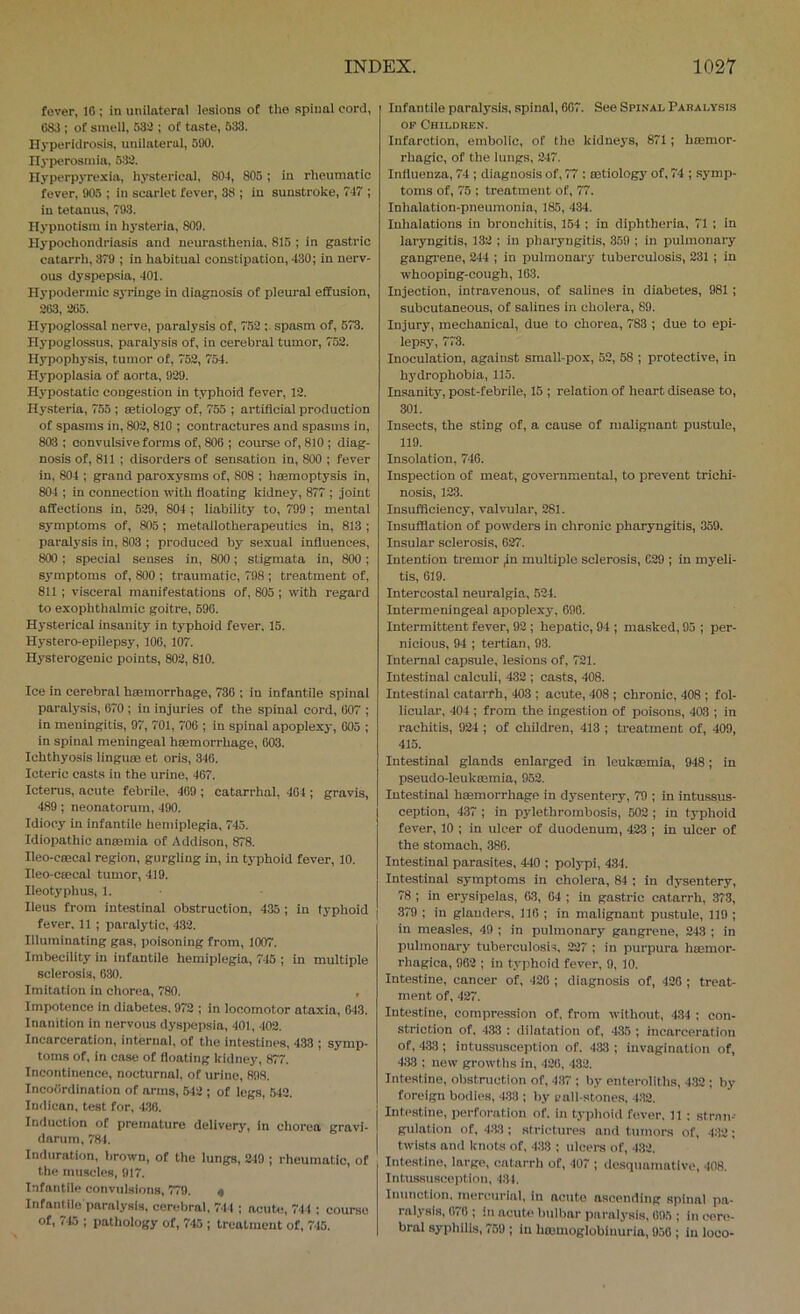 fover, 16 ; in iinilnternl lesions of the spinal cord, C83 ; of smell, 632 ; of taste, 533. Hyperidrosis, nnilaterul, 590. Ilyperosniin. 532. Ilyperpyre.xia, hysterical, 804, 805; in rheumatic fever, 905 ; in scarlet fever, 38 ; in sunstroke, 747 ; in tetanus, 793. Hypnotism in hysteria, 809. Hypochondriasis and neurasthenia. 815 ; in gastric catarrh, 379 ; in habitual constipation, 430; in nerv- ous dyspepsia, 401. Hypodermic sj'ringe in diagnosis of pleural effusion, 263, 265. Hypoglossai nerve, paralysis of, 762 spasm of, 673. Hypoglossus. paralysis of, in cerebral tumor, 752. H3'pophysis, tumor of, 752, 754. Hypoplasia of aorta, 929. Hypostatic congestion in typhoid fever, 12. Hysteria, 7.55 ; eetiology of, 755 ; artificial production of spasms in, 802, 810 ; contractures and spasms in, 803 ; convulsive forms of, 806 ; course of, 810 ; diag- nosis of, 811 ; disorders of sensation in, 800 ; fever in, 804 ; grand paroxysms of, 808 ; haemoptysis in, 804 ; in connection with floating kidney, 877 ; joint affections in, 529, 804 ; liability to, 799 ; mental symptoms of, 805; metallotherapeutics in, 813 ; paralysis in, 803 ; produced by sexual influences, 800; special senses in, 800; stigmata in, 800; symptoms of, 800 ; traumatic, 798 ; treatment of, 811 ; visceral manifestations of, 805 ; with regard to exophthalmic goitre, 696. Hj'sterical insanity in typhoid fever, 15. Hystero-epiiepsy, 106, 107. Hysterogenic points, 802, 810. Ice in cerebral haemorrhage, 730 ; in infantile spinal paralysis, 670 ; in injuries of the spinal cord, 607 ; in meningitis, 97, 701, 706 ; in spinal apoplexj-, 005 ; in spinal meningeal haemorrhage, 003. Ichthyosis linguae et oris, 346. Icteric casts in the urine, 467. Icterus, acute febrile, 409 ; catarrhal, 404 ; gravis, 489; neonatorum, 490. Idiocy in infantile hemiplegia, 745. Idiopathic anaemia of Addison, 878. Ileo-cBBcal region, gurgling in, in typhoid fever, 10. Ileo-ctecal tumor, 419. Ileotyphus, 1. Ileus from intestinal obstruction, 435 ; in typhoid fever. 11 ; paralytic, 432. Illuminating gas, poisoning from, 1007. Imbecility in infantile hemiplegia, 745 ; in multiple sclerosis, 630. Imitation in chorea, 780. , Impotence in diabetes. 972 ; in locomotor ataxia, 643. Inanition in nervous dyspepsia, 401, 402. Incarceration, internal, of the intestines, 433 ; symp- toms of, in case of floating kidney, 877. Incontinence, nocturnal, of urine, 898. Incoiirdination of arms, 542 ; of legs, .542. Indican, test for, 436. Induction of premature delivery. In chorea gravi- darum, 781. Induration, brown, of the lungs, 249 ; rheumatic, of the muscles, 917. Infantile convulsions, 779. « Infantile paralysis, cerebral, 741 ; acute, 744 : course of, 745 ; pathology of, 7-15 ; treatment of, 745. Infantile paralysis, spinal, 607. See Spinal Paralysis OP Children. Infarction, embolic, of the kidneys, 871 ; hmmor- rhagic, of the lungs, 247. Influenza, 74 ; diagnosis of, 77 : mtiology of, 74 ; symp- toms of, 75 ; treatment of, 77. Inhalation-pneumonia, 185, 434. Inhalations in bronchitis, 154 ; in diphtheria, 71 ; in laryngitis, 132 ; in pharyngitis, 359 ; in pulmonary gangrene, 244 ; in pulmonary tuberculosis, 231 ; in whooping-cough, 163. Injection, intravenous, of salines in diabetes, 981 ; subcutaneous, of salines in cholera, 89. Injury, mechanical, due to chorea, 783 ; due to epi- lepsy, 773. Inoculation, against small-pox, 52, 58 ; protective, in hydrophobia, 115. Insanity, post-febrile, 15 ; relation of heart disease to, 301. Insects, the sting of, a cause of malignant pustule, 119. Insolation, 746. Inspection of meat, governmental, to prevent trichi- nosis, 123. Insufficiency, valvular, 281. Insuffiation of powders in chronic pharyngitis, 359. Insular sclerosis, 627. Intention tremor jn multiple sclerosis, C29 ; in myeli- tis, 619. Intercostal neuralgia, 524. Intermeningeal apoplexy, 696. Intermittent fever, 92 ; hepatic, 94 ; ma.sked, 95 ; per- nicious, 94 ; tertian, 93. Internal capsule, lesions of, 721. Intestinal calculi, 432 ; casts, 408. Intestinal catarrh, 403 ; acute, 408 ; chronic, 408 ; fol- licular, 404 ; from the ingestion of poisons, 403 ; in rachitis, 924 ; of children, 413 ; treatment of, 409, 415. Intestinal glands enlarged in leukeemia, 948; in pseudo-leukoemia, 952. Intestinal haemorrhage in dysentery, 79 ; in intussus- ception, 437 ; in pylethrombosis, 602 ; in t3Tphoid fever, 10 ; in ulcer of duodenum, 423 ; in ulcer of the stomach, 386. Intestinal parasites, 440 ; polypi, 434. Intestinal symptoms in cholera, 84 ; in dysentery, 78 ; in erysipelas, 03, 64 ; in gastric catarrh, 373, 379 ; in glanders, 116 ; in malignant pustule, 119 ; in measles, 49 ; in pulmonary gangrene, 243 ; in pulmonary tuberculosis, 227 ; in purpura hmmor- rhagica, 962 ; in typhoid fever, 9, 10. Intestine, cancer of, 420 ; diagnosis of, 420 ; treat- ment of, 427. Intestine, compression of, from without, 434 : con- striction of, 433 : dilatation of, 435 ; incarceration of, 433 ; intussusception of. 4.33 ; invagination of, 4.33 : new growths in, .126, 4.32. Intestine, obstruction of, 437 ; by enteroliths, 4.32 ; by foreign bodies, 433 ; by t>all-stones, 432. Intestine, perfoi-ation of. in typhoid fever, 11 : stmii- guiation of, 4.33; strictures and tumors of, 432; twists and knots of, 433 ; ulcers of, 432. Intestine, large, catarrh of, 407 ; desquamative, 408. Intussusception, 431. Inunction, mercurial, in acute ascending spinal pa- ralysis, 676 ; in acute l)ulbar paralysis, 095 ; in cere- bral syphilis, 750 ; in hmmoglobiuuria, 950 ; in loco-