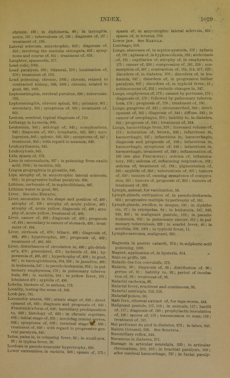 chronic, las ; in diplitherin, 08; in laryngitis, acute, 131 : tuberculosis of, 130 ; diagnosis of, 137 ; treatment of, 138. Lateral sclerosis, amyotrophic, 050; diagnosis of, 653 ; involving the medulla oblongata, 6.52 ; symp- toms and course of, 651 ; treatment of, 653. Laugliter, spasmodic, 577. Lead colic, 1005. Lead paralysis, 569; bilateral, 570; localization of, 570 : treatment of, 570. Lead poisoning, chronic, 1005; chronic, related to contracted kidney, 856, 1005 ; chronic, related to gout, 985, 1005. Leptomeningitis, cerebral purulent, 698 ; tubercular, 702. Leptomeningitis, chronic spinal, 601 ; primary, 601 ; secondary, 601; symptoms of, 601 ; treatment of, 601. Lesions, cerebral, topical diagnosis of, 710. Lethargy in hysteria, 809. Leukiemin, 9-13; setiology of, 945 ; complications, 949 ; diagnosis of, 950; lymphatic, 947, 950 ; mye- logenous, 946 ; splenic, 946, 950 ; symptoms of, 947 ; treatment, 9.50 ; with regard to anajmia, 949. Leukocj'thoemia, 945. Leukocytosis, 945. Lids, spasm of, 572. Lime in osteomalacia, 927 ; in poisoning from oxalic acid, 1004 ; in rachitis, 925. Lingua geographica in glossitis, 346. Lips, atrophy of, in amyotrophic lateral sclerosis, 652 ; in progressive bulbar paralysis, 686. Lithium, carbonate of, in nephrolithiasis, 887. Lithium water in gout, 991. Liver. See also Hepatic. Liver, anomalies in the shape and position of, 499 ; atrophy of, 498 ; atrophy of, acute yellow, 485; atrophy of, acute yellow, diagnosis of, 488; atro- phy of, acute yellow, treatment of, 489. Liver, cancer of, 492; diagnosis of, 492 ; prognosis of, 494 ; secondary to cancer of stomach, 493 ; treat- ment of, 494. Liver, cirrhosis of, 478; biliary, 483 ; diagnosis of, 482, 485; hypertrophic, 483 ; prognosis of, 482 ; treatment of, 482, 485. Liver, disturbances of circulation in, 496 ; gin-drink- er’s, 478: granulated, 479 ; hydatids of, 494 ; hy- perromiaof, 496,497 ; hypertrophy of, 498 ; in gout, 987 ; in hajmoglobinuria, 954, 956 ; in jaundice, 468; in leukmmia, 947 : in pseudo-leukiEraia, 952 ; in pul- monary emphysema, 179 ; in pulmonary tubercu- losis, 228 ; in rachitis, 924 ; in yellow fever, 101 ; lobulated 479 ; syphilis of, 490. Lobelia, tincture of, in asthma, 173. Locality, testing the sense of. 506. Lock-jaw, 791. Locomotor ataxia, 632; ataxic stage of, 036 ; devel- opment of, 632; diagnosis and prognosis of, 045 ; Friedreich's form of, 648; hereditary predisposition to. 032 ; histology of, 632 : in chronic ergotism, <>33 ; initial stage of, 635 ; involving craiiialnerves, 612 ; symptoms of, 635 ; terminal stagi; w, 630 ; treatment of, 616 ; with regard to iirogressive gen- eral paralysis, 645. liOins, pains in, in relapsing fever, 32 ; in small pox, 53 : in typhus fever, .30. Lordosis in pseiido-ninscular hypertrophy, 600. Lower extremities, in rachitis, 923 ; spasm of, 575 ; spasm of, in amyotrophic lateral sclerosis, 652 ; spasm of, in tetanus, 792. Lower jaw. See Maxilla. Lumbago, 918. Lungs, abscesses of, in septico-pymmia, 112 ; aplasia of, 181; aplasia of, in kyphoscoliosis, 182; atelectasis of, 181 ; capillaries of, atrophy of, in emphysema, 175 ; cancer of, 250 ; compression of, 181, 259 : con- sumption of, 207 ;. contraction of, 104, 214, 217, 223 : disorders of, in diabetes, 976 ; disorders of, in leu- kffiuiia, 947 ; disorders of, in progressive bulbar paralysis, 087 ; disorders of, in typhoid fever, 13 ; echinococcus of, 252 ; embolic changes in, 247. Lungs, emijhysema of, 173 ; caused by pertussis, 175 ; diagnosis of, 179 ; followed by pulmonary tubercu- losis, 179 ; prognosis of, 179 ; treatment of, 180. Lungs, gangrene of, 241 ; circumscribed, 242 ; devel- opment of, 241 ; diagnosis of, 244 ; diffuse. 242 ; in cancer of cESophagus, 370 ; liability to, in diabetes, 241; prognosis of, 244 ; treatment of, 244. Lungs, hmmorrhage from, 218 ; increased volume of, 173 ; induration of, brown, 249; infarctions in, hiemorrhagic, 247; infarctions in, haemorrhagic, diagnosis and prognosis of, 249 ; infarctions in, hiemorrhagic, symptoms of, 248 ; infarctions in, haemorrhagic, treatment of, 249 ; inflammation of, 189 (see also Pneumonia) ; oedema of, inflamma- tory, 183; oedema of, influencing respiration, 183; oedema of. treatment of. 184; pigmentation of, 245 ; syphilis of, 252 ; tuberculosis of, 207 ; tumors of, 250 ; tumors of. causing symptoms of compres- sion, 251 ; tumors of, prognosis of, 252 ; tumors of. treatment of, 252. Lymph, animal, for vaccination, 59. Lymph-glands, extirpation of, in pseudo-leukaemia, 963 ; progressive multiple hypertrophy of, 951. Lymph-glands, swollen, in dengue, 100 ; in diphthe- ria, 67; in erysipelas, 64 ; in leukaemia, 947, 948, 949, 950 ; in malignant pustule, 119 ; in pseudo- leuktBinia, 952 ; in pulmonary cancer, 251 ; in pul- monary tuberculosis, 228 ; in scarlet fever, 40; in scrofula, 999, 1001 ; in typhoid fever, 11. Lympho-sarcoma, malignant, 951. Magnesia in gastric catarrh, 374; in sulphuric-acid poisoning, 1003. Magnet, application of, in hysteria, 814. » Main en griffe, 506. Maladie des tics convulsifs, 573. Malaria, 90; diagnosis of, 96 ; distribution of, 90; germs of, 91 : liability to, 92 ; period of incuba- tion of, 92 ; treatment of, 90. Malarial cachexia, 95. Malarial fever, remittent and continuous, 95. Malarial neuralgia, 510, 518. Malarial poison, 90. Male fern, ethereal extract of, for tape-worm, 444. Malignant pustule, 117, 119; in animals, 117; bacilli of, 117 ; diagnosis of, 120; prophylactic inoculation of, 120: spores of, 118 ; transmission to man, 118 ; treatment of, 121. Mai perforunt dii pied in diabetes, 073 ; in tubes. 615, Malum Cotiinnii, 526. See Sciatica. Mammillary reflex, ,544. Marasmus in diabetes, 971. Massage in articular neuralgia. 529; in articular rheumatism, 910, 910 ; in braohiiil paralysis, 568; after cerebral ho-morrhage, 737 ; in facial puraly-