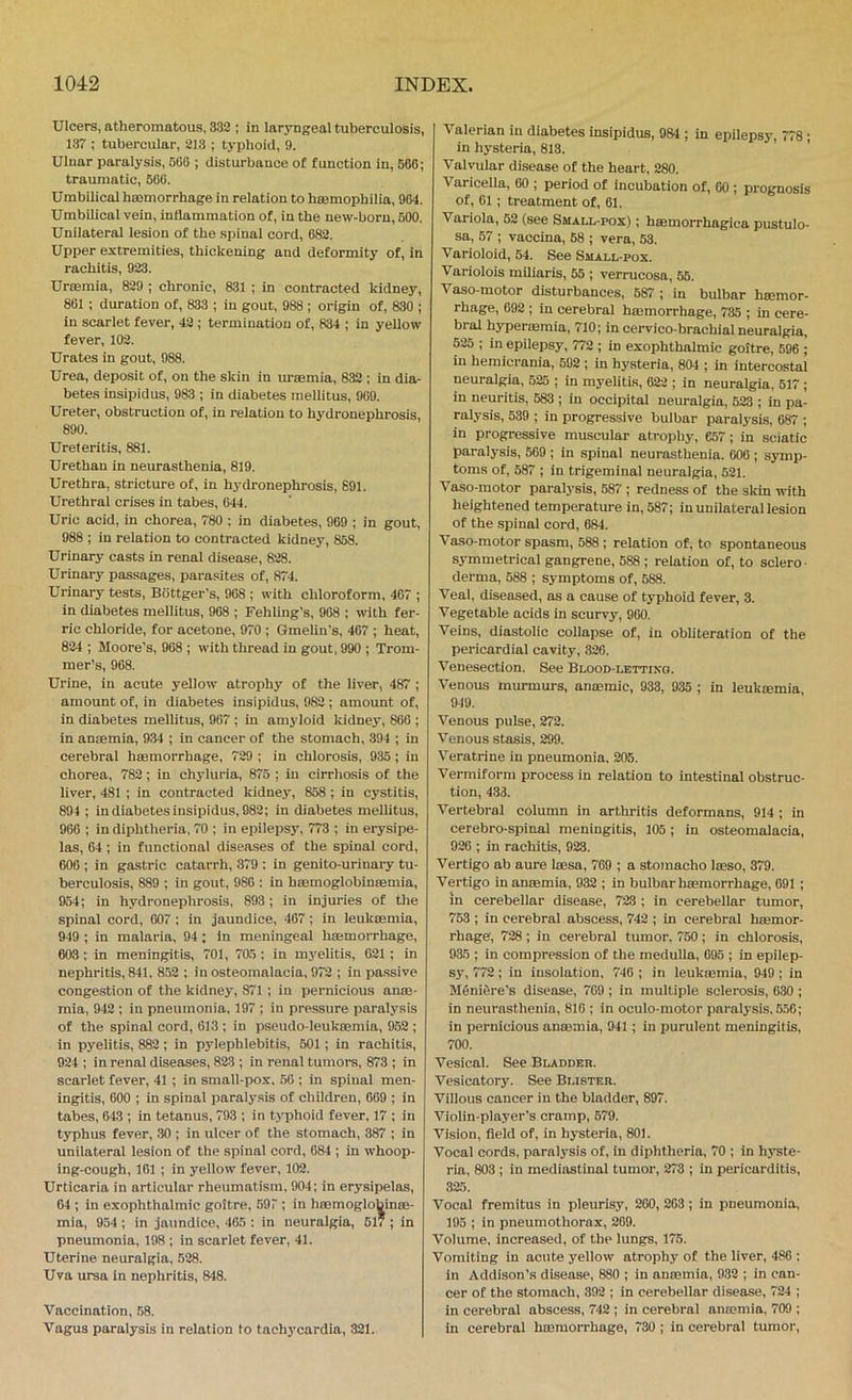 Ulcers, atheromatous, 332 ; in laryngeal tuberculosis, 137 ; tubercular, 213 ; typhoid, 9. Ulnar paralysis, 560 ; disturbance of function in, 566; traumatic, 506. Umbilical hsemorrhage in relation to haamopbilia, 964. Umbilical vein, inflammation of, in the new-born, 500. Unilateral lesion of the spinal cord, 082. Upper extremities, thickening and deformity of, in rachitis, 023. Urteraia, 829 ; chronic, 831 ; in contracted kidney, 801 ; duration of, 833 ; in gout, 988 ; origin of, 830 ; in scarlet fever, 42 ; termination of, 834 ; in yellow fever, 102. Urates in gout, 988. Urea, deposit of, on the skin in urEemia, 832 ; in dia- betes insipidus, 983 ; in diabetes mellitus, 909. Ureter, obstruction of, in relation to hydronephrosis, 890. Ureteritis, 881. Urethan in neurasthenia, 819. Urethra, stricture of, in h3’dronephrosis, 891. Urethral crises in tabes, 644. Uric acid, in chorea, 780 ; in diabetes, 969 ; in gout, 988 ; in relation to contracted kidney, 858. Urinary casts in renal disease, 828. Urinary passages, parasites of, 874. Urinary tests, Biittger's, 908 ; with chloroform, 407 ; in diabetes mellitus, 968 ; Fehling's, 908 ; with fer- ric chloride, for acetone, 970 ; Gmelin's, 467 ; heat, 824 ; Moore’s, 908 ; with thread in gout, 990 ; Trom- mer’s, 968. Urine, in acute yellow atrophy of the liver, 487 ; amount of, in diabetes insipidus, 982 ; amount of, in diabetes mellitus, 907 ; in amyloid kidney, 860 ; in antemia, 934 ; in cancer of the stomach, 394 ; in cerebral hsemorrhage, 729 ; in chlorosis, 935; in chorea, 782; in chyluria, 875 ; in cirrhosis of the liver, 481 ; in contracted kidney, 858 ; in cystitis, 894 ; in diabetes insipidus, 982; in diabetes mellitus, 966 ; in diphtheria, 70 ; in epilepsy, 773 ; in erysipe- las, 64 ; in functional diseases of the spinal cord, 600 ; in gastric catarrh, 379 : in genito-urinary tu- berculosis, 889 ; in gout, 980 : in btemoglobineemia, 954; in hydronephrosis, 893 ; in injuries of the spinal cord, 007 ; in jaundice, 407; in leukaemia, 949 ; in malaria, 94; in meningeal hsemorrhage, 603; in meningitis, 701, 705; in m3'elitis, 621 ; in nephritis, 841, 852 ; in osteomalacia, 972 ; in passive congestion of the kidney, 871 ; in pernicious anro- mia, 942 ; in pneumonia, 197 ; in pressure paralysis of the spinal cord, 613 ; in pseudo-leuksemia, 952 ; in pyelitis, 882; in pylephlebitis, 501 ; in rachitis, 924 ; in renal diseases, 823 ; in renal tumors, 873 ; in scarlet fever, 41 ; in small-pox. 50 ; in spinal men- ingitis, 600 ; in spinal paral3'sis of children, 009 ; in tabes, 643 ; in tetanus, 793 ; in typhoid fever, 17 ; in t3TJhus fever, 30 ; in ulcer of the stomach, 387 ; in unilateral lesion of the spinal cord, 684 ; in whoop- ing-cough, 101 ; in yellow fever, 102. Urticaria in articular rheumatism, 904; in erysipelas, 64 ; in exophthalmic goitre, .597 ; in haemogloUiniE- mia, 954 ; in jaundice, 465 : in neuralgia, 51* ; in pneumonia, 198 ; in scarlet fever, 41. Uterine neuralgia, 528. Uva ursa in nephritis, 848. Vaccination, 58. Vagus paralysis in relation to tach3'cardia, 321. Valerian in diabetes insipidus, 984 ; in epilepsy, 778; in hysteria, 813. Valvular disease of the heart, 280. Varicella, 00 ; period of incubation of, 60 ; prognosis of, 01; treatment of, 01. Variola, 52 (see Small-pox) ; hmmorrhagica pustulo- sa, 57 ; vaccina, 58 ; vera, 53. Varioloid, 54. See Small-pox. Variolois miliaris, 55 ; verrucosa, 55. Vaso-motor disturbances, 587 ; in bulbar haemor- rhage, 692 ; in cerebral haemorrhage, 735 ; in cere- bral hypermmia, 710; in cervico-brachial neuralgia, 625 ; in epilepsy, 772 ; in exophthalmic goitre, 596 ; in hemicrania, 592 ; in hysteria, 804 ; in intercostal neuralgia, 525 ; in myelitis, 622 ; in neuralgia, 517 ; in neuritis, 583 ; in occipital neuralgia, 523 ; in pa- ralysis, 539 ; in progressive bulbar paralysis, 687 ; in progressive muscular atrophy, 657; in sciatic paralysis, 509 ; in spinal neurasthenia. 006 ; symp- toms of, 687 ; in trigeminal neuralgia, 521. Vaso motor paral3'sis, 587 ; redness of the skin with heightened temperature in, 587; in unilateral lesion of the spinal cord, 684. Vaso-motor spasm, 588; relation of, to spontaneous S3'mmetrical gangrene, 688 ; relation of, to sclero ■ derma, 688 ; S3-mptoms of, 688. Veal, diseased, ns a cause of t3’phoid fever, 3. Vegetable acids in scurvy, 960. Veins, diastolic collapse of, in obliteration of the pericardial cavity, 326. Venesection. See Blood-lettino. Venous murmurs, anajmic, 933, 935 ; in leukmmia, 949. Venous pulse, 272. Venous stasis, 299. Veratrine in pneumonia. 205. Vermiform process in relation to intestinal obstruc- tion, 433. Vertebral column in arthritis deformans, 914 ; in cerebro-spinal meningitis, 105; in osteomalacia, 926 ; in rachitis, 923. Vertigo nb aure loesa, 769 ; a stomacho Iteso, 379. Vertigo in anaemia, 932 ; in bulbar haemorrhage, 691 ; in cerebellar disease, 723 ; in cerebellar tumor, 763 ; in cerebral abscess, 742 ; in cerebral haemor- rhage, 728 ; in cerebral tumor. 750 ; in chlorosis, 935 ; in compression of the medulla, 695 ; in epilep- sy, 772; in insolation, 746 ; in leukaemia, 949; in MOniOre’s disease, 769 ; in multiple sclerosis, 630 ; in neurasthenia, 816 ; in oculo-motor paralysis, 556; in pernicious anaemia, 941; in purulent meningitis, 700. Vesical. See Bladder. Vesicatory. See Blister. Villous cancer in the bladder, 897. Violin-player's cramp, 679. Vision, fleld of, in hysteria, 801. Vocal cords, paralysis of, in diphtheria, 70 ; in hyste- ria, 803 ; in mediastinal tumor, 273 ; in pericarditis, 325. Vocal fremitus in pleurisy, 260, 263; in pneumonia, 195 ; in pneumothorax, 209. Volume, increased, of the lungs, 175. Vomiting in acute yellow atrophy of the liver, 486 ; in Addison’s disease, 880 ; in anmmia, 932 ; in can- eer of the stomach, 392 ; in cerebellar disease, 724 ; in cerebral abscess, 742 ; in cerebral anmmia, 709 ; in cerebral hroraorrhage, 730; in cerebral tumor.