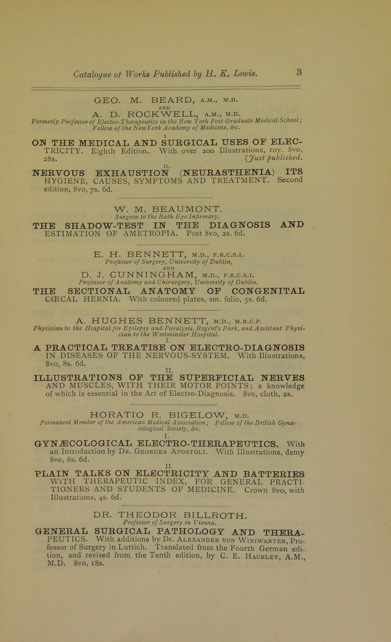 GEO. M. BEARD, a.m., m.d. AND A. D. ROCKWELL, a.m., m.d. Formerly Professor of Electro-Therapeutics in the New York Post Graduate Medical School; Fellow of the NewYork Academy of Medicine, &c. ON THE MEDICAL AND SURGICAL USES OF ELEC- TRICITY. Eighth Edition. With over 200 Illustrations, roy. 8vo, 28s. [yust published. NERVOUS EXHAUSTION (NEURASTHENIA) ITS HYGIENE, CAUSES, SYMPTOMS AND TREATMENT. Second edition, 8vo, 7s. 6d. W. M. BEAUMONT. Surgeon to the Bath Eye Infirmary. THE SHADOW-TEST IN THE DIAGNOSIS AND ESTIMATION OF AMETROPIA. Post 8vo, 2S. 6d. E. H. BENNETT, m.d., f.r.c.s.i. Professor of Surgery, University of Dublin, AND D. J. CUNNINGHAM, m.d., f.r.c.s.i. Professor of Anatomy and Chirurgery, University of Dublin. THE SECTIONAL ANATOMY OP CONGENITAL CCECAL HERNIA. With coloured plates, sm. folio, 5s. 6d. A. HUGHES BENNETT, m.d., m.r.c.p. Physician to the Hospital Jor Epilepsy and Paralysis, Regent's Park, and Assistant Physi- cian to the Westminster Hospital. A PRACTICAL TREATISE ON ELECTRO-DIAGNOSIS IN DISEASES OF THE NERVOUS-SYSTEM. With Illustrations, 8vo, 8s. 6d. II. ILLUSTRATIONS OF THE SUPERFICIAL NERVES AND MUSCLES, WITH THEIR MOTOR POINTS; a knowledge of which is essential in the Art of Electro-Diagnosis. 8vo, cloth, 2S. HORATIO R. BIGELOW, m.d. Permanent Member of the American Medical Association; Fellow of the British Gyna- cological Society, &c. I. GYN.®COLOGICAL ELECTRO-THERAPEUTICS. With an Introduction by Dr. Georges Apostoh. With Illustrations, demy 8vo, 8s. 6d. II. PLAIN TALKS ON ELECTRICITY AND BATTERIES WITH THERAPEUTIC INDEX, FOR GENERAL PRACTI- TIONERS AND STUDENTS OF MEDICINE. Crown 8vo, with Illustrations, 4s. 6d. DR. THEODOR BILLROTH. Professor of Surgery in Vienna. GENERAL SURGICAL PATHOLOGY AND THERA- PEUTICS. With additions by Dr. Alexander von Winiwarter, Pro- fessor of Surgery in Luttich. Translated from the Fourth German edi- tion, and revised from the Tenth edition, by C. E. Hackley A M M.D. 8vo, l8s. ’ ■ ■’